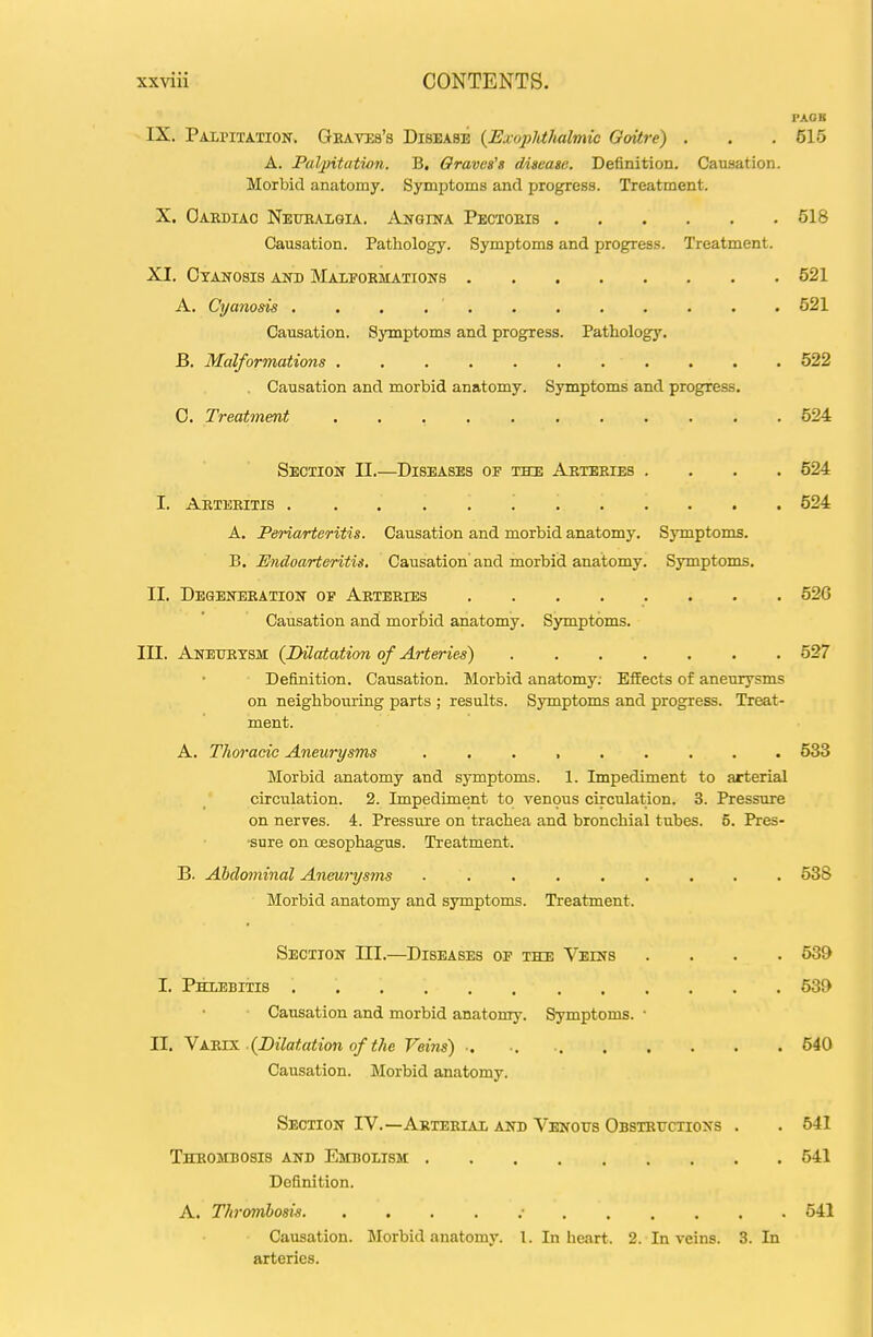 PAOK IX. Palpitation. Geavis's Disease {Exopldhalmie Goitre) . . . 515 A. Paljntatwn. B, Oravos's digeagc. Definition. Causation. Morbid anatomy. Symptoms and progress. Treatment. X. Oardiac Nettealgia. Angina Pectoeis 518 Causation. Pathology. Symptoms and progress. Treatment. XI. Cyanosis and Maipobmations 521 A. Cyanosis 521 Causation. Symptoms and progress. Pathology, B. Malformations . , . . . . . . . . . 522 . Causation and morbid anatomy. Symptoms and progress. 0. Treatment 524 Section II.—Diseases of the Arteeies .... 524 I. Aeteeitis 524 A. Periarteritis. Causation and morbid anatomy. Symptoms. B. Endoarteritis, Causation and morbid anatomy. Symptoms. II. Degeneration op Aeteeies ........ 526 Causation and morbid anatomy. Symptoms. III. Aneurysm {Dilatation of Arteries) 527 Definition. Causation. Morbid anatomy; EfiEects of aneurysms on neighboming parts ; results. Symptoms and progress. Treat- ment. A. Thoracic Aneurysms ......... 533 Morbid anatomy and symptoms. 1. Impediment to arterial circulation. 2. Impediment to venous circulation. 3. Pressure on nerves. 4. Pressure on trachea and bronchial tubes. 5. Pres- sure on oesophagus. Treatment. B. Abdominal Aneurysms 538 Morbid anatomy and symptoms. Treatment. Section III.—Diseases oe the Veins .... 539 I, Phlebitis 539 Causation and morbid anatomy. Symptoms. • II. yK-RXS. {Dilatation of the Veins) •• ■. 540 Causation. Morbid anatomy. Section IV.—Arterial and Venous Obstetjctioxs . . 541 Thrombosis and Embolism 541 Definition. A. Thrombosis .• 541 Causation. Morbid anatomy. I. In heart. 2. In veins. 3. In arteries.