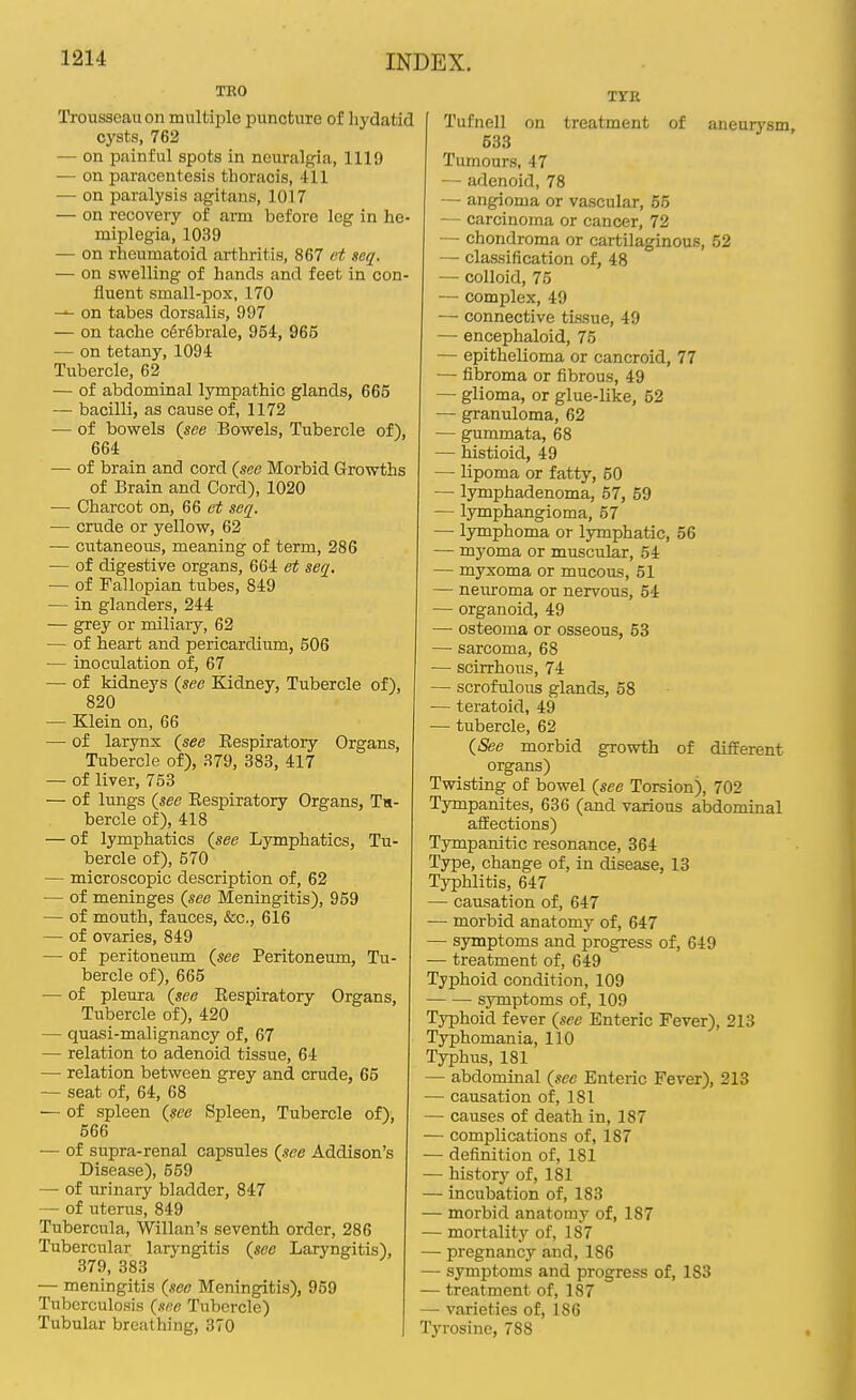 TRO Trousseau on multiple puncture of hydatid cysts, 762 — on painful spots in neuralgia, 1119 — on paracentesis thoracis, 411 — on paralysis agitans, 1017 — on recovery of ann before leg in he- miplegia, 1039 — on rheumatoid arthritis, 867 i^t seq. — on swelling of hands and feet in con- fluent small-pox, 170 — on tabes dorsalis, 997 — on tache c6r6brale, 954, 965 — on tetany, 1094 Tubercle, 62 — of abdominal lympathic glands, 665 — bacilli, as cause of, 1172 — of bowels (see Bowels, Tubercle of), 664 — of brain and cord {see Morbid Growths of Brain and Cord), 1020 — Charcot on, 66 seq. — crude or yellow, 62 — cutaneous, meaning of term, 286 — of digestive organs, 664 et seq. — of Fallopian tubes, 849 — in glanders, 244 — grey or miliary, 62 — of heart and pericardium, 506 — inoculation of, 67 — of kidneys {see Kidney, Tubercle of), 820 — Klein on, 66 — of larynx {see Eespiratory Organs, Tubercle of), 379, 383, 417 — of liver, 753 — of lungs {see Eespiratory Organs, Th- bercle of), 418 — of lymphatics {see Lymphatics, Tu- bercle of), 570 — microscopic description of, 62 — of meninges {see Meningitis), 959 — of mouth, fauces, &c., 616 — of ovaries, 849 — of peritoneum {see Peritoneum, Tu- bercle of), 665 — of pleura {see Eespiratory Organs, Tubercle of), 420 — quasi-malignancy of, 67 — relation to adenoid tissue, 64 — relation between grey and crude, 65 — seat of, 64, 68 — of spleen {see Spleen, Tubercle of), 566 — of supra-renal capsules {see Addison's Disease), 559 — of urinary bladder, 847 — of uterus, 849 Tubercula, Willan's seventh order, 286 Tubercular laryngitis {see Laryngitis), 379, 383 — meningitis {see Meningitis), 969 Tuberculosis {sec Tubercle) Tubular breathing, 370 TYR Tufnell on treatment of aneurysm, 533 Tumours, 47 — adenoid, 78 — angioma or vascular, 66 — carcinoma or cancer, 72 — chondroma or cartilaginous, 52 — classification of, 48 — colloid, 75 — complex, 49 — connective tissue, 49 — encephaloid, 75 — epithelioma or cancroid, 77 — fibroma or fibrous, 49 — glioma, or glue-like, 52 — granuloma, 62 — gummata, 68 — histioid, 49 — lipoma or fatty, 60 — lymphadenoma, 67, 69 — lymphangioma, 57 —• lymphoma or lymphatic, 56 — myoma or muscular, 54 — myxoma or mucous, 61 — neuroma or nervous, 54 — organoid, 49 — osteoma or osseous, 53 — sarcoma, 68 — scirrhous, 74 — scrofulous glands, 58 — teratoid, 49 — tubercle, 62 {See morbid growth of different organs) Twisting of bowel {see Torsion), 702 Tympanites, 636 (and various abdominal affections) Tympanitic resonance, 364 Type, change of, in disease, 13 Typhlitis, 647 — causation of, 647 —■ morbid anatomy of, 647 — symptoms and progress of, 649 — treatment of, 649 Typhoid condition, 109 symptoms of, 109 Typhoid fever {see Enteric Fever), 213 Typhomania, 110 Typhus, 181 — abdominal {see Enteric Fever), 213 — causation of, 181 — causes of death in, 187 — complications of, 187 — definition of, 181 — history of, 181 — incubation of, 183 — morbid anatomy of, 187 — mortality of, 187 — pregnancy and, 186 — symptoms and progress of, 183 — treatment of, 187 — varieties of, 186 Tyrosine, 788