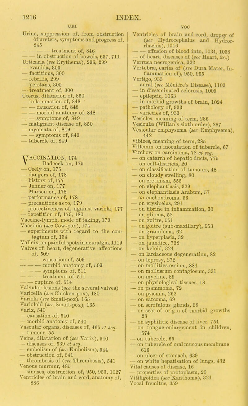 UEI Urine, suppression of, from obstruction of ureters, symiitoms and progress of, 845 — treatment of, 84G — — in obstruction of bowels, 637, 711 Urticaria (see Erythema), 296, 299 — evanida, 300 — factitious, 300 — febrilis, 299 — perstans, 300 — treatment of, 300 Uterus, dilatation of, 850 — inflammation of, 848 • causation of, 848 morbid anatomy of, 848 symptoms of, 849 — malignant disease of, 850 — myomata of, 849 symptoms of, 849 — tubercle of, 849 VACCINATION, 174 — Badcock on, 175 — Ceely on, 175 — dangers of, 178 — history of, 177 — Jenner on, 177 — Marson on, 178 — performance of, 178 — precautions as to, 179 — protectiveness of, against variola, 177 — repetition of, 179, 180 Vaccine-lymph, mode of taking, 179 Vaccinia {see Cow-pox), 174 — experiments with regard to the con- tagium of, 134 Valleix, on painful spots in neuralgia, 1119 Valves of heart, degenerative affections of, 509 causation of, 609 morbid anatomy of, 509 symptoms of, 511 treatment of, 511 rupture of, 514 A^'alvular lesions {see the several valves) Varicella {see Chicken-pox), 180 Variola {sec Small-pox), 165 Varioloid {see Small-pox), 165 Varix, 540 — causation of, 540 — morbid anatomy of, 540 Vascular organs, diseases of, 465 ct scq. — tumour, 55 Veins, dilatation of {sec Varix), 540 — diseases of, 539 et scq. — embolism of (see Embolism), 544 — obstruction of, 541 — thrombosis of {sec Thrombosis), 641 Venous murmur, 485 — sinuses, obstruction of, 950, 953, 1027 Ventricles of brain and cord, anatomy of, 880 voc Ventricles of brain and cord, dropsy of {sec Hydroceplialus and Hydror- rhachis), 104C — — effusion of blood into, 1034, 1038 — of heart, diseases of {see Heart, &cc.) Verruca neerogenica, 322 Vertebraj, caries of {see Dura Mater, In- flammation of), 950, 955 Vertigo, 933 — aural {see M6niere's Disease), 1103 — in disseminated sclerosis, 1009 — epileptic, 1063 — in morbid growths of brain, 1024 — pathology of, 933 — vaiieties of, 933 Vesicles, meaning of term, 286 Vesiculas (Willan's sixth order), 287 Vesicular emphysema (see Emphysema), 442 Vibices, meaning of term, 285 Villemin on inoculation of tubercle, 67 Virchow on carcinoma, 72 et scq. — on catarrh of hepatic ducts, 775 — on cell-districts, 20 — on classification of tumours, 48 — on cloudy swelling, 80 — on cretinism, 555 — on elephantiasis, 329 — on elephantiasis Arabum, 57 — on enchondroma, 53 — on erysipelas, 291 — on fibrine in inflammation, 30 — on glioma, 52 — on goitre, 551 — on goitre (sub-maxillary), 653 — on granuloma, 62 — on hyperplasia, 32 — on jaundice, 738 — on keloid, 324 — on lardaceous degeneration, 82 — on leprosy, 272 — on mollities ossium, 884 — on molluscum contagiosum, 331 — on myeline, 89 — on physiological tissues, 18 — on psammoma, 72 -— on pysemia, 262 — on sarcoma, 69 — on scrofulous glands, 58 — on seat of origin of morbid growths 28 — on syphilitic disease of liver, 754 — on tongue-enlargement in children, 574 — on tubercle, 65 — on tubercle of oral mucous meoibrane 616 — on ulcer of stomach, 639 —• on white hepatisation of lungs, 432 Vital causes of disease, 16 — properties of protoplasm, 20 Vitiligoidca {see Xanthoma), 324 Vocal fremitus, 369