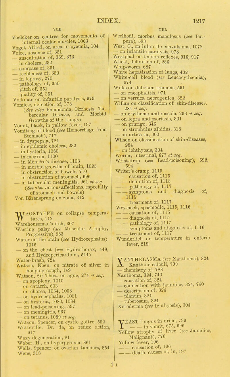 VOB Voelcker on centres for movements of internal ocular muscles, 1003 Vogel, Alfred, on \irea in pyEemia, 104 Voice, absence of, 351 — auscultation of, 369, 373 — in cholera, 232 — compass of, 351 — feebleness of, 350 — in leprosy, 270 — pathology of, 350 — pitch of, 351 — quality of, 351 Volkman on infantile paralysis, 979 Vomicse, detection of, 378 (&e also Pneumonia, Cirrhosis, Tu- bercular Disease, and Morbid Growths of the Lungs) Vomit, black, in yellow fever, 197 Vomiting of blood (see Hemorrhage from Stomach), 717 — in dyspepsia, 724 — in epidemic cholera, 232 — in hysteria, 1080 — in megrim, 1100 — in Meniere's disease, 1103 — in morbid gi-owths of brain, 1025 — in obstruction of bowels, 710 — in obstruction of stomach, 696 — in tubercular meningitis, 961 et seq. (See also various afEections, especially of stomach and bowels) Von Barensprung on zona, 312 WAGSTAFFE on collapse tempera- tures, 112 Warehouseman's itch, 307 Wasting palsy {see Muscular Atrophy, Progressive), 983 Water on the brain (see Hydrocephalus), 1046 — on the chest (see Hydrothorax, 448, and Hydropericardium, 514) Water-brash, 724 Watson, Eben, on nitrate of silver in hooping-cough, 149 Watson, Sir Thos., on ague, 274 ei seq. — on apoplexy, 1040 — on catarrh, 603 — on chorea, 1054, 1058 — on hydrocephalus, 1051 — on hysteria, 1080, 1084 — on lead-poisoning, 597 — on meningitis, 967 — on tetanus, 1089 et svq. Watson, Spencer, on cystic goitre, 562 Watteville, Dr. de, on reflex action, 917 Waxy degeneration, 81 Weber, H., on hyperpjTcxia, 861 Wells, Spencer, on ovarian tumours, 854 Wens, 318 TEL Werlhofii, morbus maculosus (see Pur- pura), 583 West, C, on infantile convulsions, 1072 — on infantile paralysis, 978 Westphal on tendon reflexes, 916, 917 Wheal, definition of, 286 Whip-worm, 687 White hepatisation of lungs, 432 White-cell blood (see Leucocythsemia), 574 Wilks on delirium tremens, 591 — on encephalitis, 971 — on verruca necrogenica, 322 Willan on classification of skin-diseases, 284 et seq. — on erythema and roseola, 296 et seq, — on lepra and psoriasis, 301 — on prurigo, 346 — on strophulus albidus, 318 — on urticaria, 300 Wilson on classification of skin-diseases, 284 — on ichthyosis, 304 Worms, intestinal, 677 et seq. Wrist-drop (see Lead-poisoning), 692, 594 Writer's cramp, 1115 causation of, 1115 definition of, 1115 pathology of, 1117 symptoms and diagnosis of, 1115 treatment of, 1117 Wry-neck, spasmodic, 1115, 1116 causation of, 1115 diagnosis of, 1115 pathology of, 1117 symptoms and diagnosis of, 1116 treatment of, 1117 Wunderlich on temperature in enteric fever, 219 XANTHELASMA (see Xanthoma), 324 Xanthine calculi, 799 — chemistry of, 788 Xanthoma, 324, 740 — causation of, 324 — connection with jaundice, 324, 740 — description of, 324 — planum, 324 — tuberosum, 324 Xeroderma (see Ichthyosis), 304 TEAST fungus in urine, 799 in vomit, 675, G96 Yellow atropliy of liver (see Jaundice, Malignant), 776 Yellow fever, 196 causation of, 196 death, causes of, in, 197 4 I