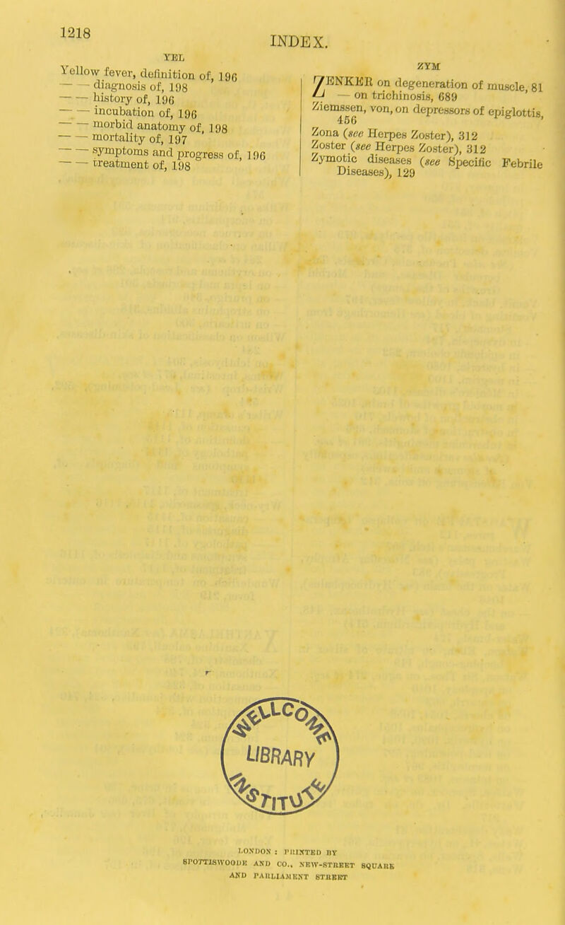 Yellow fever, definition of, 196 diagnosis of, 198 history of, 196 — — incubation of, 196 morbid anatomy of, 198 mortality of, 197 symptoms and progress of, 1 r treatment of, 198 INDEX. ZYM ZENKER on degeneration of muscle 81 - on trichinosis, 689 ' 2is°^sen, von, on depressors of epiglottis, Zona (see Herpes Zoster), 312 Zoster (see Herpes Zoster), 312 Zymotic diseases (see Specific Febrile Diseases), 129 LONDON : IMilXTKn DY BPOTTlaWOODK AND CO.. XKW-STnBKT SQUAIIK ANU PAliLIAJlKNT STllEBT