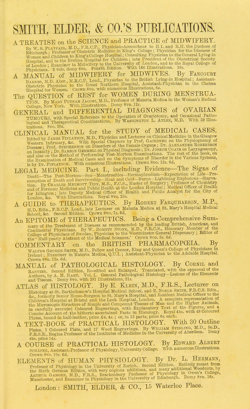 A TREATISE on the SCIENCE and PRACTICE of MIDWIFERY. Bv W S PuTFAili M.D., F.R.C.P., Physician-Accoucheur to H.I. and R.H. the Duchess of Ediiib'urah ■ Professor of Obstetric Medicine in King's College ; Physician for the Diseases of Wniiwn and Children to King's College Hospital; Consulting Physician to the General Lying-in TTnsnit-nl and to the EveUna Hospital for Children ; late President of the Obstetrical Society of T n idon ■ Examiner in Midwifery to the University of London, and to the Royal CoUege of PhWcians' 2 vok demy Svo. Fourth Edition. With 166 lUustrations. 28.. A MaWttAL of MIDWIFERY for MIDWIVES. By Fancourt ■Rmvpi? AID Aber MR.C.P. Lond., Physician to the British Lying-in Hospital; Assistant- Otetetoc Ph;sioini' to the Great Northern Hospital, Assistant-Physician to the Chelsea Hospital for Women. Crown Svo. with numerous Hlustrations, 6s. The QUESTION of REST for WOMEN DURING MENSTRUA- TION By Mary Putnam Jacobi, M.D., Professor of Materia Medica in the Woman's Medical Colle»-e New York. With lUustrations. Demy Svo. 12i. GENERAL and DIFFERENTIAL DIAGNOSIS of OVARIAN THMOUIIS, with Special Reference to the Operation of Ovariotomy and Occa^onal Pato^ logical and Therapeutical Considerations. By Washington L. Atlee, M.D. With 39IUus- OLmOAL^°MANUAL for the STUDY of MEDICAL CASES. ■Prtifpd hv Tamils Fixlatson, M.D., Physician and Lecturer on Clinical Medicine m the Glasgow w4ter^^In™yr&o W^^ Special Chapters by Prof. Gairdner on the Physiognomy of Di^easT- Prrf^STEPHENSON on Disorders of the Female Organs; Dr. Alexander Robertson on^tofaity ; Dr. Samson Gemmeix on Physical Diagnosis ; Dr. Joseph Coats on Laryngoscopy, and also on the Method of Performing Post-Mortem Examinations. The rest of the book, on ?Se ExamSiaMon of Medical Cases and on the Symptoms of Disorder in the Various Systems, is by Dr. Flnlayson. With numerous Illustrations. Crown 8yo. 12s. bd, LEGAL MEDICINE. Part I., including Evidence—The Signs of ■npnth—The Post-Mortem—Sex—Monstrosities—Hermaphrodism—Expectation of Life—Pre- smiiDtion of Death and Survivorship-Heat and Cold-Burns-Lightning Bxplosions-Starya- t™By CHARLES MEYMO'iT TlDY, M.B., F.O.S., Master of SuTgery ; Prpfessorot Chemistry and of Forensic Medicine and PubUc Health at the London Hospital; Medical Officer of Health for Islington; late Deputy Medical Officer of Health and Public Analyst for the City of London, &c. With Illustrations. Royal Svo. 25s. A GUIDE to THERAPEUTICS. By Robert Farqtoarson, M.P., M.D. Edin., F.R.C.P. Lond., late Lecturer on Materia Medica at St. Mary's Hospital Medical School, &c.' Second Edition. Crown Svo. 7s. 6d. An EPITOME of THERAPEUTICS. Being a Comprehensive Sum- mary of the Treatment of Diseases as recommended by the leading British, American and Continental Physicians. By W. Domett Stone, M.D., F.R.C.S., Honorary Member of the CoUege of Physicians of Sweden, Physician to the Westminster General Dispensary ; Editor ot the ' Half-yearly Abstract of the Medical Sciences.' Crown Svo. 8s. 6d. COMMENTARY on the BRITISH PHARMACOPCEIA. By Walter George Smith, M.D., Fellow and Censor, King and Queen's CoUege of Physicians in Ireland ; Examiner in Materia Medica, Q.U.I.; Assistant-Physician to the Adelaide Hospital. Crown Svo. 12s. 6d. MANUAL of PATHOLOGICAL HISTOLOGY. By Cobnil and Eaxvier. Second Edition, Re-edited and Enlarged. Translated, with the approval of the Authors, by A. M. Hart. Vol. I. General Pathological Histology—Lesions of the Elements and Tisanes. Demy Svo. with 281 Illustrations, 21s. ATLAS of HISTOLOGY. By E. Klein, M.D., F.R.S., Lecturer on Histology at St. Bartholomew's Hospital Medical School, apd B. Noble Smith, P.R-C.S. Edm., &c formerly Senior House-Surgeon to St. Mary's Hospital, and Resident Medical Officer to the Children's Hospital at Bristol and the Lock Hospital, London. A complete representation of the Microscopic Structure of Simple and Compound Tissues of Man and the Higher Animals, in carefully executed Coloured Engravings, with Explanatory Text of the I'lgyes, ana a Concise Account of the hitherto ascertained Facts in Histology. Royal 4to. with 48 Coloured Plates, bound in half-leather, price £4. 4s.; or, in 13 parts, price 6s. each. A TEXT-BOOK of PRACTICAL HISTOLOGY. With 30 Outline Plates, 1 Coloured Plate, and 27 Wood Engravings. By Wn.LiAM .SJII^ing JtfJD., So.D^ F.R.S.B., Regius Professor of the Institutes of Medicine in the University of Aberdeen. Demy 4to. price 14s. A COURSE of PRACTICAL HISTOLOGY. By Edward Albert SCHAFER, A^sistant-Professor ot Physiology, University CoUege. With numerous Hlustrations. Crown Svo. lOs. 6d. ELEMENTS of HUMAN PHYSIOLOGY. By Dr. L. Hermann, Professor of Physiology in the University of Zurich. Second Btlition. Entirely recast fr^ the Sixth German Edition, with very copious additions, '^dJ?^7,'^'''3'*'°°^V!^°,°^^^^^^^^ Arthur Gajioke, M.D., F.R.S., Brackenbury Professor of Ph.ys;<'loBy '^^nnw Svo IBs^ ' Manchester, and Examiner in Physiology in the University of Edinburgli. Demy Svo. 16s.