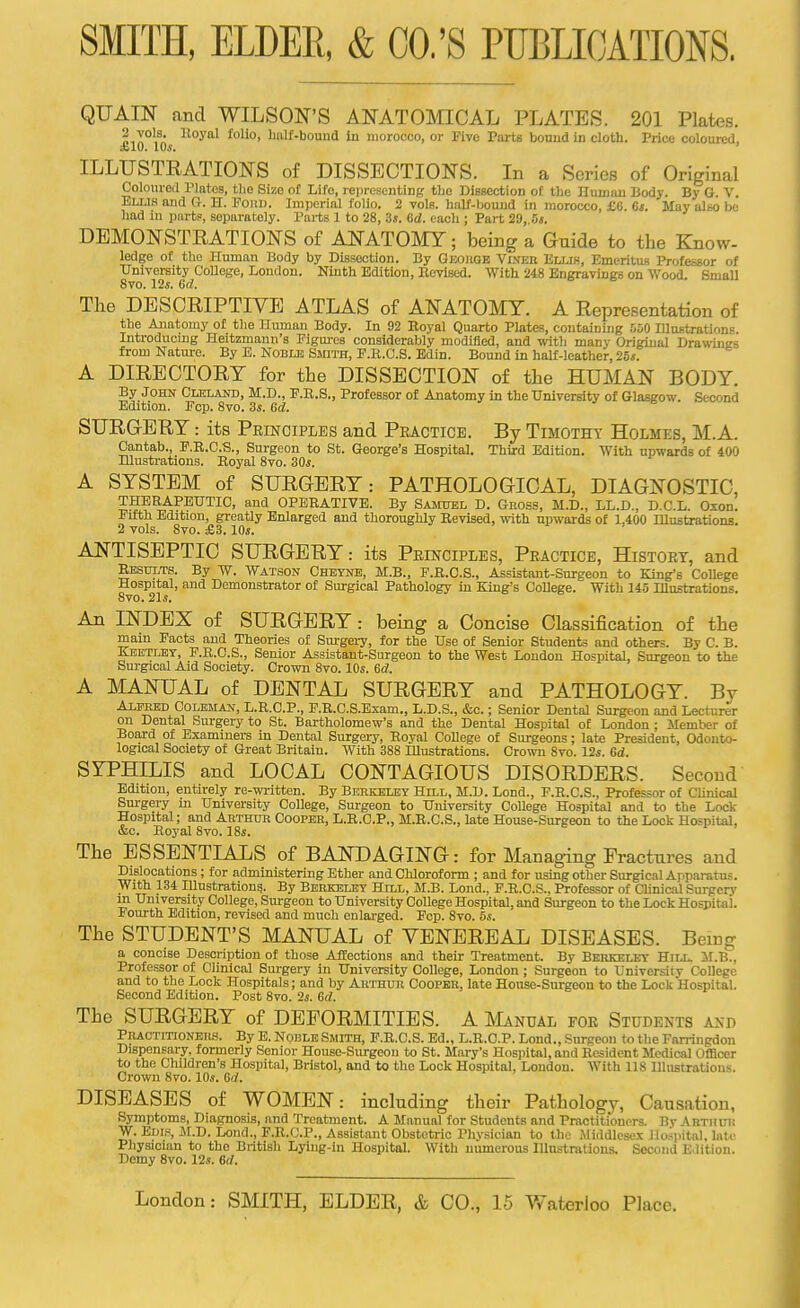 QUAIN and WILSON'S ANATOMICAL PLATES. 201 Plates. pin°l^n. ^'^O' IJiilf-bound In morocco, or Five Tarts bouud in cloth. Price coloured, ILLUSTRATIONS of DISSECTIONS. In a Scries of Original Coloureil Plates, tlie Size ol Life, representing the Bissection of the Humun Body. By G. V. Elu.s and G. H. Fojtu. Imperial folio. 2 voIb. half-bound in morocco, £6. 6i. May also be had in pnrtF, separately. Parts 1 to 28, 3s. Od. each ; Part 29, Oj. DEMONSTRATIONS of ANATOMY; being a Gnide to the Know- ledge of the Human Body by Dissection. By GJMitaE Viner Ellih, Emeritus Professor of University College, London. Ninth Edition, BevlBed. With 248 Engravings on Wood. Small 8vo. 12s. iid. The DESCRIPTIVE ATLAS of ANATOMY. A Representation of the Anatomy of the Human Body. In 92 Eoyal Quarto Plates, containing 550 lUustrations. Introducing Heitzmann's Figures considerably modified, and with many Original Drawings from Nature. By E. Noblb Smith, P.R.G.S. Edin. Bouud in half-leather, 25*. A DIRECTORY for the DISSECTION of the HUMAN BODY. By JOHN CuiLAND, M.D., F.R.S., Professor of Anatomy in the University of Glasgow. Second Edition. Fcp. Svo. 3s. 6d. SURG-ERY: its Principles and Peactice. By Timothy Holmes, M.A. Cantab., F.R.C.S., Surgeon to St. George's Hospital. Third Edition. With upwards of 400 Illustrations. Royal 8vo. 30s. A SYSTEM of SURGERY: PATHOLOGICAL, DIAGNOSTIC, THERAPEUTIC, and OPERATIVE. By Samhei, D. Gross, M.D., LL.D., D.C.L. Oxon. Fifth Edition, greatly Enlarged and thoroughly Revised, with upwards of 1,400 Illustrationa. 2 vols. Svo. £3.10s. ANTISEPTIC SURGERY: its Principles, Practice, History, and Results. By W. Watson Cheyne, M.B., P.R.C.S., Assistant-Surgeon to King's College Hospital, and Demonstrator of Surgical Pathology in King's College. With 145 Illustrations. Svo. 21s. An INDEX of SURGERY: being a Concise Classification of the main Facts and Theories of Surgei-y, for the Use of Senior Students and others. By C. B. Keetley, P.R.C.S., Senior Assistant-Surgeon to the West London Hospital, Surgeon to the Surgical Aid Society. Crown Svo. 10s. 6d. A MANUAL of DENTAL SURGERY and PATHOLOGY. By AiFKED CoLEMAJf, L.R.C.P., F.R.C.S.Exam., L.D.S., &c.; Senior Dental Surgeon and Lecturer on Dental Surgery to St. Bartholomew's and the Dental Hospital of London ; Member of Board of Examiners in Dental Surgery, Royal CoUege of Surgeons; late President, Odonto- logical Society of Great Britain. With 388 Illustrations. Crown Svo. 12s. Gd. SYPHILIS and LOCAL CONTAGIOUS DISORDERS. Second Edition, entirely re-wi-itten. By Berkeley Hill, M.D. Lond., F.R.C.S., Professor of Clinical Sm-gery m University College, Surgeon to University College Hospital and to the Lock- Hospital ; and Arthur Cooper, L.E.C.P., M.R.C.S., late House-Surgeon to the Lock Hospital, &c. Eoyal Svo. 18s. The ESSENTIALS of BANDAGING: for Managing Fractures and Dislocations; for administering Ether and Chloroform ; and for using other Surgical Apparatus. With 134 Illustration?. By Berkeley Hill, M.B. Lond., F.R.C.S., Professor of ClinicU Surpcrv m University College, Surgeon to University College Hospital, and Surgeon to the LockHospitai. Fourth Edition, revised and much enlarged. Fcp. Svo. 5s. The STUDENT'S MANUAL of VENEREAL DISEASES. Being a concise Description of those Affections and their Treatment. By Berkelky Hill. SI.B., Professor of Clinical Sm-gery in University College, London ; Surgeon to University College and to the Lock Hospitals; and by AirrauR CooPEK, late Honse-Surgeon to the Lock Hospital. Second Edition. Post Svo. 2s. Gd. The SURGERY of DEFORMITIES. A I^Lvnual for Students and Practitioners. By E. Norle Smith, F.R.C.S. Ed., L.R.C.P. Lond., Surgeon to the Farringdon Dispensary, formeriy Senior House-Surgeoii to St. Mary's Hospital, and Resident Medical Officer to the Children's Hospital, Bristol, and to the Lock Hospital, Loudon. With IIS Illustrations. Crown Svo. 10s. 6rf. DISEASES of WOMEN: including their Pathologj^ Causation, Symptoms, Diagnosis, and Treatment. A Manual for Students and Practitioners. By Abthl-is W. Edis, JII.D. Lond., F.R.C.P., Assistant Obstetric Physician to the Middlesex Hospital, late Physician to the British Lying-in Hospital. With numerous Illustrations. Second Edition. Demy Svo. 12s. 6rf.