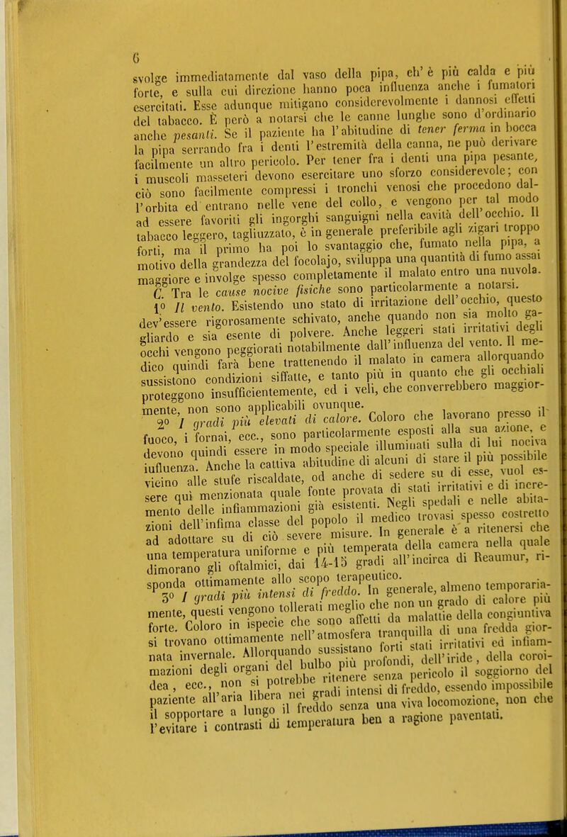 svolse immediatamente dal vaso della pipa, eh e pm calda e p.u fort?, e sulla cui direzione hanno poca influenza anche i fumalon esercitati. Esse adunque mitigano considerevolmente i dannosi elleiu del tabacco. È però a notarsi che le canne lunghe sono d ordinano anche pesanlL Se il paziente lia l'abitudine di tener /erma in bocca la Dina serrando fra i denti l'estremità della canna, ne può derivare facilmente un altro pericolo. Per tener fra i denti una pipa pesante, i muscoli masseteri devono esercitare uno sforzo considerevole; con ciò sono facilmente compressi i tronchi venosi che procedono da - ['orbita ed entrano nelle'vene del collo, e vengono F[/al modo ad essere favoriti £^li ingorghi sanguigni nella cavila dell occliio. Il tabacco leggero, tagliuzzalo, c'ingenerale preferibile agli z.gan troppo orti ma il pHmo ha poi lo svantaggio che, fumalo nella pipa, a r^o ivo della grandezza del focolajo, sviluppa una quantità di fumo as ai maggiore e involge spesso completamente il malato entro una nuvola. C Tra le cause nocive fisiche sono particolarmente a notarsi, ló Ji Zto Esistendo uno stato di irritazione dell'occhio, questo dev'essere rigorosamente schivato, anche quando non s>a nriolio ga- ^Uardo e s a%sente di polvere. Anche leggeri stati irritativi degli £ vengono peggiorali notabilmente dall'influenza del vento. Il me- dico quindi fa?à bene trattenendo il malato in camera allorquando Assistono condizioni siffatte, e tanto più in quanto che gli occhiali pZtgono insufficientemeni;, ed i veli, che converrebbero maggior- TTipntp non sono applicabili ovunque. , zioni dell mhma Classe P ^ .^j^ . ^ che ad adottare su di ciò ^^^f ' camera nella quale forte. Coloro in ispec.e «^'^/^^n ™n 1 una fredda gior- si irovano ollimamente ncll »™?* » '^^'Z „ilalivi cd inflam- na.a invernale. Allorquando suss^ ano fo u^^ ^azioni ^^^l^^'J^J^°,Zr:^ V^<>io il oggiorno del :»raÄ^^ iìeSri e„n.rÄ'lel;*.uTa ben a ragione pavcn.aU.