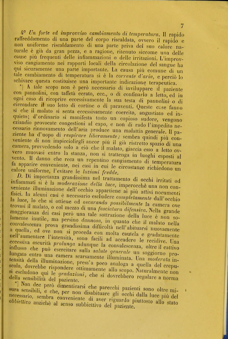 raffreddamento di una parie del corpo riscaldata, ovvero il rapido e non uniforme riscaldamenio di una parte priva del suo calore na- turale è già da gran pezza, e a ragione, ritenuto siccome una delle cause più frequenti delle infiammazioni o delle irritazioni. L'improv- viso cangiamento nei rapporti locali della circolazione del sangue ha qui sicuramenie una parte importante. La causa più comune^di un tale cambiamento di temperatura si è la corrente d'aria, e perciò lo schivare questa costituisce una importante indicazione terapeutica. *] A tale scopo non è però necessario di inviluppare il paziente con pannolini, con taffetà cerato, ecc., o di confinarlo a letto, ed in ogni caso di ricoprire eccessivamente la sua testa di pannolini o di circoodare il suo letto di cortine o di paraventi. Queste cose fanno SI che il malato si senta eccessivamente coercito, angustialo ed in- quieto; d ordinano si manifesta tosto un copioso sudore, ven£?ono eziandio provocate congestioni al capo, e non di rado l'impedito ne- cessario rinnovamento dell'aria produce una malattia generale II pa- ziente ha d uopo di respirare liberamente; sembra quindi più con- veniente d. non impicciolirgli ancor più il già ristretto spazio di una camera, provvedendo solo a ciò che il malatS, giaccia esso a letto nv vero muovasi entro la stanza, non si trattenga in log?/esS vento. II danno che reca un repentino cangiamento di tér^pramra fa apparire conveniente, nei casi in cui le circostanze nc3ono un calore uniforme, l'evitare le lozioni fredde. ''uiieaono un p. Di importanza grandissima nel trattamento di occhi irritati od infiamma 1 si è la moderazione della luce, imperocché una non veniente .1 uminazione dell'occhio appartiene af^^fattivi nocumenri Iauce,fr^ ' -^~^sZùerecomplZ:e^^^^^^ ola MI L fn'' possibilmente la camera ove ivovasi 11 malato o col mezzo di una fasciatura difensiva Nella JLT maggioranza dei casi però una tale sottrazione del a luce è non  n delU sensibili/à dei pa°,t ,é '  '-^'o^'-e a norn,a necessario, sémbrcorvenr.e li '.v'r f '^ I'»' ^lel