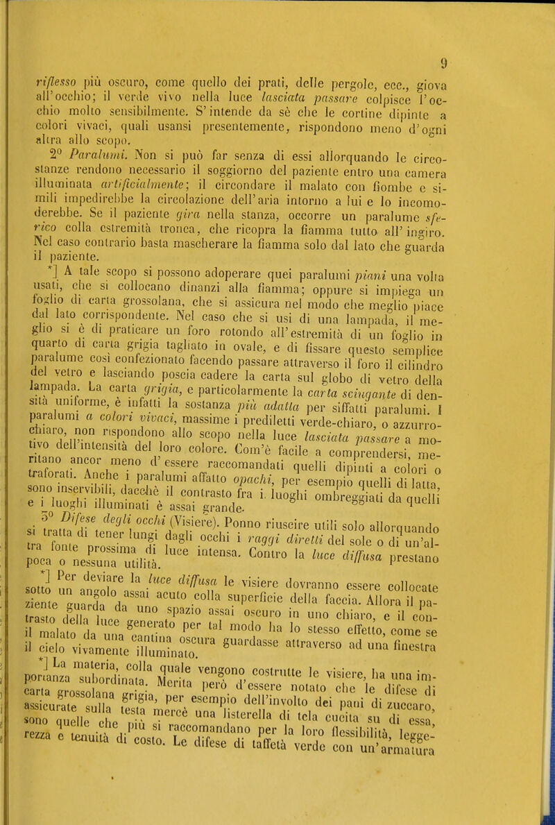 rißeaso più oscuro, come quello dei prati, delle pergole, ecc., giova all'occhio; il verde vivo nella luce lasciata passare colpisce l'oc- chio molto sensibilmente. S'intende da sè che le cortine dipinte a colori vivaci, quali usansi presentemente, rispondono meno d'o-^ni altra allo scopo. ° 2^ Paralumi. Non si può far senza dì essi allorquando le circo- stanze rendono necessario il soggiorno del paziente entro una camera illuminata artificialmente; il circondare il malato con fjombe e si- mili impedirelìbe la circolazione dell'aria intorno a lui e lo incomo- derebbe. Se il paziente rjira nella stanza, occorre un paralume sfe- rico colla estremità tronca, che ricopra la fiamma tutto all'ingiro. Nel caso contrario basta mascherare la fiamma solo dal lato che guarda il paziente. *] A tale scopo si possono adoperare quei paralumi piani una volia usati, che SI collocano dinanzi alla fiamma; oppure si impiega un to'Aho di carta grossolana, che si assicura nel modo che meglio niace dal Iato corrispondente. Nel caso che si usi di una lampada, il me- glio si e di praticare un foro rotondo all'estremità di un fo^dio in quarto di caria grigia tagliato in ovale, e di fissare questo semplice paralume cosi confezionato facendo passare attraverso il foro il cilindro del vetro e lasciando poscia cadere la caria sul globo di vetro della lampada La c^vla grujia, e particolarmente la carta scingante di den- sità uniforme, e mfatti la sostanza più adatta per siffatti paralumi 1 paralumi a colori mvaci, massime i prediletti verde-chiaro, o azzurro tivo dell intensità del oro colore. Com'è facile a comprendersi me- ntano ancor meno d'essere raccomandati quelli din mi a cóln traforati. Anche i paralumi affatto opachi, pe? e mpirquelli d tta r-iÄSvLr^?:r ''-^ -Lgiatfd» ,i t,u''v\ <^'''«'''^'- '■iuscire utili solo allorquando a ro e „ 'T f'S .««hi i raggi éireui del sole o di „ at soùo „nln^ ''f ''o-»™» essere collocale r,o ,„ , ,<, ^P'' äsaj oscuro in uno chiaro e il cnn miat da Z^™',™' slesso ffcaofc me e carta Inno • • ^ 1'^'° d'essere notato che le difese di Ä^ärs'mj^rö^ri^i-^ä-rd'