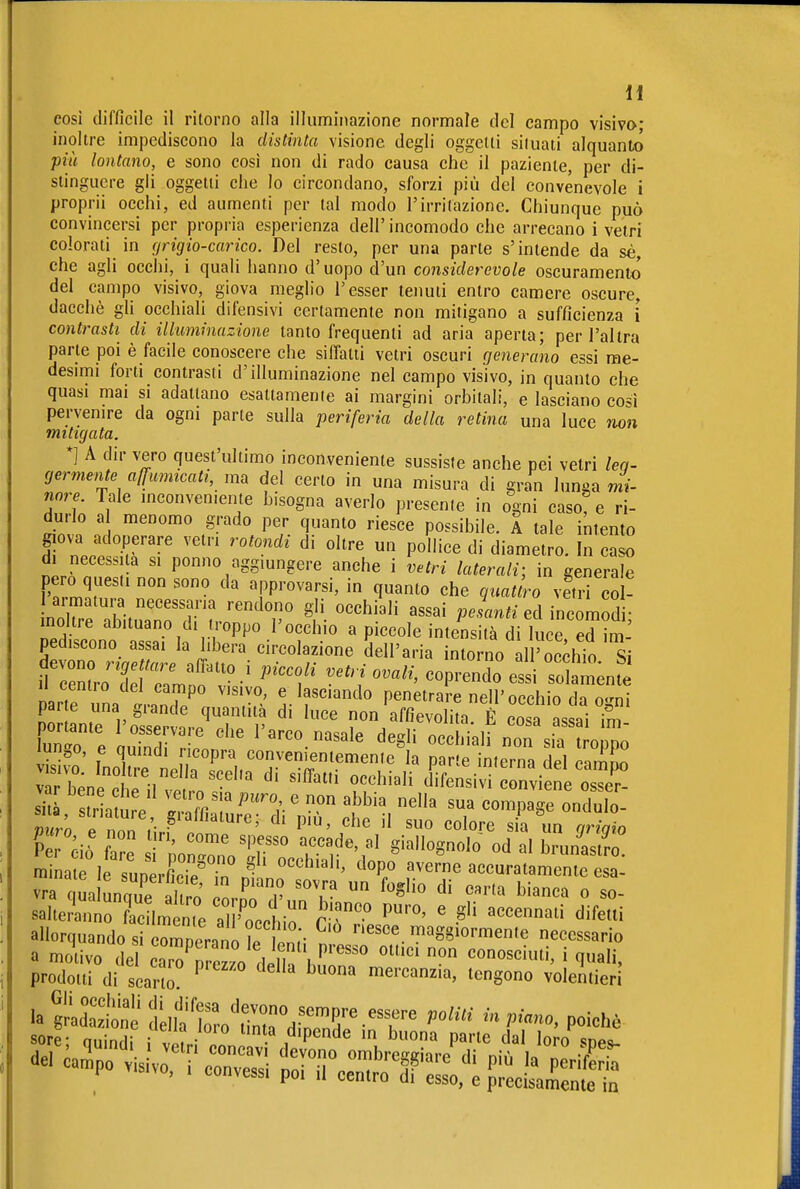 cosi difficile il ritorno alla illuminazione normale del campo visiva; inoltre impediscono la distinta visione degli oggetti situati alquanto più lontano, e sono così non di rado causa che il paziente, per di- stinguere gli oggetti che Io circondano, sforzi più del convenevole i proprii occhi, ed aumenti per tal modo l'irritazione. Chiunque può convincersi per propria esperienza dell' incomodo che arrecano i vetri colorati in (jr ig io-carico. Del resto, per una parte s'intende da sé, che agli occhi, i quali hanno d'uopo d'un considerevole oscuramento del campo visivo, giova meglio l'esser tenuti entro camere oscure, dacché gli occhiali difensivi certamente non mitigano a sufficienza i contrasti di illuminazione tanto frequenti ad aria aperta; per l'altra parte poi è facile conoscere che siffatti vetri oscuri cjenerano essi rae- desuTii forti contrasti d'illuminazione nel campo visivo, in quanto che quasi mai si adattano esattamenie ai margini orbitali, e lasciano così pervenire da ogni parte sulla periferia della retina una luce non mitigata. *] A dir vero quest'ultimo inconveniente sussiste anche pei vetri leq- germente affumicati, ma del certo in una misura di gran lunga rni- nore Tale mconven.ente bisogna averlo presente in ogni caso? e ri- durlo a menomo grado per quanto riesce possibile. A tale intento d nP.P ^' P°'«« diametro. In cZ di neces. la si ponno aggiungere anche i vetri laterali-, in generale pero questi non sono da approvarsi, in quanto che quattro vetri coU \m^TZuZTr. '''^T ^ì'- ''''^ K.an^.-ed incomodi; inoltre abituano di troppo l'occhio a piccole intensità di luce, ed im- pediscono assai la libera circolazione dell'aria intorno all'occhio fcrr:il-^ ''''f ^''1 ''''' -prendo essi soSm'nf 11 centro del campo visivo, e lasciando penetrare nell'occhio di n-rn! par e una grande quantità di luce non Affievolita È cosa assai im ZTe IS^Zf' '^^'^ degli occhialfnrsirt orpo lurigO, e quindi ricopra convementemenie la parte interni dpl r^mL ITL 't'r^^' ^^^^ ^' ^'^«^ «^^hia'i difensivTrnviene^^^^^^^^^ si r atme TlT ' ^^ compa~ulo- Per Piò ZI • ' '-'de, al giallognolo od al brunastro ra L I suneiC/r dopo%ve?ne accuratamente al vra qua unqu^e furo ornTd' ''''' ^''«^ « «o- salterinno ?ac Im n,e al ''occtiir Cr' ' -^'^ ^^^^'^^ difetti allorquando si comperano le 2; n ™'S8^ormente necessario