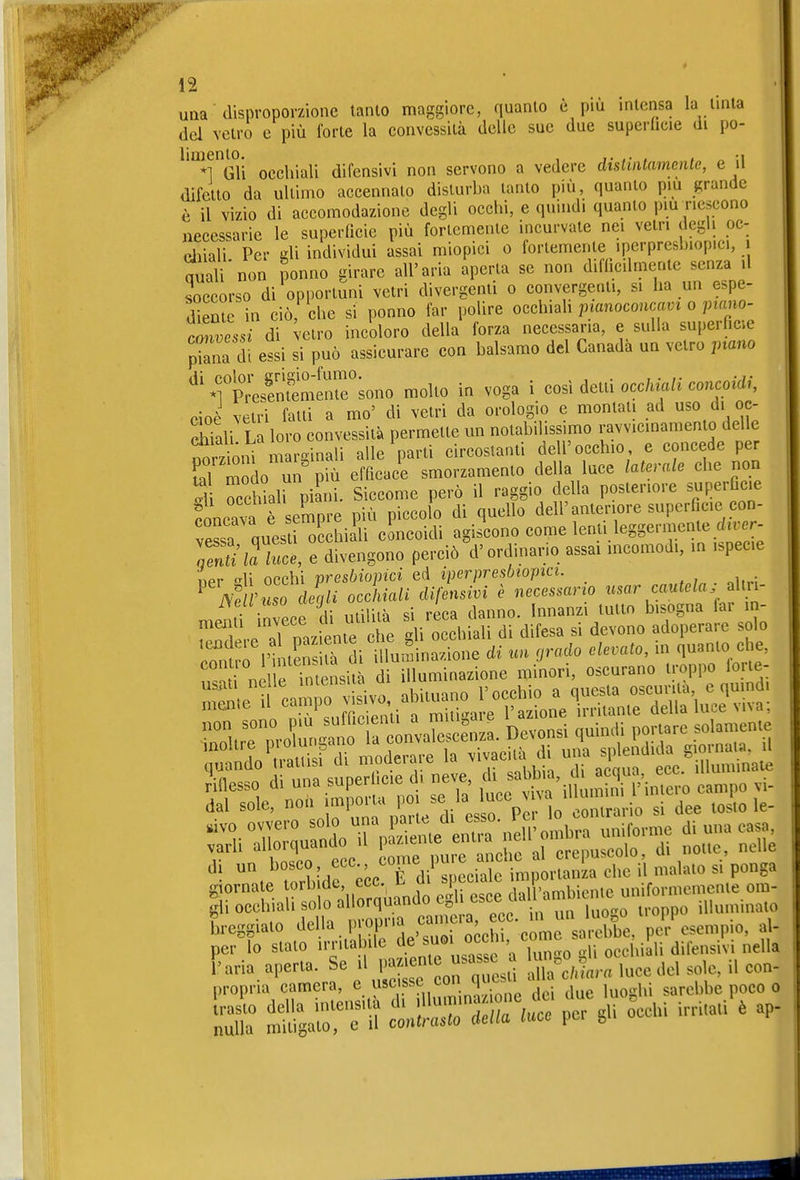 una ■ disproporzione tanlo maggiore, quanto è più intensa la tinta del vetro e più forte la convessità delle sue due supei-licie di po- limenU). ^^^^^.^j. ^^^^ servono a vedere dislinlamentc, e il difetto da ultimo accennalo disturba tanto più, quanto più grande è il vizio di accomodazione degli occhi, e quindi quanto pm riescono necessarie le superficie più fortemente incurvate nei vetri degli oc- diiali Per gli individui assai miopici o fortemente iperpresbiopici, i nuali'non nonno girare all'aria aperta se non difhc.lmente senza il soccorso di opportuni vetri divergenti o convergenti, si ha un espe- d'eme in ciò che si ponno far polire occhhM pmnoconcavi o piano- tnvLi di elro incoloro della forza necessaria, e sulla superficie ^^iia di essi si può assicurare con balsamo del Canada un vetro jnano TPreslX'enr^ono molto in voga i così detti occhiali concoidi, cioè vetri fatti a mo' di vetri da orologio e montati ad uso di oc- Xali La loro convessità permette un notabilissimo ravvicinamento delle Soni m rginali alle \.arti circostanti dell'occhio e concede per S 21 un più efficace smorzamento della luce laterale che non S TchiaU piani. Siccome però il raggio della posteriore superficie ?oncav? e sempre più piccolo di quello dell'anteriore superficie con- vessa questi occhiaU cLcoidi agiscono come lenti leggermente di.er- 3 ree, e divengono perciò d'ordinario assai mcomodi, in ispecie ner «^li occhi presbiopici ed iperpresbiojnci. ^ mihiso dJgli ocÀiali difensivi è necessario f • Lo ri; niiliià si reca danno, nnanzi tutto bisogna far in- r^n'lle^-e'aTpazfjnte et gli occhiali di difesa si devono adoperare solo gjorna e orb de ecc L f ,i,if>,nìbienie uniformemente om- gh occhiali olo a 0^^^^^^ ecc. in un luogo troppo illuminato breggiato '^ I' °'L' ,,,oi occhi come sarebbe, per esempio, a - per lo stato irritabile de ^'^focchiali difensivi nella