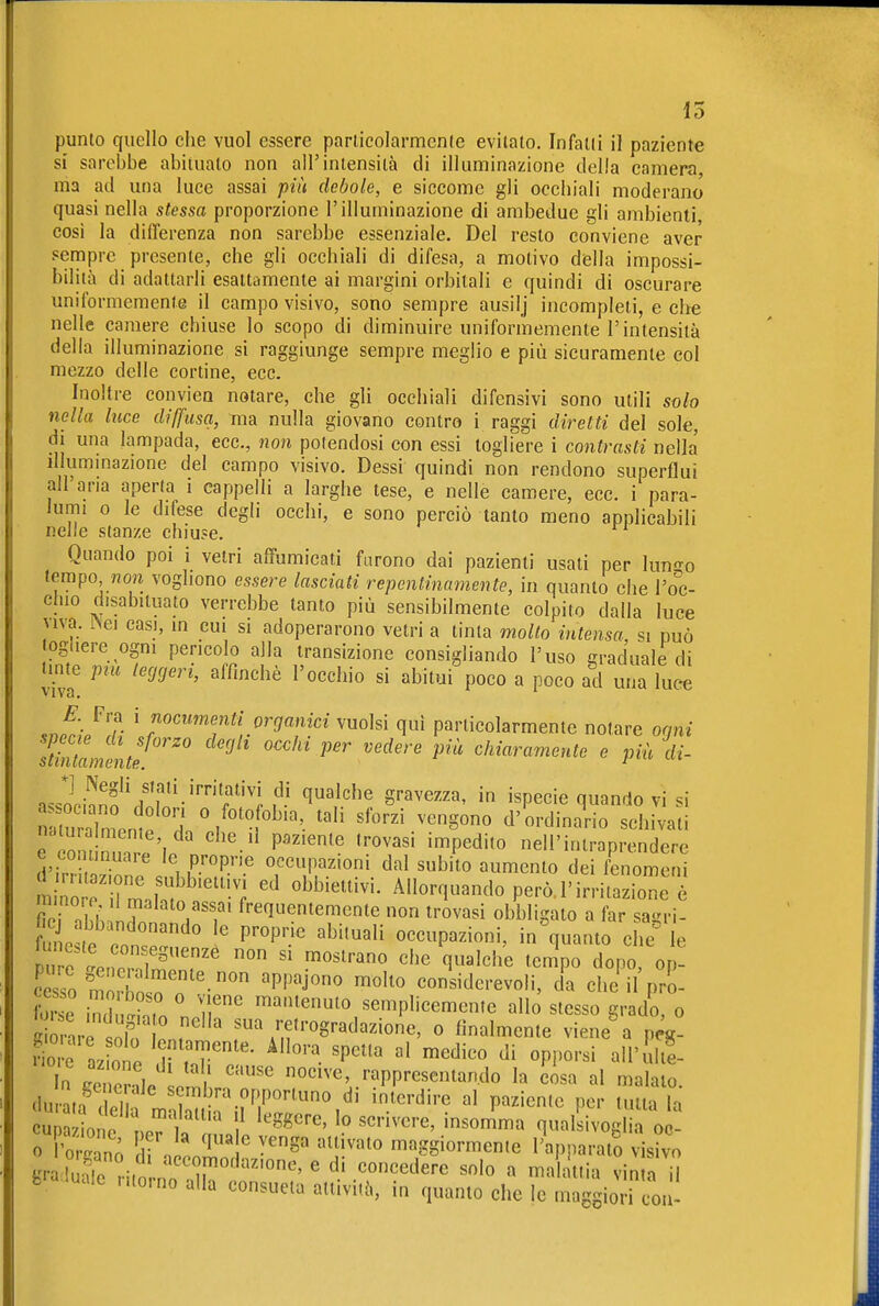 io punto quello che vuol essere parlicolarmcnle evitato. Infatti il paziente si sarebbe abitualo non all'intensità di illuminazione della camera, ma ad una luce assai più debole, e siccome gli occhiali moderano quasi nella stessa proporzione l'illuminazione di ambedue gli ambienti cosi la differenza non sarebbe essenziale. Del resto conviene aver sempre presente, che gli occhiali di difesa, a motivo della impossi- bilità di adattarli esaltamente ai margini orbitali e quindi di oscurare uniformemente il campo visivo, sono sempre ausilj incompleti, e che nelle camere chiuse lo scopo di diminuire uniformemente l'intensità della illuminazione si raggiunge sempre meglio e più sicuramente col mezzo delle cortine, ecc. hioltre conviea notare, che gli occhiali difensivi sono utili solo nella luce diffusa, ma nulla giovano contro i raggi diretti del sole, di una lampada, ecc., non potendosi con essi togliere i contrasti nella illummazione del campo visivo. Dessi quindi non rendono superflui all'aria aperta i cappelli a larghe tese, e nelle camere, ecc. i para- lumi 0 le difese degli occhi, e sono perciò tanto meno applicabili nelle stanze chiuse. Quando poi i vetri affumicati furono dai pazienti usati per km-^o tempo, non vogliono essere lasciati repentinamente, in quanto che l'o'c- chio disabituato verrebbe tanto più sensibilmente colpito dalla luce viva, ^ei casi, m cui si adoperarono vetri a tinta mollo intensa, si può togliere ogni pencolo alla transizione consigliando l'uso graduale di tmte pm leggeri, affinchè l'occhio si abitui poco a poco ad una luce .JrJ7- ' '^'''^'''^'^^lorganici vuoisi qui particolarmente notare orni stlilLultt''' ^ ^chiaramente e piùdi- *] Negli stati irritativi di qualche gravezza, in ispecie quando vi si uXnle H '.'''t''- '''' '''''' d -l^i-i e on nZl'in '-'^ P''''^' ''''''' ™P^d''« nell'inlraprendere e co nnuaie le proprie occupazioni dal subito aumento dei fenomeni mi orrIhn^''; Allorquando però.l'irritazione . . ^^'•«^entemente non trovasi obbligato a far sagrì- fune te .n'° P''^™ ^'^•^^^ occupazioni, inguanto che' le ZoXnoZTT' ^'^^ ^«J^l^e '«^P^^ dopo, op! «ro m ins^n 'PP'J' '^'^ considerevoli, da che il pro- E ind ,1, T' ^^^^«'0 semplicemente allo stesso grado, o « r'r ilo ir''' f\';f OBradazione, o finalmente viene% peg- giore azo e TT 'P'^ ^^'^^^^ d' °PI^o''«i '^^'^^^^e- n^eZ^u l^l nocive rappresentando la cisa al maialo. clurL^I la 'jr^^^^^^^^^ ''^••'^•^ «1 P^^iente per tutta la cupazione nPr t '° '^«^^^ qualsivoglia oc- 0 l'o™^, . 't ''S' ''ì''''' maggiormente l'apparato visivo «ra E '^^^l^^d^z'one, e di concedere solo a ma attia vinin H fcra luale ritorno alla consueta attività, in quanto che le mlg^iod coi^