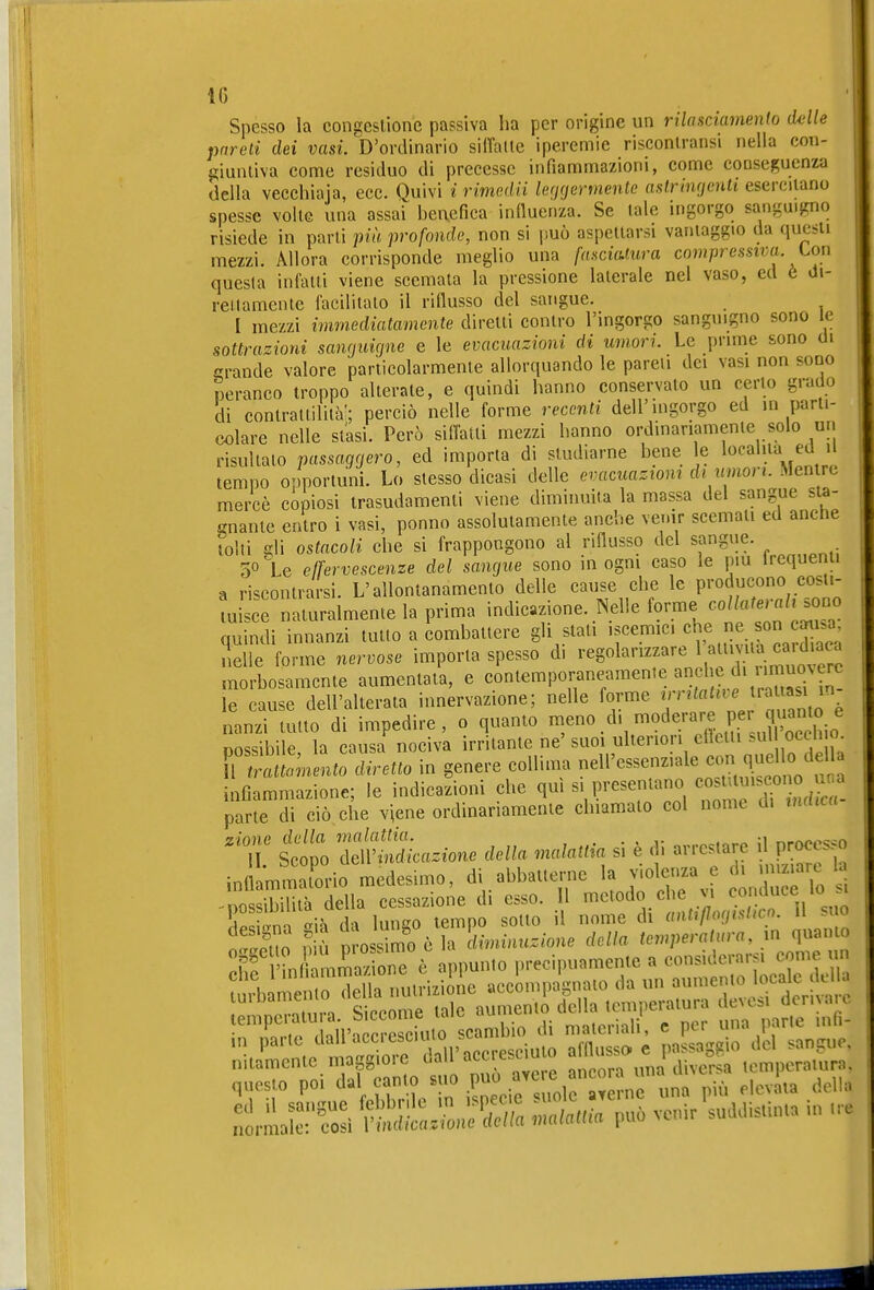 Spesso la congeslionc passiva ha per origine un rilasciamenh delle pareti dei vasi.'D'ordinario silfatle iperemie risconiransi nella con- giuntiva come residuo di precesse infiammazioni, come conseguenza della vecchiaia, ecc. Quivi i rimedii leggermente astringenti esercitano spesse volte una assai henefica induerrza. Se tale ingorgo sanguigno risiede in parti più profonde, non si può aspettarsi varuaggio da questi mezzi. Allora corrisponde meglio una fasciatura compressiva Lon questa infatti viene scemata la pressione laterale nel vaso, ed è Ji- reilamente facilitato il riflusso del sangue. I mezzi immediatamente diretti contro l'ingorgo sanguigno sono le sottrazioni sanguigne e le evacuazioni di umori. Le prime sono di crande valore particolarmente allorquando le pareli dei vasi non sono peranco troppo alterate, e quindi hanno conservato un certo grado di contrattilità'; perciò nelle forme recenti dell'ingorgo ed in parti- colare nelle stasi. Però silfatti mezzi hanno ordinariamente solo un risultato passaggero, ed imporla di studiarne hene le l^f-a'^.i^ ' tempo osmortuni. Lo stesso dicasi delle evacuazioni di umori. Men re mercè copiosi trasudamenti viene diminuita la massa del sangue st^- ffuante entro i vasi, ponno assolutamente anche vemr scemati ed anctie tolti gli ostacoli che si frappongono al riflusso del sangue. 50 \e effervescenze del sangue sono in ogni caso le più Irequenii a rincontrarsi. L'allontanamento delle cause che le producono costi- ui c naturalmente la prima indicazione. Nelle forme -//«^-«/-ono quindi innanzi tutto a combattere gli stati iscemic. «^f^ ^«^X^; nelle forme nervose importa spesso di regolarizzare timia car^^^^^^^^^ morbosamente aumentata, e contemporaneamente anche li muc^ve^^ le cause dell'alterata innervazione; nelle forme Y'''''Z 'n Z^^ nanzi tutto di impedire, o quanto «^^no d, moderare per q^^^^^^^^^^ possibile, la causa nociva irritante ne' suoi ulteriori eflctii s' oceh 0^ r attomento diretto in genere colliim nell'essenziale con ^^^^^^^^ infiammazione; le indicazioni che qui s, presentano ««^^ff ,7° f. parte di ciò che viene ordinariamente chiamato col nome d. indica- ' t tei ^Mcazione della malattia si è di arrestare il processo inflamSorio medesimo, di abbatterne ,f -possibilità della cessazione di esso. 1 ^^'«^^.^ , llp<;i<Tm <^ià da lungo tempo sotto il nome di aatiflngisiìcn. 11 . .So ,1' D-os.imoèla diminuzione della temperatura, quanto ehf l'L i mmaz onTè appunto precipuamente a considerarsi come un ? lomemo Sa nutrizii le accompagnato da un aumento locale dell. questo poi dal canto suo P^ ' .^j^, levata della