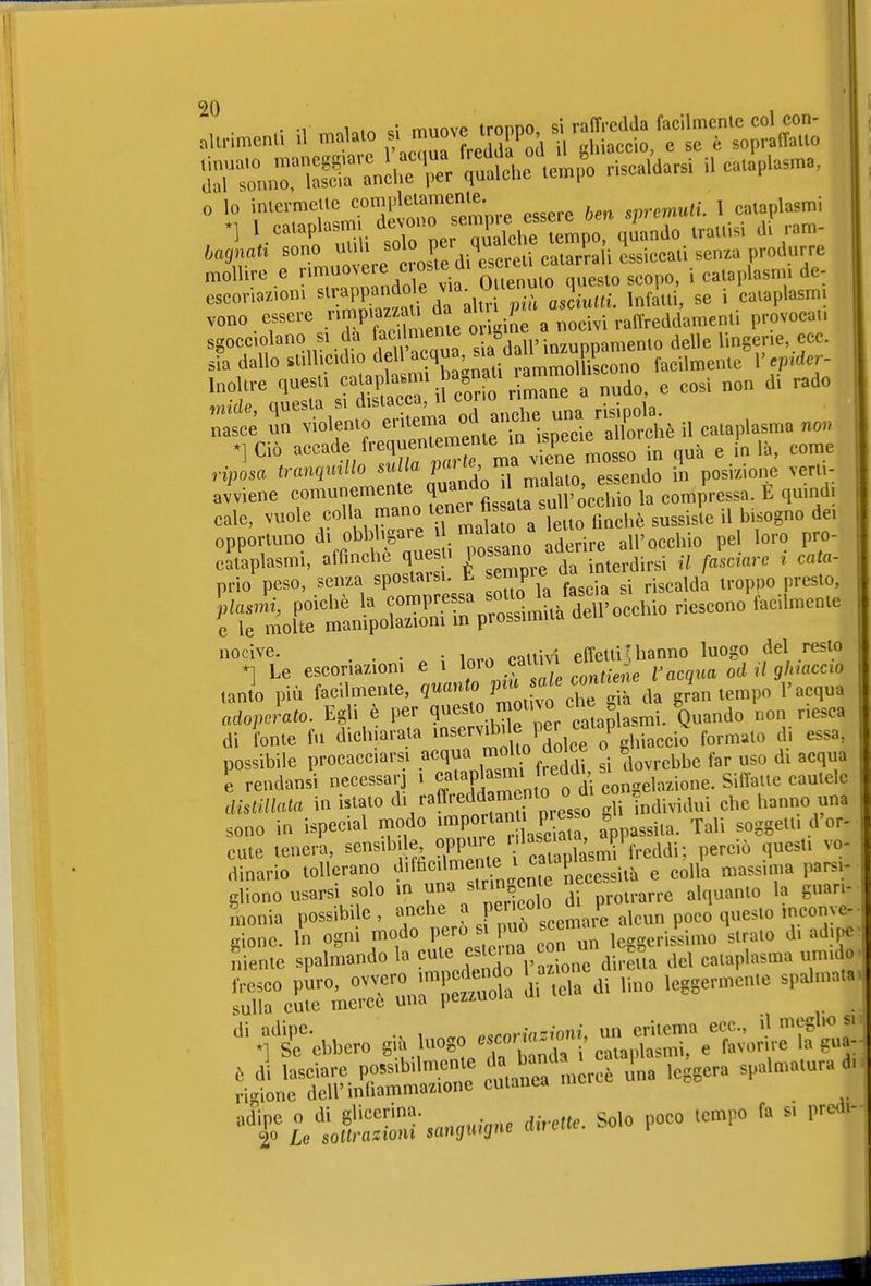 ^jHnnriSr :ncheTr 'ulhc te.;^ riscaldarsi il cataplasma, escoriazioni ^''.m^!':^^^^]'^ infoili, se i cataplasmi veno essere IP^Xenl t^gine a nocivi raff^^^^^ provocai, sgocciolano SI da ^f^^^i^'^^l ^ì^MV mium^^erMo delle lingerie, ecc. sia dallo stillicidio dell ^amLl^^^^ facilmente V epider- '''''r ^r^uLtri cfr o%imre a nudo, e cosi non di rado avviene comunemente ^^^^^^^^^^^^^^^^^^^ la compressa. E quindi cale, vuole colla mano ^^ner fis ala sul o ^^^^.^.^ ^.^^^^^ opportuno di obbligare » «»^'^^^^^^^^^ 'J^vìve all'occhio pel loro pro- cataplasmi, affinchè questi f ^^^^terdirsi il fasciare i cala- prio' peso, senza spostarsi. È empie da inie ^^^^^^^^ \tij^^^^^^ ''^^^^ °^fl;e escoriazioni e i .^1 ^'^'^^ tanto più facilmente, ^^«'^ ^^^^ gi da gran tempo l'acqua adoperato. Egli è per non riesca di fonte fu dichiarata ^^^^^^^'^ '^^^l'e o g»^i«^^'° ''''' possibile procacciarsi ^^^IJ^^Ì si dovrebbe far uso di acqua e rendansi necessarj i ^'^'S^'n od con^relazione. SitTaile cautele lislUlata in Utato ^^/^^^^^^^^ g^Tindividui che hanno una sono in ispecial modo ^^portan pre o ^^^^^^^^^ cute tenera, sensibi e ^P^^'f '^';3S^ perciò questi vo- dinario tollerano ^'^^''^'^^l^Xll^^^^^ e colla massima arsi- gliene usarsi^solo lina slrin, alquanto la guan- spa f s tt«-sa,,»n.-,n» Solo poco fa s, pre<i.