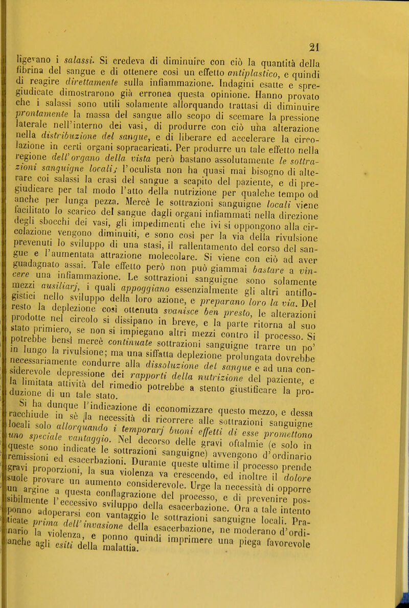 lìgejano i salassi. Si credeva di diminuire con ciò la quantità della fibrina del sangue e di ottenere così un effetto antiplastico, e quindi di reagire direttamente sulla infiammazione. Indagini esatte e spre- giudicate dimostrarono già erronea questa opinione. Hanno provato che i salassi sono utili solamenle allorquando trattasi di diminuire prontamente la massa del sangue allo scopo di scemare la pressione laterale nell'interno dei vasi, di produrre con ciò uha alterazione nella distribuzione del sangue, e di liberare ed accelerare la circo- lazione in certi organi sopracaricati. Per produrre un tale effetto nella regione dell'organo della vista però bastano assolutamente le sottra- zioni sanguigne localij l'oculista non ha quasi mai bisogno di alte- rare coi salassi la crasi del sangue a scapito del paziente, e di pre- giudicare per tal modo l'atto della nutrizione per qualche tempo od anche per lunga pezza. Mercè le sottrazioni sanguigne locali viene taci itato lo scarico del sangue dagli organi infiammati nella direzione degli sbocchi dei vasi, gli impedimenti che ivi si oppongono alla cir- nrevZfi 1'^'.° ' '^ '''' ^^^''^ divulsione prevenuti lo sviluppo di una stasi, il rallentamento del corso del san- gue e I aumentata attrazione molecolare. Si viene con ciò ad aver Z ZTln^r- 'T '''' giammai bastare l J, - mezzi ausiliarj 1 quali appoggiano essenzialmente gli altri antiflo- S o'latiir'PP' '^^ azione, e ,r.parano'/oro /a .t Del re.t^o ia deplezione cosi ottenuta svanisce ben presto le alterayinn prodotte nel circolo si dissipano in breve, e la 1, te r torn aT sno pot ebbe bensi mercè continuate sottrazioni sanguigne fiXe im do' m lungo la nvulsione; ma una siffatta deplezione%rolunlata dovrebC necessariamente condurre alla dissoluzione del scmquef ld una con racchitde^ in'^sA indicazione di economizzare questo mezzo, e dessa loca solo nlln ' '''''''^'^ sottrazioni sanguine Remissioni ed e cerb zioni^^ ™Sono d'ordinario gravi proDorzioni h = • ^'^^ ^^^^ P''ocesso prende suole P a un^Lento'l''^ 7'^ff^^' dolori UQ argine i cruPsinTn fi ^°^'derevole. Urge la necessità di opporre «ibilmeme l'eSV sv lu^'T M ^''^f^^-^' ' ^' P''eveni,f pos! Ponno adopera^s non v^^^^^^^^ esacerbazione. Ora a tale intento ticate priTcìe rZasiTeJl^ 'T''''' ^'^'^^^ P^« «ario la Violen a e nonnV j ' f'^«^rbazione, ne moderano d'ordi- anche agli e^d'ella Sttia^' ' '^'^'^''^ ^ I^'^^^ ''^^««-^vole