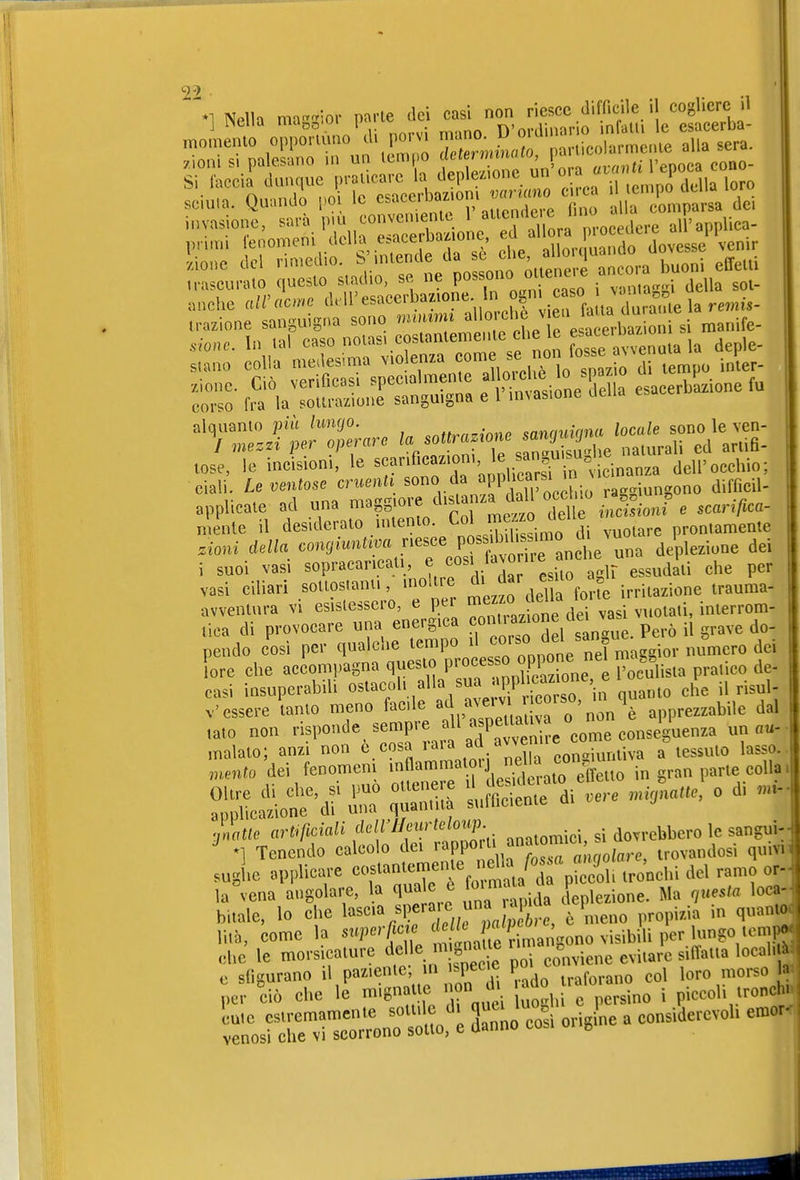 Nella ma-lor parle dei casi non riesce difficile il cogliere il j i^cna ma„n.öi i» D'ordinario nfalti le esacerba- anche aWacmc cl^U'esacerbaz.one In ogn caso v.^^ trazione sanguigna sono mumm ^^'^'che v ea fa m^^^^^^^^ sione. In lai caso noias, cosianleme-Ue che le e^^^^^^^^ _ stano colla medesima violenza f ^'^^^^^ inier- :Z r^^^a^S^S^ :iWir Sella esacerhSzione ^ tose, le incision., le ''^'^''^^^^^^^ dell'occhio; ciali. Leventose cruenti sono da «PPra-iungono difOeil- applicale ad una -p-re d« d^ mente il desideralo mlenio. ^ol mezz^^^ prontamente .ioni congmntim nesce P<?^f;i'^™^„,7,e'^l deple^i-^e dei i suoi vasi sopracancati , ^.^^^'^^ .si^ agir essudlii che per vasi ciliari sollos.anti, nìokre dij«« f i.^lazione irauma- avventura vi esistessero, e per -^^^^ '^^^^^^ ,,,otaii, inierrom- tica di provocare una energica onU azion eie ^^^^ ^^^^^^ pendo cosi per qualche tempo il co'-so ^^^^ nel macgior numero dei Le che accompagna questo P^^^^ ^^ione,^^ Praiieo de- casi insuperabili ostacoli alla sua app c^^^^^^^^^^ ^^^^ ^i^^j. v'essere'tanto meno facile apprezzabile dal ,ato non risponde sempre ^7^^ ^^^^^^^^ un «u- inatte artificiali ^^f f'';,!,^^:.. .„.lomici. si dovrebbero le sangui-- *] Tenendo calcolo dei ^^fP^ trovandosi quivn sughe applicare «^f «^^^^'f jj,\'/d eo^ tro'nchi del ramo or- lagena angolare, la qua e e ^^^^^^^ deplezione. Ma questa loca^ bitalc, lo che l«s«>%^PfJpTc, è meno propizia in quanto^ come la superßa rimangono visibili per lungo tempj ,Uc le morsicature f ^^^^^^^^^^^^ l'^ conviene evitare siffatia locali^ e sfigurano i> P«^'^^^J di ^ado traforano col loro morso 1^ per ciò che le mignatte non di ^^^.^^ . ^,^01. lroncl ^ bsJ^n —-ol^è Sanno c^i origine a considerevoli emor^