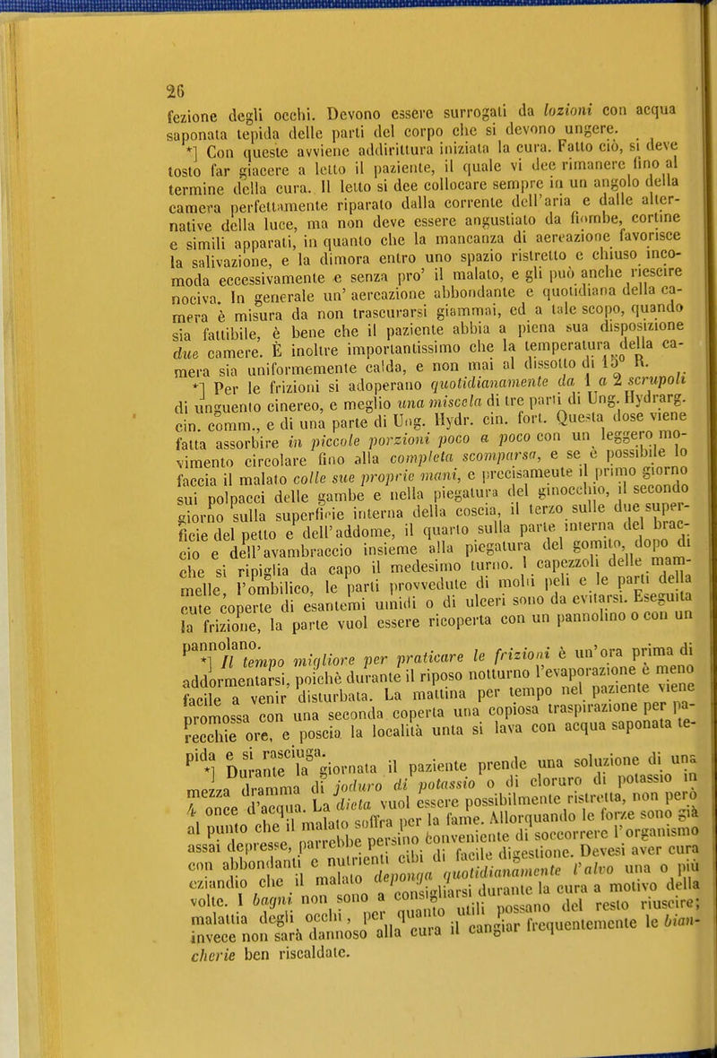 fezione degli occhi. Devono essere surrogali da lozioni con acqua saponata lepida delle parli del corpo che si devono ungere. *] Con quesle avviene addiriUura iniziala la cura. Fallo ciò, si deve tosto far giacere a letto il paiiente, il quale vi dee rimanere fino ai termine della cura. 11 letto si dee collocare sempre in un angolo della camera perfeltiimenle riparalo dalla corrente dell'aria e dalle alter- native della luce, ma non deve essere angustiato da fiombe, corime e simili apparali, in quanto che la mancanza di aereazione favorisce la salivazione, e la dimora entro uno spazio ristretto e chiuso inco- moda eccessivamente e senza pro' il malato, e gli può anche riescire nociva In generale un' aereazione abbondante e quotidiana della ca- mera è misura da non trascurarsi giammai, ed a tale scopo, quando sia fattibile, è bene che il paziente abbia a piena sua disposizione due camere. È inoltre importantissimo che la temperatura della ca- mera sia uniformemente calda, e non mai al dissolto di 15 R. *1 Per le frizioni si adoperano quotidianamente da 1 a l scrupoli di unguento cinereo, e meglio una miscela di tre parti di Ung Hydrarg. ein. comm., e di una parte di Ur.g. Hydr. ein. fort. Quella dose viene fatta assorbire in piccole porzioni poco a poco con un leggero mo- vimento circolare fino alla completa scomparsa, e se e possibile lo faccia il malato colle sue proprie memi, e l'^'^f J^^^^^^L'^TJ^ondo sui polpacci delle gambe e nella piegatura del ginecei o, 1 secondo Xrno sul i superile interna della coscia, il terzo sulle due super- ficie del petto e dell'addome, il quarto sulla parte interna de brac- cio e Ä avambraccio insieme ina piegatura del go-^;;,, «P« che si ripiglia da capo il medesimo turno, capezzol delle mam- melle l'ombilico le parli provvedute di mohi peli e le parti de la cu e coper di eUnlemi u.lùdi o di ulceri sono da evitarsi. Eseguita L frizione la parte vuol essere ricoperta con un pannolino o con un ^Tìuempo migliore per praticare le frizioni è un'ora prima di addorrnenS, poiché duVante il riposo notturno l'evaporazione e meno ?acile a ven r'^distu^ La mattina per tempo nel paziente viene nromossa con una seconda coperta una copiosa traspirazione per pa- reccre ore! e poscia la locali'tà unta si lava eoa acqua saponata te- alante'iTgiornata il paziente prende una soluzione di una irÄ—te.... cherie ben riscaldate.