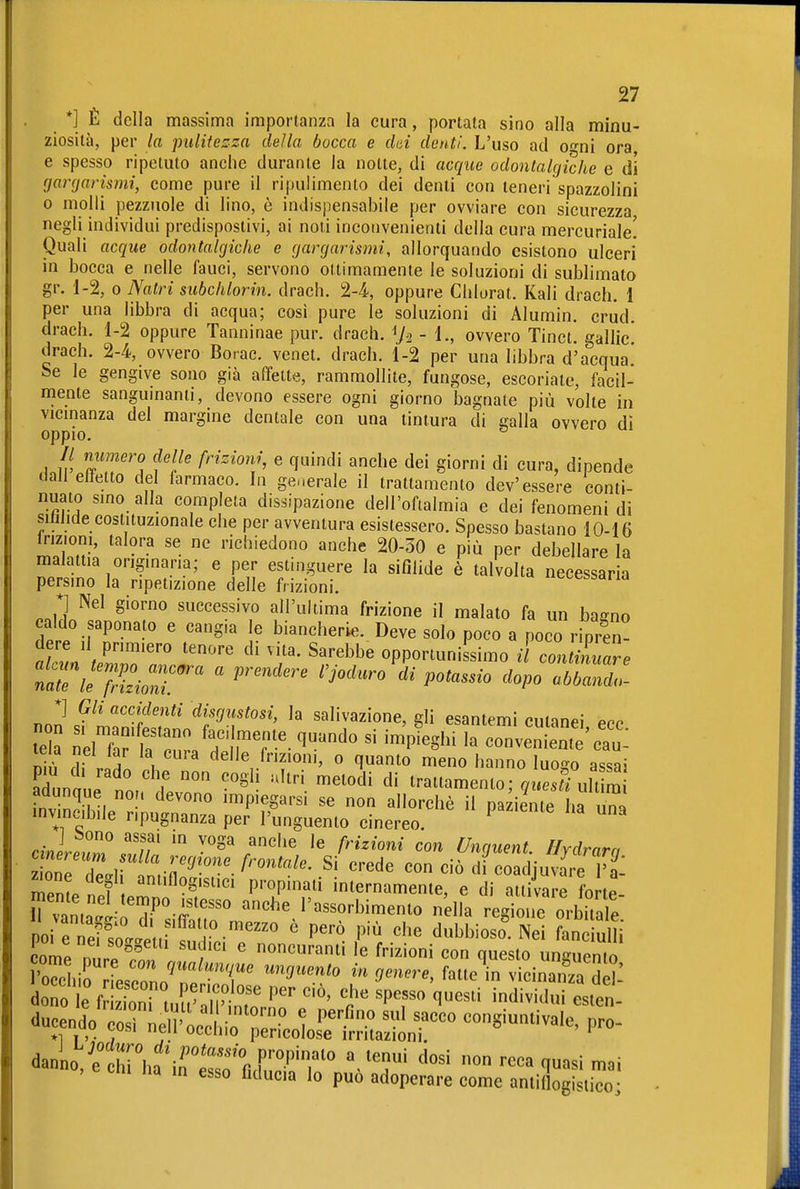 *] È della massima importanza la cura, portata sino alla minu- ziosità, per la pulitezza della bocca e dai denti. L'uso ad o-ni ora e spesso ripetuto anche durante la notte, di acque odontalgiche e di gargarismi, come pure il ripulimento dei denti con teneri spazzolini 0 molli pezzuole di lino, è indispensabile per ovviare con sicurezza negli individui predispostivi, ai noti inconvenienti della cura mercuriale! Quali acque odontalgiche e gargarismi, allorquando esistono ulceri in bocca e nelle fauci, servono ottimamente le soluzioni di sublimato gr. 1-2, 0 Nalri subchlorin. drach, 2-4., oppure Clilurat. Kali drach. 1 per una libbra di acqua; cosi pure le soluzioni di Alumin, crùd. drach. 1-2 oppure Tanninae pur. drach. Va - 1., ovvero Tinct. gallic drach. 2-4, ovvero Borae. venet. drach. 1-2 per una libbra d'acqua' Se le gengive sono già affette, rammollite, fungose, escoriate, facil- niente sangumanii, devono essere ogni giorno bagnate più volle in vicmanza del margine dentale con una tintura di calla ovvero di oppio. ^ // numero delle frizioni, e quindi anche dei giorni di cura, dipende clan effetto del farmaco. In generale il trattamento dev'essere conti- nuato smo alla completa dissipazione dell'oftalmia e dei fenomeni di siiilide costituzionale che per avventura esistessero. Spesso bastano 10-16 h-izioni, talora se ne richiedono anche 20-30 e più per debellare la malattia origmaria; e per estinguere la sifilide è talvolta necessaria persino la ripetizione delle frizioni. coessaria *] Nel giorno successivo all'ultima frizione il malato fa un bacno caldo saponaio e cangia le biancherie. Deve solo poco a poco ripren^ d re U pnm.ero tenore di vita. Sarebbe opportunissimo il cont nuare n:rieT:i:r  '^^^^ '^''^ ^«^^^^^'^ '^p^ ^^^^^ *] Gli accidenti disgustosi, la salivazione, gli esantemi cutmpi ppp nh'? irli l clelle frizioni, o quanto meno hanno luogo assai aiunaue noi ^'''^^ ^' trattamento; que£^ fnv^nJri ^^ impiegarsi se non allorché il paziente ha una invincibile ripugnanza per l'unguento cinereo. ^ ^ J ì5ono assai in voga anche le frizioni con Unquent Hvdrnm ion7I.,rfmifl?r- ''''''' df SjuvÄ: mpmp n ? propinati internamente, e di attivare forte ri, 'T'-i'^''^ ««^e l'assorbimento nella regione orbha e PO e?e?T;ltttrf f-™ ' '''' dubbiosi. Nei L i'u^^i come n, PP /  ' «««-«ti le frizioni con questo unguento SìirrTescol'^rP ^'-'^ ^«^ vicinanza dd: dueendo ^l^^l^'^J^^^^ -^iuntivale, pro- danno i1rhair''''''r r^^f^'^ ^ ^««i '•cca quasi mai no, e chi ha in esso fiducia lo può adoperare come anliflogisiiTo '