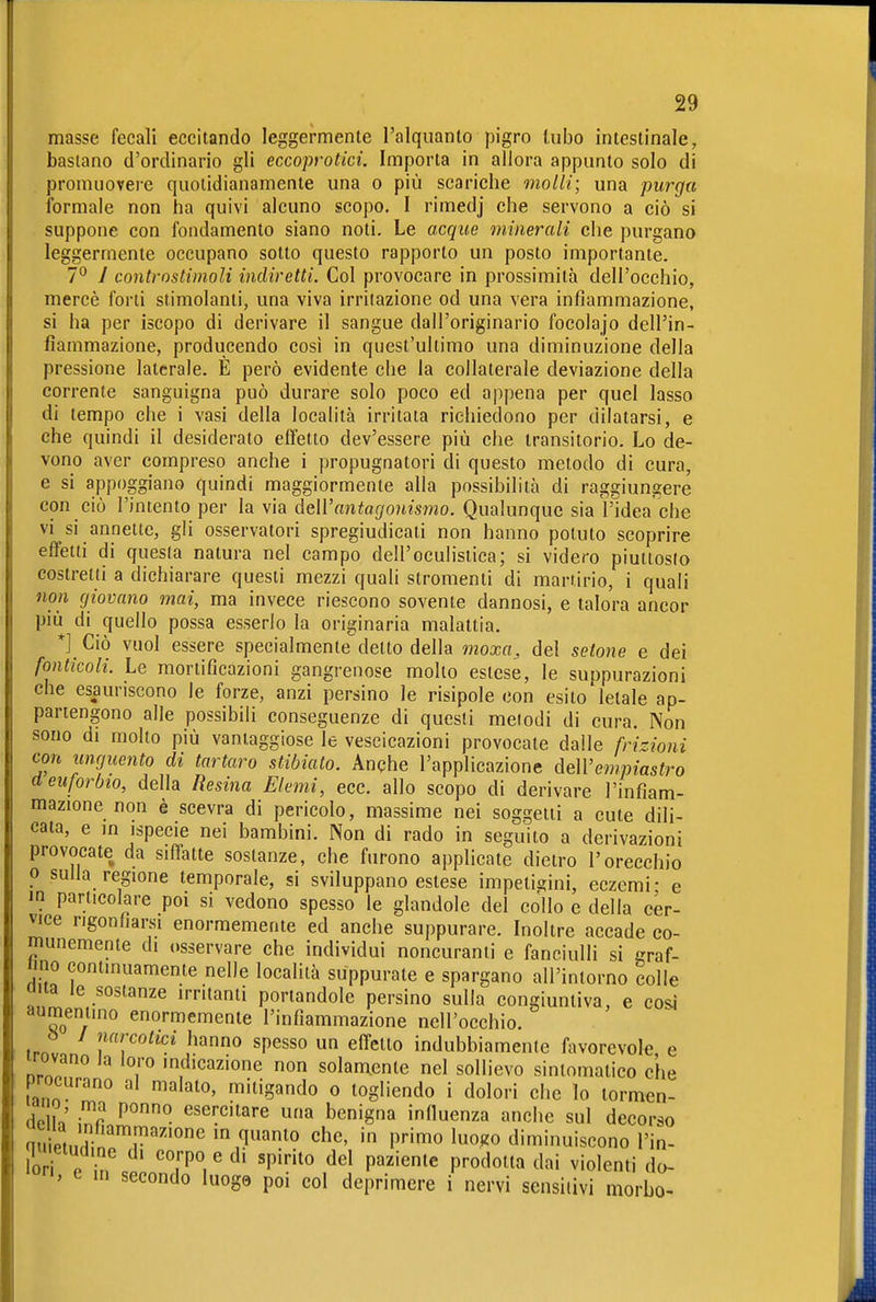 masse fecali eccitando leggermente l'alquanto pigro (ubo intestinale, bastano d'ordinario gli eccoprotici. Importa in allora appunto solo di promuovere quotidianamente una o più scariche molli; una purgu formale non ha quivi alcuno scopo. I rimedj che servono a ciò si suppone con fondamento siano noti. Le acque minerali che purgano leggermente occupano sotto questo rapporto un posto importante. 7*^ y controstimoli indiretti. Col provocare in prossimità dell'occhio, mercè forti stimolanti, una viva irritazione od una vera infiammazione, si ha per iscopo di derivare il sangue dall'originario focolajo dell'in- fiammazione, producendo così in quest'ultimo una diminuzione della pressione laterale. E però evidente che la collaterale deviazione della corrente sanguigna può durare solo poco ed appena per quel lasso di tempo che i vasi della località irritata richiedono per dilatarsi, e che quindi il desiderato elfetto dev'essere più che transitorio. Lo de- vono aver compreso anche i propugnatori di questo metodo di cura, e si appoggiano quindi maggiormente alla possibilità di raggiungere con ciò l'intento per la via dell'antagonismo. Qualunque sia Videa che vi si annette, gli osservatori spregiudicati non hanno potuto scoprire effetti di questa natura nel campo dell'oculistica; si videro piuttosto costretti a dichiarare questi mezzi quali stromenti di martirio, i quali non giovano mai, ma invece riescono sovente dannosi, e talora ancor più di quello possa esserlo la originaria malattia. *] Ciò vuol essere specialmente detto della moxa^ del setone e dei fonticoli. Le mortificazioni gangrenose molto estese, le suppurazioni che esauriscono le forze, anzi persino le risipole con esito letale ap- partengono alle possibili conseguenze di questi metodi di cura. Non sono di molto più vantaggiose le vescicazioni provocate dalle frizioni con unguento di tartaro stibiato. Anqhe l'applicazione delVempiastro deuforbio, della Resina Elemi, ecc. allo scopo di derivare l'infiam- mazione non è scevra di pericolo, massime nei soggetti a cute dili- cata, e in ispecie nei bambini. Non di rado in seguito a derivazioni provocate da siffatte sostanze, che furono applicate dietro l'orecchio o sulla regione temporale, si sviluppano estese impetigini, eczemi- e IO particolare poi si vedono spesso le glandolo del coìlo e della cer- vice rigonfiarsi enormemente ed anche suppurare. Inoltre accade co- munemente di osservare che individui noncuranti e fanciulli si graf- ico continuamente nelle località suppurate e spargano all'intorno colle aita le sostanze irritanti portandole persino sulla congiuntiva, e cosi aumentino enormemente l'infiammazione nell'occhio. Ö / narcotici hanno spesso un effetto indubbiamente favorevole e irovano la loro indicazione non solamente nel sollievo sintomatico c'he procurano al malato, mitigando o togliendo i dolori che lo lormen- de h,' inP ^^ esercitare una benigna influenza anche sul decorso in quanto che, in primo luogo diminuiscono l'in- U)r e n « corpo e di spirito del paziente prodotta dai violenti do- '0, e in secondo luoge poi col deprimere i nervi sensitivi morbo-