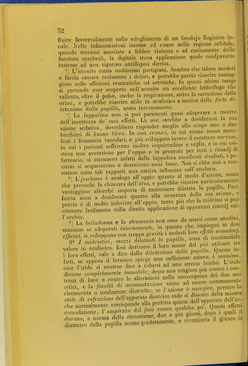 fluire favorevolmente sullo scioglimenlo di un focolajo llogislico lo- cale. Kelle infiammazioni intense ed estese nella regione orbita e, quando trovansi associale a febbre violenta e ad esaltamento delle funzioni cerebrali, la digitale trova applicazione quale coadjuvante insieme ad una vigorosa antiflogosi diretta. . *1 Vnctmito conta moltissimi partigiani. Sembra cbe talora moderi e faccia cessare realmente i dolori, e potrebbe perciò riuscire vantag- t?ioso nelle affezioni reumatiche od artritiche. In questi ultimi tempi si pretende aver scoperto nell'aconito un eccellente lebbritugo c le rallenta, oltre il polso, anche la respirazione, attiva la secrezione del e orine, e potrebbe riuscire utile in oculistica a motivo delia forte m- latazione della pupilla, usato internamente. *1 La luppolina non si può parimenti quasi adoperare a motivo dell'incertezza de'suoi effetti. Là ove sarebbe a desiderarsi la sua azione sedativa, dovrebbero risponder meglio allo scopo uno o due bicchieri di buona birra. In casi cronici, m cui ^^^^^^^ festi i fenomeni vascolari, e più sviluppato invece ilcaratteie 7ie oso, in cui i pazienti soffrivano inoltre inquietudine e veglia, e in cui esi- steva una avversione per l'oppio o in generale per t^tti J rimedj d farmacia, si ottennero infatti dalla luppolina ^Jf«^^^^^J'^^^'J VcEn- zienti si acquetarono e dormirono assai bene, ^^o fj^f,^ ^^^^^ '''^ statare sotto tali rapporti una cattiva influenza ^ull oitalm *] L'josciamo è analogo all'oppio quanto al modo ^ ^ ^^^^^^^^ cheV-ovochi la chiusura dell'alvo, e Potrebbe r.escire paruco rmem^ vantaggioso allorché importa di mantenere ^^^f ^[^.^^P^'J-„„e e lascia assai a desiderare quanto alla sicurezza della J oerciò è di molto inferiore all'oppio, tanto più che la midiiasi s può Suenere faciUliente eolla diretta apP^cazione di opportuni rimedj .ul- '''ft belladonna e lo --«-/^.-tnTeViTÌi massime se adoperati internamento, in efficaci, si sviluppano con troppa gravita i molesti ^^'^ 'f^^^^^^^ %o j Mriatici, mezzi dilatanti la pupilla, sono d me ma valore in oculistica. Essi derivano il loro nome dal p a sai nte r [t effetti, vale a dire dalla Se'^zl^ ' ^^^^^ falli, se appena il farmaco spiega ^'^^fJ,^^^^ L'iride cioè l'iride si contrae fino J^^^.^^^^^^^^ diviene completamente ^ dei due ass. trasti di luce e contro le ^1^«7^'°; ^V^^f^ l'^e sommamente ottici, e la facoltà, eh ^<^fomoduz^^^^^^^^ ^^^^ ^^^j,^^ ,^ circoscritta o totalmente distrutta _ .1^;^;°%^ ^ ,,tlo della misura ..tato di refrazione ^^^^'^^f^'''^^^^^^^^ dell'ac- che normalmente corrisponde alla P« ^^^'l^^^i'.if^^'^'Q^ effetti comod«zione, V ampiezza del foco c esce ^ «'«j^^^Pj^j^^, j il durano, a norma delle circostanze due o pm ^m^^^^^^^ . diametro della pupilla scema gradatamente, e ncomincu b t