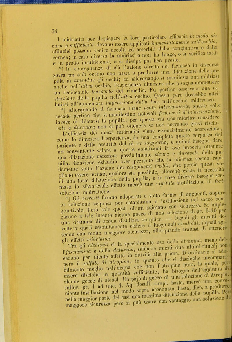 curo e surßciente devono essere applicai, ^^nmedt«^«men^. .su/i oc/m affinchè possano venire accolli ed assorbii, dalla congiantiva o dalla cornea; in caso diverso la midriasi o non ha luogo, o si verifica lard. p in erado insufficiente, e si dissipa poi ben presto. *1 In on eguenza di ciò l'azione direna del farmaco in disco o sovra m so?o occhio non basta a produrre una d.iafaz.one della pu- X in «m^^^^^^^^^ <'cchi; ed allorquando si manifesta una midrias. le neTXo occhio, l'e.perienza'dimo^slra f^^-:^^:^^^ un accidentale trasporto del rimedio. Fu perfino o^se.vala una >^ rmTon della pupdla neW altro occhio. QuesU pero dovrebbe atiu- buk i a l'aumentata ^pressione della «uc. nell'occhio midr.alico il \l omuaado il farmaco viene usato inteniaiimite, spesse volle vole e clurati^ra non si può ottenere se non '^'^^^^^^^^ l'efficacia dei mezzi midriatici viene essenzialmente accre,ciuu come b d^osfra l'esperienza, da una completa q-^te cc,rp-^^ i'aziente e dalla oscurità del di ^-^.^^^^^^'^^^^ L conveniente valore a q^^st^ condizioni la una dilatazione massima possibilmente «'f,'/^ g,,^^^ ^L- pilia. Conviene eziandio aver presente che a - . «^ ^^ llamentc sotto l'azione dei ^'...^^ eS'^ chono essere evitati, qualora sia P°^f bisogna sce- IrÄSH^'Ä^^^^^^^^ —one^i forti '^^Z :^S^tono adoperati o -o ^rma d^^^ in soluzione acquosa per cataplasma si impie- giuntivale. Però solo questi ultimi ^«Xione ci tr. 6-10 per larono a tale intento alcune gocce d. una «oH^-«^^^^ ^ 'j^. tna dramma di acqua ^jf^ ^7 X; gh «?c^ i quali «gi- ^ specialmente -o^^^^^^^f- cedano per niente affatto in pi'»^'^^ « ^ discioglie ineomparn- pera il solfato di atr^^ L^n l'atopina pura^ la quale, per bilmente meglio nell acqua ^ne 'j^j dell'aggiunta eh essere disciolta m q«^^ /.M^^ una soluzione di Atrop.o. alcune gocce di alcool P^^^J ^-„^ i. ^asta, mercè una conve- sulfur. gr. 1 ad une. 1. Aq- ^^^'''^^^^ basta, dico, a produrre niente instillazione nel modo sopra «f«^'^^^^' ^^^ ^.u^ pupilla. Per nella maggior parte dei casi ^^^^ ^^^^^^ LlUio.c di maggiore sicurezza pero si può usare tua 00