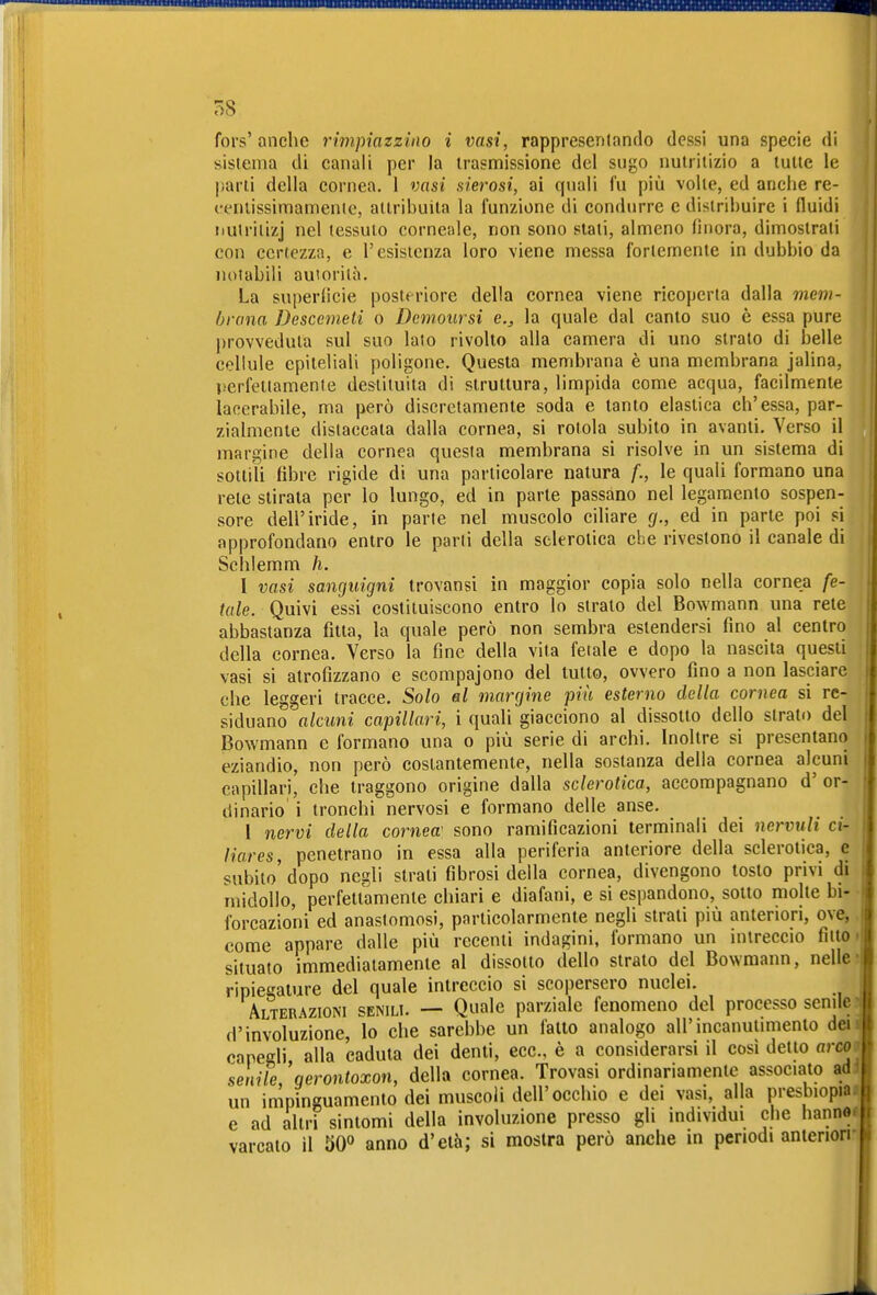 BMMBMWQOaa« fors'anche rimpiazzino i vasi, rappresenlando dessi una specie di sistema di canali per la trasmissione del sugo nutritizio a tutte le parti della cornea. 1 vasi sierosi, ai quali fu più volle, ed anche re- ceniissimamenie, attribuita la funzione di condurre e distribuire i fluidi iiulrilizj nel tessuto corneale, non sono slati, almeno finora, dimostrali con certezza, e l'esistenza loro viene messa fortemente in dubbio da notabili auiorilà. La superficie posteriore della cornea viene ricoperta dalla mem- brana Descemeti o Demolirsi e,, la quale dal canto suo è essa pure j)rovveduta sul suo lato rivolto alla camera di uno strato di belle cellule epiteliali poligone. Questa membrana è una membrana jalina, perfettamente destituita di struttura, limpida come acqua, facilmente lacerabile, ma però discretamente soda e tanto elastica ch'essa, par- zialmente distaccata dalla cornea, si rotola subito in avanti. Verso il margine della cornea questa membrana si risolve in un sistema di sottili fibre rigide di una particolare natura f., le quali formano una rete stirata per lo lungo, ed in parte passano nel legamento sospen- sore dell'iride, in parte nel muscolo ciliare (j., ed in parte poi si approfondano entro le parli della sclerotica che rivestono il canale di Schlemm h. I vasi sanguigni trovansi in maggior copia solo nella cornea fe- tale. Quivi essi costituiscono entro lo strato del Bowmann una rete abbastanza fitta, la quale però non sembra estendersi fino al centro della cornea. Verso la fine della vita fetale e dopo la nascita questi vasi si atrofizzano e scompajono del tutto, ovvero fino a non lasciare che leggeri tracce. Solo al margine più esterno della cornea si re- siduano alcuni capillari, i quali giacciono al dissotto dello strato del Bowmann e formano una o più serie di archi. Inoltre si presentano eziandio, non però costantemente, nella sostanza della cornea alcuni capillari, che traggono origine dalla sclerotica, accompagnano d' or- dinario' i tronchi nervosi e formano delle anse. 1 nervi della cornea' sono ramificazioni terminali dei nervuli ci- liares, penetrano in essa alla periferia anteriore della sclerotica, e subito' dopo negli strati fibrosi della cornea, divengono tosto privi dt midollo, perfettamente chiari e diafani, e si espandono, sotto molte bi- forcazioni ed anastomosi, particolarmente negli strati più anteriori, ove, come appare dalle più recenti indagini, formano un intreccio fitto situato immediatamente al dissolto dello strato del Bowmann, nelle ripiegature del quale intreccio si scopersero nuclei. Alterazioni senili. — Quale parziale fenomeno del processo senile d'involuzione, lo che sarebbe un fatto analogo airmcanutimento dei eapedi, alla eadula dei denti, ecc., è a considerarsi il così detto arco senile, gerontoxon, della cornea. Trovasi ordinariamente associato ad un impinguamento dei muscoli dell'occhio e dei vasi, alla presbiopia e ad altri sintomi della involuzione presso gli individui che hanno varcalo il W anno d'età; si mostra però anche in periodi anteriori i