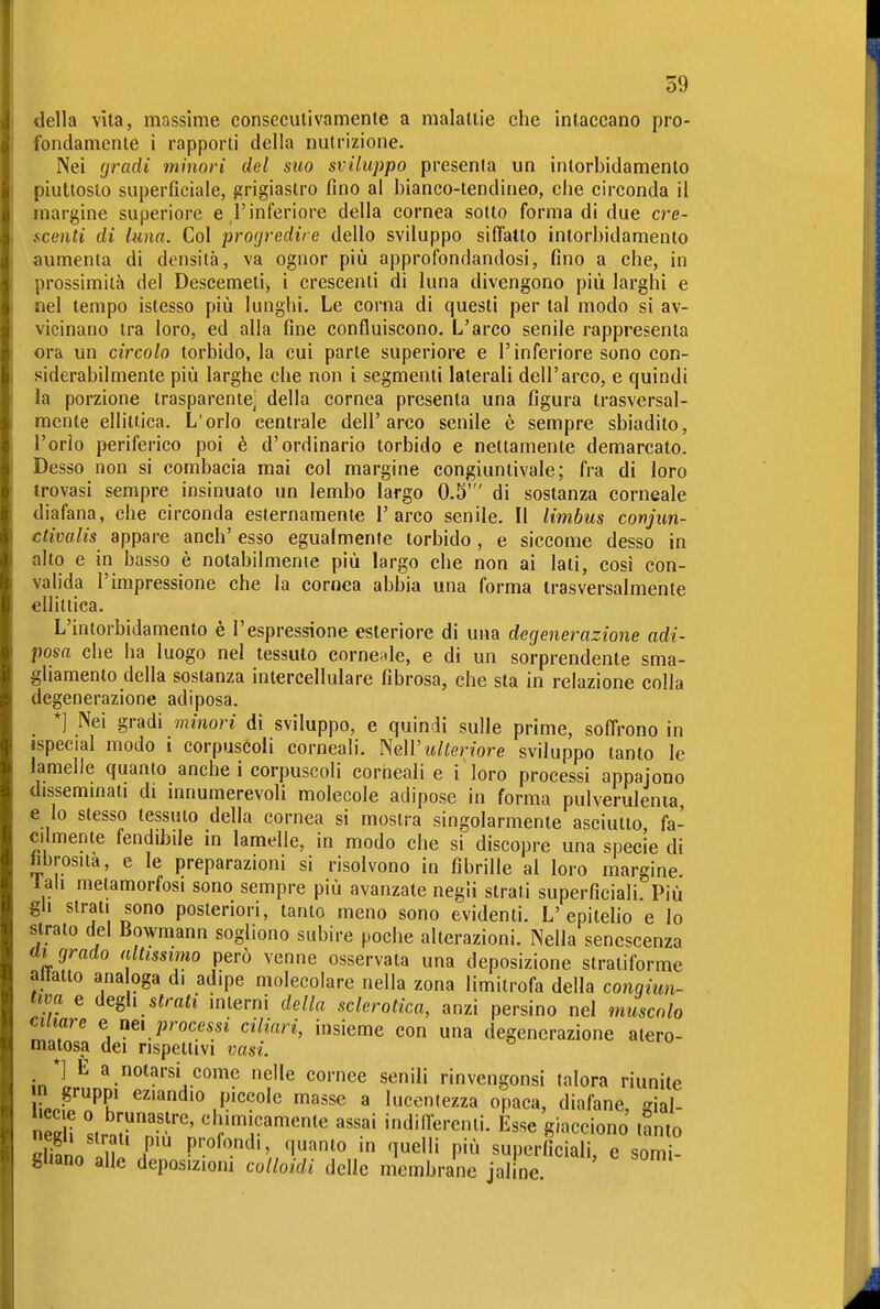 della vita, massime consecutivamente a malattie che intaccano pro- fondamente i rapporti della nutrizione. Nei fjradi minori del suo sviluppo presenta un intorbidamento piuttosto superficiale, grigiastro fino al bianco-tendineo, che circonda il margine superiore e l'inferiore della cornea sotto forma di due cre- f^centi di luna. Col prorjredire dello sviluppo siffatto intorbidamento aumenta di densità, va ognor più approfondandosi, fino a che, in prossimità del Descemetii i crescenti di luna divengono più larghi e nel tempo istesso più lunghi. Le corna di questi per tal modo si av- vicinano tra loro, ed alla fine confluiscono. L'arco senile rappresenta ora un circolo torbido, la cui parte superiore e l'inferiore sono con- siderabilmente più larghe che non i segmenti laterali dell'arco, e quindi la porzione trasparente^ della cornea presenta una figura trasversal- mente ellittica. L'orlo centrale dell'arco senile è sempre sbiadito, l'orlo periferico poi è d'ordinario torbido e nettamente demarcato. Desso non si combacia mai col margine congiuntivale; fra di loro trovasi sempre insinuato xin lembo largo 0.5' di sostanza corneale diafana, che circonda esternamente l'arco senile. Il limbus conjun- ctivalis appare anch' esso egualmente torbido, e siccome desso in alto e in basso è notabilmente più largo che non ai lati, così con- valida l'impressione che la cornea abbia una forma trasversalmente ellittica. L'intorbidamento è l'espressione esteriore di una degenerazione adi- posa che ha luogo nel tessuto corneide, e di un sorprendente sma- gliamento della sostanza intercellulare fibrosa, che sta in relazione colla degenerazione adiposa. *] Nei gradi minori di sviluppo, e quindi sulle prime, soffrono in ispecial modo i corpuscoli corneali. ^eìVulteriore sviluppo tanto le lamelle quanto anche i corpuscoli corneali e i loro processi appaiono dissemmati di innumerevoli molecole adipose in forma pulverulenia e lo stesso tessuto della cornea si mostra singolarmente asciutto fa- cilmente fendibde in lamelle, in modo che si discopre una specie di hbrosua, e le preparazioni si risolvono in fibrille al loro margine, lah metamorfosi sono sempre più avanzate negii strati superficiali. Più gli strati sono posteriori, tanto meno sono evidenti. L'epitelio e Io strato del Bowmann sogliono subire poche alterazioni. Nella senescenza ai grado altissimo però venne osservata una deposizione stratiforme allatto ana oga di adipe molecolare nella zona limitrofa della congiun- tiva e iiegh strati mterni della sclerotica, anzi persino nel muscolo ciliare e nei processi ciliari, insieme con una degenerazione atero- matosa dei rispettivi vasi. *] E a notarsi come nelle cornee senili rinvcngonsi talora riunite n gruppi eziandio piccole masse a lucentezza opaca, diafane, gial- S Ir.?'-'' «fjimicamente assai indidercnti. Esse giacciono tanto So u r P':°^<^.^''/l''^'o in quelli più superficiali, e somi- gUano alle deposizioni colloidi delle membrane jaline