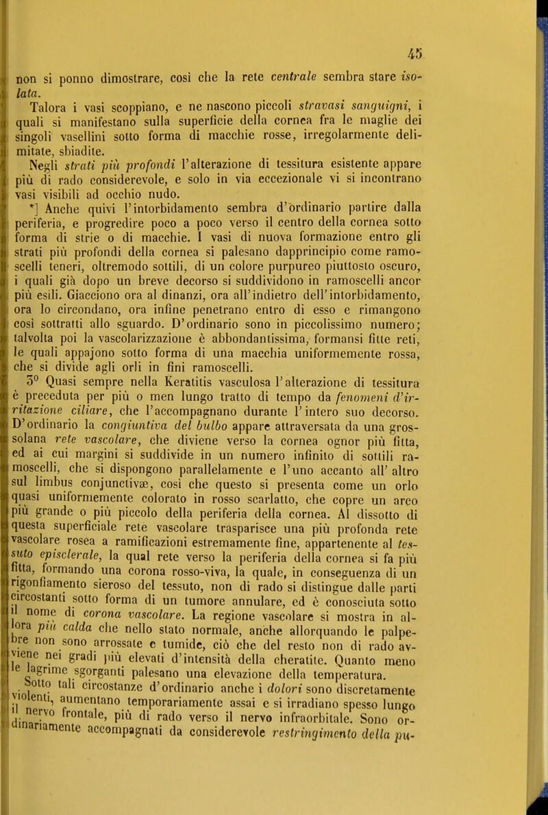 non si ponilo dimostrare, cosi che la rete centrale sembra stare iso- lata. Talora i vasi scoppiano, e ne nascono piccoli stravasi sanguigni, i quali si manifestano sulla superficie della cornea fra le maglie dei singoli vasellini sotto forma di macchie rosse, irregolarmente deli- mitate, sbiadite. Negli strati più profondi l'alterazione di tessitura esistente appare più di rado considerevole, e solo in via eccezionale vi si incontrano vasi visibili ad occhio nudo. *] Anche quivi l'intorbidamento sembra d'ordinario partire dalla periferia, e progredire poco a poco verso il centro della cornea sotto forma di strie o di macchie. I vasi di nuova formazione entro gli strati più profondi della cornea si palesano dapprincipio come ramor scelli teneri, oltremodo sottili, di un colore purpureo piuttosto oscuro, i quali già dopo un breve decorso si suddividono in ramoscelli ancor più esili. Giacciono ora al dinanzi, ora all'indietro dell'intorbidamento, ora lo circondano, ora infine penetrano entro di esso e rimangono cosi sottratti allo sguardo. D'ordinario sono in piccolissimo numero; talvolta poi la vascolarizzazione è abbondantissima, formansi fitte reti, le quali appajono sotto forma di una macchia uniformemente rossa, che si divide agli orli in fini ramoscelli. 5° Quasi sempre nella Keratitis vasculosa l'alterazione di tessitura è preceduta per più o men lungo tratto di tempo da fenomeni d'ir- ritazione ciliare, che l'accompagnano durante l'intero suo decorso. D'ordinario la congiuntiva del bulbo appare attraversata da una gros- solana rete vascolare, che diviene verso la cornea ognor più fìtta, ed ai cui margini si suddivide in un numero infinito di sottili ra- moscelli, che si dispongono parallelamente e l'uno accanto all' altro sul limbus conjunctivae, così che questo si presenta come un orlo quasi uniformemente colorato in rosso scarlatto, che copre un arco più grande o più piccolo della periferia della cornea. Al dissotto di questa superficiale rete vascolare trasparisce una più profonda rete vascolare rosea a ramificazioni estremamente fine, appartenente al tes- suto episclerale, la qual rete verso la periferia della cornea si fa più fitta, formando una corona rosso-viva, la quale, in conseguenza di un rigonfiamento sieroso del tessuto, non di rado si distingue dalle parti circostanti sotto forma di un tumore annoiare, ed è conosciuta sotto Il nome di corona vascolare. La regione vascolare si mostra in al- lora pm calda che nello slato normale, anche allorquando le palpe- ore non sono arrossate e tumide, ciò che del resto non di rado av- viene nei gradi più elevati d'intensità della cheratite. Quanto meno »e lagrime sgorganti palesano una elevazione della temperatura, sotto tah circostanze d'ordinario anche i rfo/on sono discretamente loienti, aumentano temporariamente assai e si irradiano spesso lungo li nervo frontale, più di rado verso il nervo infraorbitale. Sono or- «ariamente accompagnati da considerevole restringimento della pu-