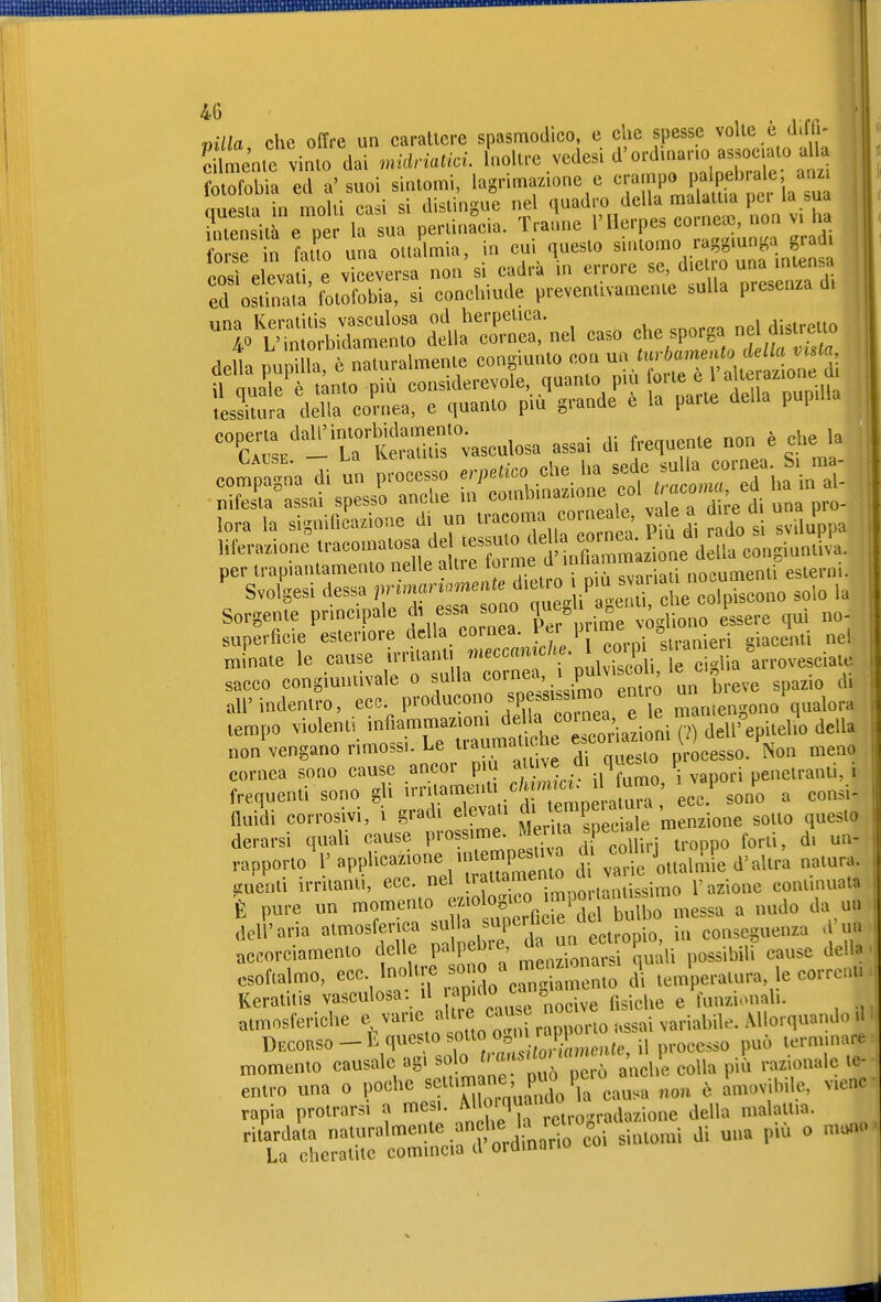 villa che offre un carattere spasmodico, e che spesse volle è d.fn- c mente vinto dai midriatici. Inoltre yedesi d'ordinano associato alla SS ed a' suoi sintomi, lagrima.ione e -.-f^i^-l^^;^; nuesta in molti casi si distingue nel quadro della malattia pei la sua densità e per la sua pertinacia, tranne 1'Her,^s corne. no^^ forse in fatto una ottalmia, in cui questo ^'^««'^ ^^'^^f ^^'j',,^'^^^ posi elevati e viceversa non si cadrà in errore se, die lo una intensa ed osSà' fotofobia, si conchiude preventivamente sulla presenza di däla r ::-nel caso che sporga riel — K/- UteSr;aseulosa assai di frequente non è cl>e la per trapiantamento nelle altre ^^'^^.^^'f^^'^'^^'^^^^^^ ^ Svolgesi dessa primariamente «^^^^^^V/  c e coS^ solo la Sorgente principale di essa sono f f J^';^^^^^ qui no- superficie esteinore della cornea pnme vo^^^^^^^ 1^^. ^^^^ minate le cause i^ntant. .neccan c/.e 1 co^^^^^^^ sacco congimitivale o sulla '''^^'Xsi^o^^^^^^^^ ^P=^^'° all' indentro, eco producono «Pe«« maniengono qualora lempo violenti infiammaziom ^fX^l cXziolilp^ dell'epitelio della non vengano rimossi. Le traumatiche «^««^^^^^^^^^^^^ nieno cornea sono cause ancor pm ^ vapori penetranti, i frequenti sono gli i-^-^^^^^V .h temo ri^^^^^ èc7 sono a consi- üuidi corrosivi, i gradi elevati ^^^^^^one sotto questo derarsi quali cause prossime. J^j^'^^P^X troppo forti, d. un- rapporto'l' «PPli^azione uite^^^^^^^^^^^ ^ cc^m.j pp^ ^^^^^^ liuenti irritanti, ecc. nel i.^imo l'azione continuata È pure un momento -^'«^«^^ messa a nudo da un dell'aria atmosferica ^ f un ectropio, in conseguenza a'uu accorciamento delle P« Pe^re, ^ . ■ ^ y, possibili cause dello esoftalmo, ecc. Inoli e sono a me^^^^^^^ ^i le corrcnu Keratitis vasculosa. il ap'ao c o ^ funzionah. atmosferiche «.varie alt.e cau e no ^^^.^^.^^^ ^^orquando d Decorso —b questo sotto o^n rapi ^^^^ lerminare momento causale agì solo '7'^''^','^.^^f^,; e colla pili razionale te- entro una o poche «eU.m ne P^PC- , P^^, i,ne, viene rapia protrarsi a mesi. della malattia. ritWdaVa naturalmente anche U rei.o rad ^^^^^^^^ ^^^^ ^