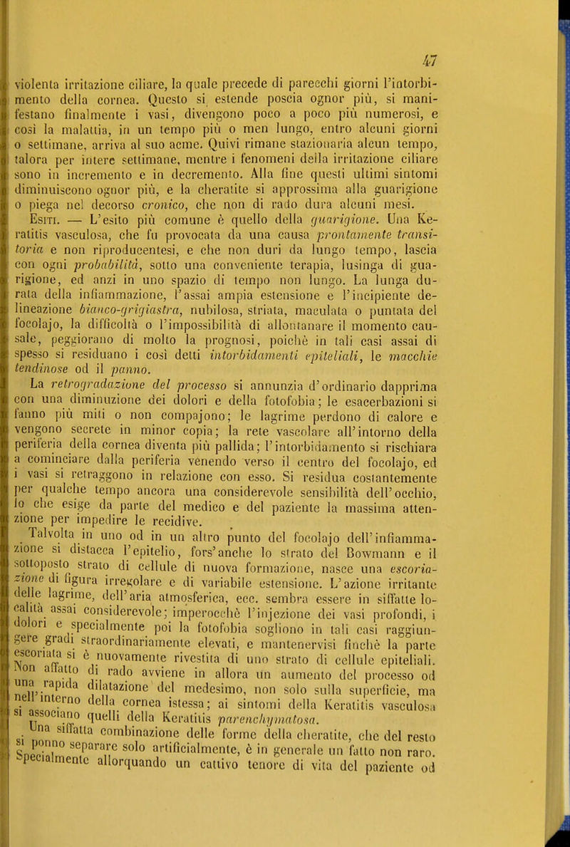 Iii violenta irritazione ciliare, la quale precede di parecchi giorni l'iatorbi- raento della cornea. Questo si estende poscia ognor più, si mani- festano finalmente i vasi, divengono poco a poco più numerosi, e cosi la malattia, in un tempo più o men lungo, entro alcuni giorni o settimane, arriva al suo acme. Quivi rimane stazionaria alcun tempo, talora per intere settimane, mentre i fenomeni della irritazione ciliare sono in incremento e in decremento. Alla fine questi ultimi sintomi diminuiscono ognor più, e la cheratite si approssima alla guarigione 0 piega nel decorso cronico, che non di rado dura alcuni mesi. Esiti. — L'esito più comune è quello della cjunrigione. Una Ke- ratitis vasculosa, che fu provocata da una causa prontamente transi- toria e non riproducentesi, e che non duri da lungo tempo, lascia con ogni probabilità, sotto una conveniente terapia, lusinga di gua- rigione, ed anzi in uno spazio di tempo non lungo. La lunga du- rata della infiammazione, l'assai ampia estensione e l'incipiente de- lineazione bianco-grigiastra, nubilosa, striata, maculata o puntata del focolajo, la difficolià o l'impossibilità di allontanare il momento cau- sale, peggiorano di molto la prognosi, poiché in tali casi assai di spesso si residuano i così delti intorbidamenti epiteliali, le macchie lendinose od il panno. La retrogradazione del processo si annunzia d'ordinario dapprima con una diminuzione dei dolori e della fotofobia ; le esacerbazioni si fanno più miti o non compajono; le lagrime perdono di calore e vengono secreto in minor copia; la rete vascolare all'intorno della periferia della cornea diventa più pallida; l'intorbidamento si rischiara a cominciare dalla periferia venendo verso il centro del focolajo, ed 1 vasi si retraggono in relazione con esso. Si residua costantemente per qualche tempo ancora una considerevole sensibilità dell'occhio, io che esige da parte del medico e del paziente la massima atten- zione per impedire le recidive. Talvolta in uno od in un aliro punto del focolajo dell'infiamma- zione si distacca l'epitelio, fors'anche lo strato del Bowmann e il sottoposto strato di cellule di nuova formazione, nasce una escoria- zione di Rßma irregolare e di variabile estensione. L'azione irritante delle lagrime, dell'aria atmosferica, ecc. sembra essere in siffatte lo- ca ita assai considerevole; imperocché l'injezione dei vasi profondi, i üolori e specialmente poi la fotofobia sogliono in tali casi raggiun- gere gradi straordinariamente elevali, e mantenervisi finché la parte escoriatasi è nuovamente rivestita di uno strato di cellule epiteliali, non allatto di rado avviene in allora Un aumento del processo od una rapida dilatazione del medesimo, non solo sulla superficie, ma neii interno della cornea istessa ; ai sintomi della Keratitis vasculosa «fsociano quelli della Keratitis parenchyinatosn. una sillatia combinazione delle forme della cheratite, che del resto SDrchlm.'?''/;^ ''''^ artificialmente, è in generale un fatto non raro, specialmente allorquando un cattivo tenore di vita del paziente od