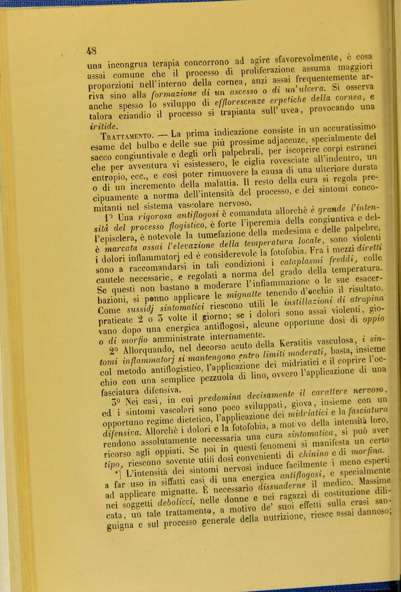 proporzioni nell'interno della cornea, anzi ^f^J[^^^^ ^. ^g,,,,, ^iva sino alla formazione di un ascesso o di f^ anche spesso lo sviluppo di/r/^orescmze crpe t^^^^ talora eziandio il processo si trapianta suU uvea, provoca ^cco congiuntivale e.^egU 0^, pal^^^^^^^^^^^^^ ^„3'Tu'incl^nlro, un •ptrnr^rl «inTS-:. e aei sintomi eonco- mitanli nel sislema vascolare .«voso. V Una rii/oma ' irrtella con-iunliva e del- l'episclera, è notevole la '«m^ff ;?«/''\,'^f,™ sono violenti i dolori infiammatori ed è consld-e™k h o. ^b^^^^^_^. „„„„ sono a raccomandarsi in tali <=»'''™^ , della temperatura, cautele necessarie, e \°'r„fÌ'' Elione o le sue esacer- Se questi non bastano a <<>^:''^l^ZZo M'O il risultato. Äo^na^::;i:lÄ;f- °V-e dosi di „P.0 0 di mar IO amministrate mternameu.« v.sculosa. t sm- 20 Allorquando, nel decorso ° f/^'^.^'^f^d .«t^. 1^«^^«' „ . „-../7.«„«afnn .si wanfenqono entro limiti moaei a , , fasciatura difensiva. ./p,.;,flmenJe i« car^^^e^e nervoso, 30 ^ei casi, in cut ^redomtna ; --^^^ ..-.eme con^ ur d7msii;a. Allorché 1 dolori e ^^^^^^ sintomatica, si può aver rendono assolutamente ^«^^^^^^^^iV^^^^^^ si manifesta un certo ricorso agli oppiati. Se ^^^^^^^^^ di c/tiuiao e di morfma tipo, riescono sovente utiU dosi convcn^^^^^^^ . ^^„^ esperti *1 L'intensità dei sintomi nervosi ^ 'f^'^ • c specialmente a firVso in si^atU f • di un^^^^^^^^^^^^