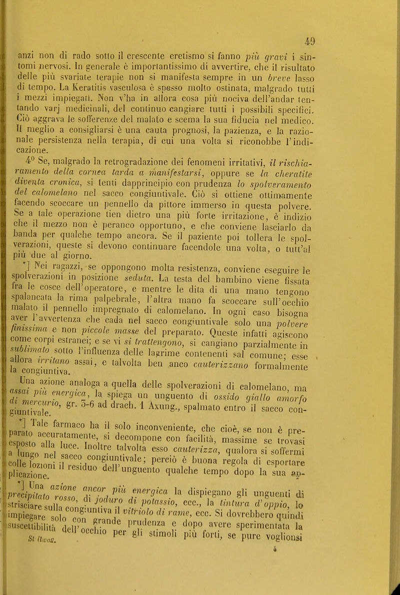 40 anzi non di rado sotto il crescente eretismo si fanno più gravi i sin- tomi nervosi. In generale è importantissimo di avvertire, clie il risultato delle più svariate terapie non si manifesta sempre in un breve lasso di tempo. La Keratitis vasculosa è spesso mollo ostinata, malgrado tuta i mezzi impiegali. Non v'ha in allora cosa più nociva dell'andar ten- tando varj medicinali, del continuo cangiare tutti i possibili specifici. Ciò aggrava le soiferenze del maialo e scema la sua fiducia nel medico. Il meglio a consigliarsi è una cauta prognosi, la pazienza, e la razio- nale persistenza nella terapia, di cui una volta si riconobbe l'indi- cazione. 4° Se, malgrado la retrogradazione dei fenomeni irritativi, il rischia- ramento della cornea tarda a manifestarsi, oppure se la cheratite ' diventa cronica, si lenti dapprincipio con prudenza lo spolvsramento del calomelano nel sacco congiuntivale. Ciò si ottiene ottimamente facendo scoccare un pennello da pittore immerso in questa polvere. Se a tale operazione tien dietro una più forte irritazione, è indizio che jI mezzo non è peranco opportuno, e che conviene lasciarlo da banda per qualche tempo ancora. Se il paziente poi tollera le spol- verazioni, queste si devono continuare facendole una volta o tutl'al più due al giorno. ' *] Nei ragazzi, se oppongono molta resistenza, conviene eseguire le spolveraziom m posizione seduta. La testa del bambino viene fissata Ira le cosce dell'operatore, e mentre le dita di una mano tendono spalancata la rima palpebrale, l'altra mano fa scoccare sull'occhio malato il pennello impregnato di calomelano. In ogni caso bisogna aver 1 avvertenza che cada nel sacco congiuntivale solo una polvere Imissima e non piccole masse del preparato. Queste infatti agiscono come corpi estranei; e se vi si trattengono, si cangiano parzialmente in Mmato sono l'influenza delle lagrime contenenti sai com ne es^ . ?a cIllS. '''''' ' cauterizzano formalmeS aslTjfl7 ' spolverazioni di calomelano, ma « m energica, la spiega un unguento di ossido giallo amorfo narlJ'^ '^^ inconveniente, che cioè, se non è pre- esno lo^ThT™'?'', ^^««™P0« «on fallita, mas'sime se Trovasi a Co ie, ÌT ^^'^•'.^ ^^.'^«''^ cateterizza, qualora si softerm coÄ^^^^ perciò è buona ingoia di esportare Plicazione. «eu unguento qualche tempo dopo la sua ap- prelÄ/,tso ZZl^'''.'-'''^''' ^'^P'^^Sano gli unguenti di •strisciaresnll.!' ecc., la tintura d'oppio, lo 'in^Piega e o'I^^^ ^^'^^'^'^'^ ecc. Si dovrebbero qu ndl ^sus^cetSitr del'occhio n'p 'r'' ? '^r,^P^—^^ »a st iuol B'- siimoh più forti, se pure voglionsi