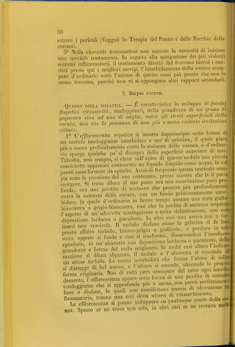 evitare i pencoli (Veggasi la Terapia del Panno e delle Macchie della cornea). . . . 50 Nella cheratite tracomatosa non sussiste la necessità di iniziare uno speciale trattamento. In seguito alla mitigazione dei più violenti sintomi inllammalorii, il trattamento diretto del tracoma mercè 1 cau- stici presta qui i migliori servigi, rintoriudamenlo della cornea scom- pare d'ordinario sotto l'azione di questo assai più presto che non lo stesso tracoma, purché non vi si oppongano altri rapporti secondarli. % Herpes cornesB. Quadro della malattia. — È caratteristico lo sviluppo di focolaj ßoqistici circoscritti, tonde(j(jianti, della rjrandezza di un prano di papavero sino ad uno di miglio, entro gli strati superficiali della cornea, non che la presenza di una più 0 meno violenta trritazmw ciliare. ... , ^ i- 1° U efßorescenza erpetica si mostra dapprincipio sotto torma di un nodulo tondeggiante intorbidato a mo'di gelatina, il quale giace più 0 meno profondamente entro la sostanza della cornea, e ü ordina- rio sporge qualche po'al dissopra della superficie anteriore di essa. Talvoltarnon sempre, si eleva sull'apice di questo nodulo una piccoln vescichetta appianata contenente un liquido limpido come acqua, le cui pareti sono formate da epitelio. Assai, di frequente questa vescicola scop- pia sotto la pressione del suo contenuto, prima ancora che la si possa scorgere. Si trova allora al suo posto ora una escoriazione poco pro- fonda ora una perdita di sostanza che penetra pm prolondamentc entro la sostanza' della cornea, con un fondo gelatinosamente intor- bo la quale d'ordinario in breve tempo assunie una tinta giallo- b an astra 0 grigio-biancastra, così che la perdita di sostanza acqu.s ■ l'aspetto di nn^llceretta tondeggiante a netta delimitazione con un depLione lardacea 0 purulenta. In altri casi non arriva n a, a 0 marsi una vescicola. 11 nodulo diafano come la gelannn a ben presto affatto torbido, bianco-grigio 0 gialliccio, ^ P^ef7,f stato oppure si fonde e così si trasforma, distaccandosi »n^o^f ^' eoUeiiale^ in un'ulceretta con deposizione lardacea o purulen a, dcHa: Se za è forma del nodo originario. In molli casi allora 1 m iam. S ne sf dilata alquanto, il nodulo «/'^^-^^VlnÄlS n alone torbido. La massa intorbidata che forma 1 alone di >oliW dilru-c di bel nuovo, e l'ulcera si estende alterando la p opn^i forma o^'ii^aria. Non di rado però scompare del tutto ogni intorbw Sento f'cfllorescenza appare sotto forma di una F- ;'« «ea. Spesso se ne trova una sola, lu alta casi .e ne trovano