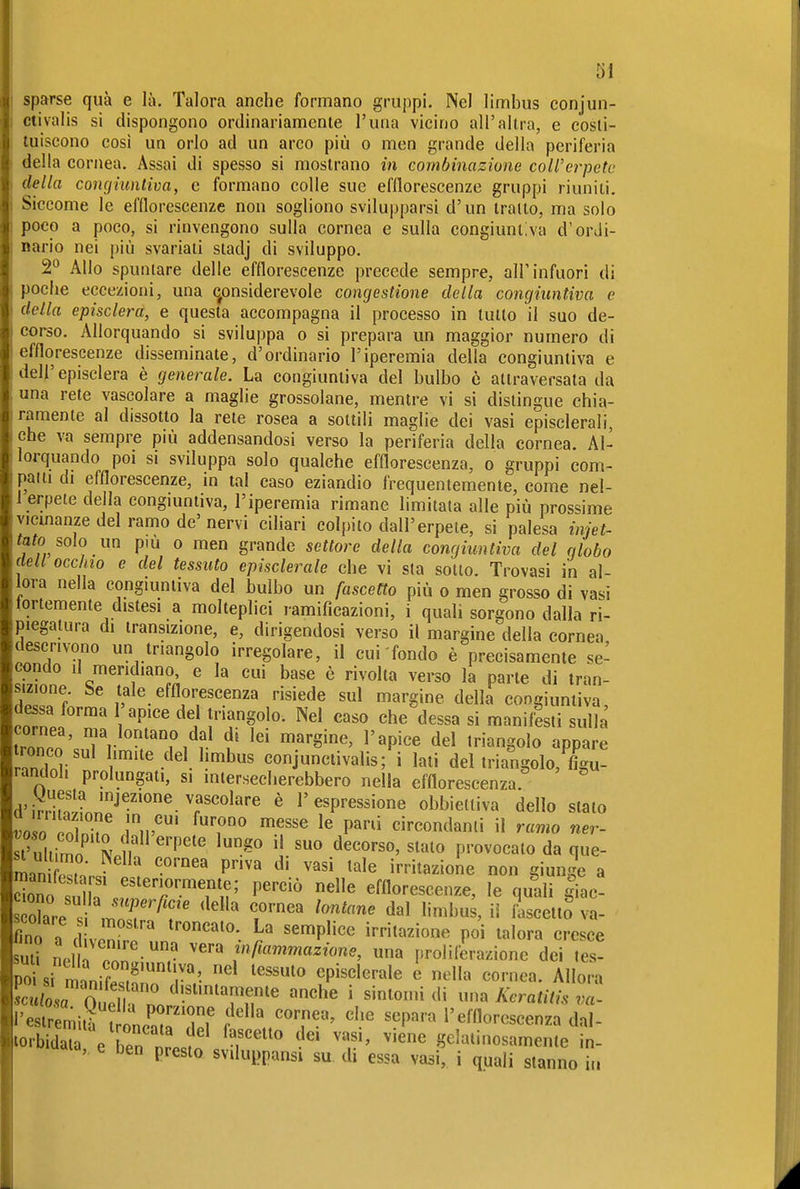 öl sparse qua e là. Talora anche formano gruppi. Nel limbus conjun- ctivalis si dispongono ordinariamente l'una vicino all'altra, e costi- tuiscono cosi un orlo ad un arco più o men grande della periferia della cornea. Assai di spesso si mostrano in combinazione coll'erpetc della concjiuntiva, e formano colle sue efflorescenze gruppi riuniti. Siccome le efflorescenze non sogliono svilupparsi d'un trailo, ma solo poco a poco, si rinvengono sulla cornea e sulla congiuniAa d'ordi- nario nei più svariati stadj di sviluppo. 2*^ Allo spuntare delle efflorescenze precede sempre, all'infuori di poche eccezioni, una c^onsiderevole congestione della concjiuntiva e della episclera, e questa accompagna il processo in tutto il suo de- corso. Allorquando si sviluppa o si prepara un maggior numero di efflorescenze disseminate, d'ordinario l'iperemia della congiuntiva e dell'episclera è generale. La congiuntiva del bulbo ò attraversata da una rete vascolare a maglie grossolane, mentre vi si distingue chia- ramente al dissolto la rete rosea a sottili maglie dei vasi episclerali, che va sempre più addensandosi verso la periferia della cornea. Al- lorquando poi SI sviluppa solo qualche efflorescenza, o gruppi com- palli di efflorescenze, in tal caso eziandio frequentemente, come nel- 1 erpete della congmntiva, l'iperemia rimane limitata alle più prossime vicmanze del ramo de' nervi ciliari colpito dall'erpete, si palesa iniet- tato solo un pm 0 men grande settore della congiuntiva del globo dell occhio e del tessuto episclerale che vi sta sotto. Trovasi in al- lora nella congiuntiva del bulbo un fascetta più o men grosso di vasi tortemente distesi a molteplici ramificazioni, i quali sorgono dalla ri- piegatura di transizione, e, dirigendosi verso il margine della cornea descrivono un triangolo irregolare, il cui fondo è precisamente se- condo il meridiano, e la cui base è rivolta verso la parte di tran- sizione be tale efflorescenza risiede sul margine della congiuntiva dessa forma 1 apice de triangolo. Nel caso che dessa si manifesti sulla ^Pnn dfl di lei margine, l'apice del triangolo appare ronco sul limite del limbus conjunctivalis; i lati del triangolo, %T randoh prolungali, si intersecherebbero nella efflorescenza. d'iSinn?''''^ T'°^'''^ ^ l'espressione obbiettiva dello stato voso cnZ^ J ip'' ^T^ P' circondanti il ramo ner- In P''' ^^^^ irritazione non giunge a SfsdlT ^''''^ ^^ efflorescenze, le quali |iac! fino a IZ-T ^''P'''^ irritazione poi talora cresce Uli ne ?nn r infiammazione, una proli frazione dei tes- po si ri'nif episclerale o nella cornea. Allora ot2'noP ''TìT' '^^^ • l'estr mità oncat rr f'^'''^'' ^^P'*^''^ l'efflorescenza dal- lorbidala e rn nr Jn f gelatinosamente in- > ben presto sviluppansi su di essa vasi, i quali stanno iu