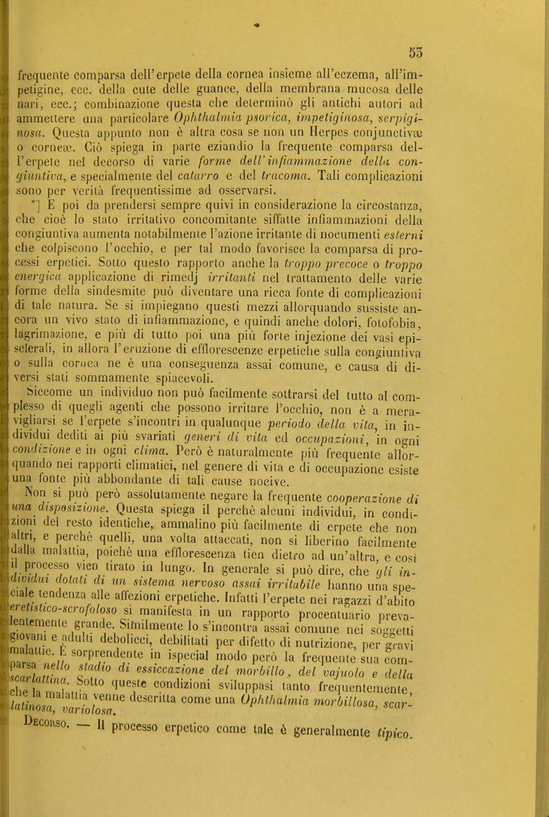 frequente comparsa dell'erpete della cornea insieme all'eczema, all'im- petigine, ecc. della cute delle guance, della membrana mucosa delle nari, ecc.; combinazione questa che determinò gli antichi autori ad ammettere una particolare Ophthalmia psorica, impetigiaosa, serpigi- nosa. Questa appunto non è altra cosa se non un Herpes conjunctivas 0 corneae. Ciò spiega in parte eziandio la frequente comparsa del- l'erpete nel decorso di varie forme dell'infiammazione della con- giuntiva, e specialmente del catarro e del tracoma. Tali complicazioni sono per verità frequentissime ad osservarsi. *] E poi da prendersi sempre quivi in considerazione la circostanza, che cioè lo stato irritativo concomitante siffatte infiammazioni della congiuntiva aumenta notabilmente l'azione irritante di nocumenti esterni che colpiscono l'occhio, e per tal modo favorisce la comparsa di pro- cessi erpetici. Sotto questo rapporto anche la troppo precoce o troppo energica applicazione di rimedj irritanti nel trattamento delle varie forme della sindesmite può diventare una ricca fonte di complicazioni di tale natura. Se si impiegano questi mezzi allorquando sussiste an- cora un vivo stalo di infiammazione, e quindi anche dolori, fotofobia, lagrimazione, e più di tutto poi una più forte injezione dei vasi epi- sclerali, in allora l'eruzione di efflorescenze erpetiche sulla congiuntiva 0 sulla coriiea ne è una conseguenza assai comune, e causa di di- versi stali sommamente spiacevoli. Siccome un individuo non può facilmente sottrarsi del tutto al com- plesso di quegli agenti che possono irritare l'occhio, non è a mera- vigliarsi se l'erpete s'incontri in qualunque periodo della vita, in in- dividui dediti ai più svariati generi di vita ed occupazioni, in ogni condizione e in ogni clima. Però è naturalmente più frequente allor- quando nei rapporti climatici, nel genere di vita e di occupazione esiste una fonte più abbondante di tali cause nocive. Non si può però assolutamente negare la frequente cooperazione di una disposizione. Questa spiega il perchè alcuni individui, in condi- zioni del resto identiche,, ammalino più facilmente di erpete che non altri, e perchè quelli, una volta attaccati, non si liberino facilmente dalla malattia, poiché una efflorescenza tien dietro ad un'altra e cosi Il processo vicn tirato in lungo. In generale si può dire, che gli in- mviaw dotati di un sistema nervoso assai irritabile hanno una soe- ciale tendenza alle affezioni erpetiche. Infatti l'erpete nei ragazzi d'abito I2ll'^oo-'crofoloso sì manifesta in un rapporto procenluario preva- lentemente grande Similmente lo s'incontra assai comune nei soggetti malatir''' ^'Y''''^- '^'^^''^ ''^^'''^ '^'^ P^^- • , i f' d.'^ morbillo, del vajuolo e della Zh Z'J condizioni sviluppasi tanto frequentemente, SLrlr^wZ' Ophthalmia morbillosa, scar'- Decouso. - li processo erpetico come tale è generalmente tipico.