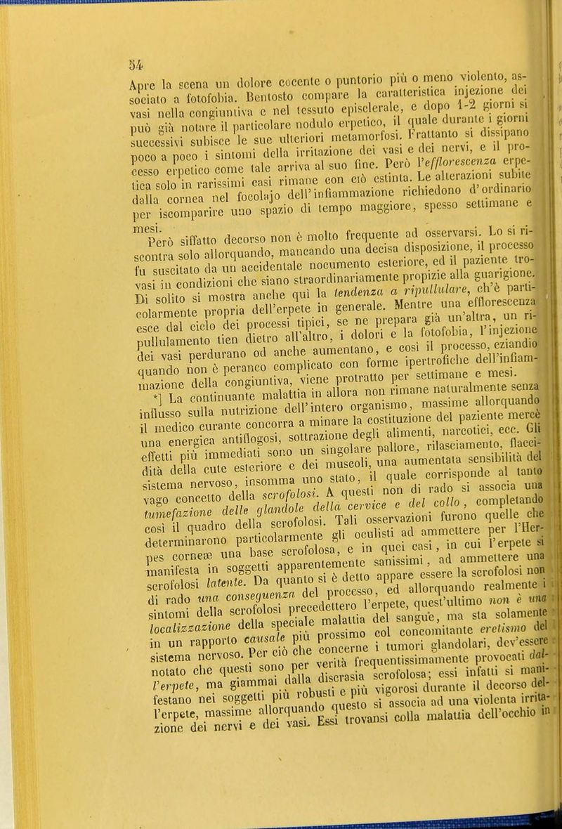 04< Apre la scena v,n dolore cocente o puntorio più o meno violento, as- so^ciato a fotofobia. Bentosto compare la caratter.suca ^je. e de vasi nella congiuntiva e nel tessuto episclerale, e dopo 1-i Momi si r.0Uu^ U particolare nodulo erpetico^ il ^J;^^^^^^::^ ucce'sivi subisce le sue ulteriori metamorfos.. ^ f 'P;;_ nnpn a nnpo i sintomi dclla irritazione dei vasi e dei nersi, e il pro Eo el KUciTn .alo ornva a. suo Hnc. Però [«/^^-^^X lini snln in rarissimi casi rimane con ciò esimia. Le allera/. oni suimc d L èo nVa ™ focolaio dell'infiammazione richieaono d'ordinano Jer isron'ari™ uno sp\z.io di Icmpo maggiore, spesso sellimane e ™ =liriiio decorso non è mollo frequenle ad osservarsi. Lo si ri- Pero una decisa disposizione, il processo f ° .ì a o Tùn aceidénTale noeuroenlo esleriorc, ed il pazienle Iro- ■ n ITdizLrche siSno iraordinariamenle propizie alla guarigione, S^Xt^fan 1. la .n.»» ^^0^^= ralt r,la^ ™ngiu„.iva Eviene proira™ ^e^—^lL^ enza una energica '^t^^^^P«,^'' pallore, rilasciamento, flacci- effetti più immediati sono un «'nOia e pa i ' sensibilità del dita della cute esteriore e col, una aumenta ^^^^^^ sistema nervoso insomma imo stato,^ ^ ^^^^^.^ ^^^^ vago concetto della f ^^^^^^^^ Tel collo , completando tumefazione dellejlanclole M^^^^^ ' ^he così il quadro della scrofolos,. Jj^l^^ ^ ^^^^^^^^^^ettere per Tller- delerminarono P«fin cui l'erpete si pes cornea3 una base ««^«^f^f'/„^^^Si^ 'ad ammettere una 4uanifesta in soggetti ^PP^ en emtn e ^^^^^^^[^ ^^^.^^1,,-. „«n scrofolosi latente. Da q«i°,^\f^^^;^^^/Ped realmente i di rado nn« ^«'^«^^''-'n^PPod te o l'eVpet non è um sintomi della scrofolosi P.'-eccdctlei o i erpe^^' 1 solamente localizzazione della sp-ale jn^^^^^ ^ concomitante eretismo del , in un rapporto causale p u prossimo i^ndolari, dev'essere : sistema nervoso. Per co cbe ^«'^«^'^^.^ ;^;Vissima^^^^ provocati da - notaio che questi sono per ^e^:^J^^^;^,.,,.,,„,3. ^ssi infatti si mani- rerpete, ma g•«^^^^ ^^^^^.„.If. più ^■'^?>ovos\ durante il decorso del- festano nei soggetti pm robu^^» ^^P^^^ ^ S ^^^^ ^.^j^^^^ i^nta- ^^ìJ-^'et&I^^^ colla malattia dell'occhio .