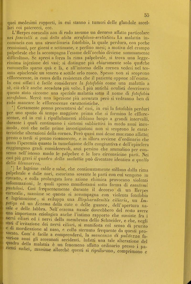 quei medesimi rapporti, in cui stanno i tumori delle glandolo ascel- lari coi paterecci, ecc. L'Herpes corncalis non di rado assume un decorso affatto particolare nei fanciulli a così detto abito scrofoloso-eretistico^ La malattia in- comincia con una straordinaria fotofobia, la quale perdura, con poche remissioni, per giorni e settimane, e perlìno mesi; a motivo del crampo palpebrale che la accompagna l'esame dell'occhio diviene sommamente difficoltoso. Se apresi a forza la rima palpebrale, si trova una legge- rissima injezionc dei vasi; si distingue più chiaramente solo quaìche ramoscello sparso qua e là, e all'intorno della cornea vedesi nel tes- suto episclerale un tenero e sottile orlo roseo. Spesso non si scoprono efflorescenze, in causa della resistenza che i! paziente oppone all'esame. In casi siffatti è facile considerare la fotofobia come una malattia a sè, ciò ch'è anche accaduto più volte. I più antichi oculisti descrissero questo stalo siccome una speciale malattia sotto il nome di fotofobia scrofolosa. Mercè una ispezione più accurata però si vedranno ben di rado mancare le efflorescenze caratteristiche. *] Certamente ponno presentarsi de' casi, in cui la fotofobia perduri per uno spazio di tempo maggiore prima che si formino le efflore- scenze, ed in cui i ripullulamenli abbiano luogo a grandi intervalli, durante i quali continuano i sintomi subbietiivi in modo assai inco- modo, cosi che nelle prime investigazioni non si scoprono le carat- teristiche alterazioni della cornea. Però quasi mai desse mancano afl'atto; presto 0 tardi si ponno riconoscere, e in allora avviene d'ordinario che tanto l'iperemia quanto la tumefazione della congiuntiva e dell'episclera raggiungano gradi considerevoli, anzi persino che ammalino per con- senso nell'istesso modo le palpebre e le loro circonvicine parti. Nei casi più gravi il quadro della malattia \mò diventare identico a quello della blennorrea. *] Le lagrime calde e salse, che continuatamente stillano dalla rima palpebrale e dalle nari, escoriano sovente le parti con cui vengono ni contatto, e colla prolungata loro azione chimica provocano violenti inflammazioni, le quali spesso manifestansi sotto forma di esantemi pustolosi. Così frequentemente durante il decorso di un Herpes corneahs, massime se questo si accompagna con violenta fotofobia « iagrimazione, si sviluppa una Blepharadenitis ciliaris, un Im- petigo ed un Eczema della cute o delle guance, dell'apertura na- sale e delle labbra. Nell'eczema nasale dovrebbero del resto avn-e una importanza eziologica anche l'intimo rapporto che sussiste fra i nervi ciliari ed i nervi della membrana dello Schneider, e che, negli stati d irritazione dei nervi ciliari, si manifesta col senso di prurito « Ü1 mordicazionc al naso, e collo sternuto frequente da questi pro- vocato. Lom e facile a comprendersi, la mancanza di pulitezza fa- vorisce assai gl, accennati accidenti, infatti una tale alterazione del quadro della malattia è un fenomeno afl'atto ordinario presso i pa- ^'enu sudici, massime allorché questi si ripulis/^ono, comprimono e