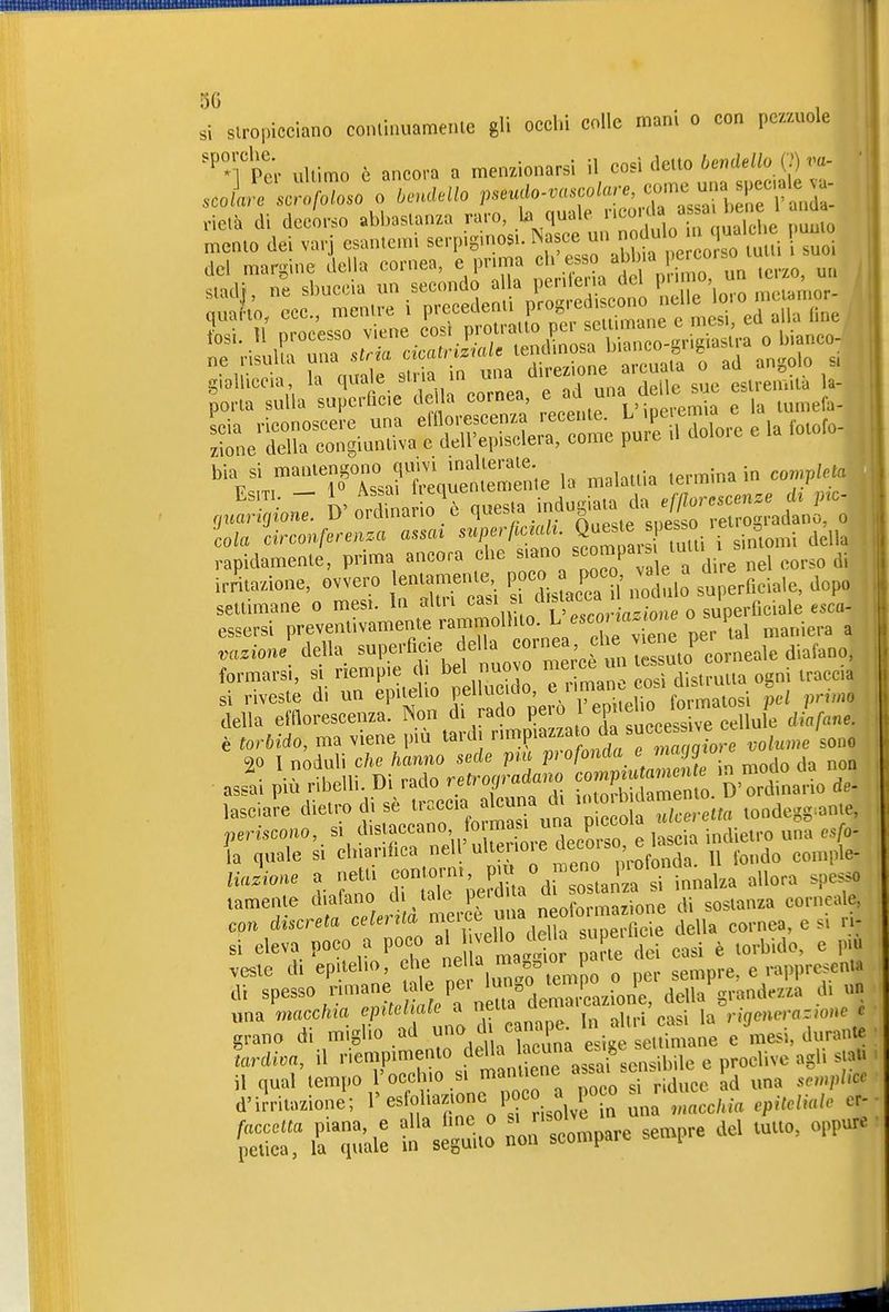 si slropicciano conlinuameiile gli occhi colle mani o con pez/Aiole '^TPe^ uUimo è ancora a menzionarsi il cosi detto 6e.de//o (7) va- stadf, ne sbuccia un secondo alla pentena loro mctarnor- porla sulla superficie della cornea, '^^^.f^^^^ e la tumefa- Lia riconoscere una einorescenza recen^. ^ P« zìone della congiuntiva e dell episcleia, come pure u bla si -^^-^^-^ri:^^^^^^ la malattia termina in co^j^lel ' W ordì 0 ò questa indugiata da efßorescenze eh p-c- rniarigione. Ü oiclmauo t quesui ii n  ^j-ouradano. o ila Ìirconferen.a asscu ^'^P''^^^^^^^^^ della rapidamente, prima ancora che siano s^^o^P^^'^i/^'^i^g „gl corso di ir^tazione, ovvero lentament^ P^distac^ca 1 no ulo surficiale, dopo settimane o mesi. In altri ; -.^.^ o superficiale esca- essersi preventivamente rammolhto. ^ esco ^fl^. one o s p ^ .azion/della -1-^-^ tuoro'n e^^è t s^^^^^^^^^^ formarsi, si riempie d bel nuovo ^er^  . distrutta ogni traccia si riveste di un epitelio pellucido, ^^^elTo fon^ J,./ primo della emorescenza. Non di rado P^^^^^^^X fuccess e7eUule diafane. è torbido, ma viene più tardi ''''.^^''^J;'^^^^^^^ volume sono 20 1 noduli che hanno sede pm profonda e magg'oi Ji più ribelli. Di rado retrogradano ^^^^^^o de- lasciale dietro di sè ^-^^ J^^.^.t tondeggiante, neriscom, si distaccano to masi una Picu • j^-gi,,o una csfo- l quale si el-rifiea nel!'ulteriore decoi.^^^^^^^ Uazione a netti -n orni ^« o . nojnot^^^ .^^^^^^ ^^^^^^ lamenle diafano di tale pe.u a . ^ sostanza corneale, con discreta celertta mei^e ^f J^^^ ^ella cornea, e si ri- si eleva poco a PO-t irt i te Id casi è torbido, e più veste di epitelio, che ^1^Z^^-;^^^^^ ^ sempre, e rappre.cnW di spesso rimane ale pei 1'^=°.'^^^^^^ della grandezza d. un ^m/n^acchia epitehale a ««^^^^^^^^'i^^.^'casi \^ rigenerazione è grano di miglio ad e mesi, durante ìardioa, il riempimento della ««^^^^^'f e proclive agli stai, il qual tempo rocclno SI mant ne a.sai p^ ^^^^ ^^^^^^^^.^ d'irritazione; l'esfoliazionc poco a poco ^^^^^.^ .^^^.^^^^ f .u'ai: in\e;mt: ron'tm;. sempre del tutto, oppu.