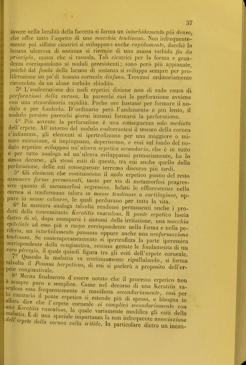 .ì}7 invece nella località della faccetta si forma un intorbidamento più denso, che offre tutto l'aspetto di una macchia tendinoaa. Non infrequente- mente poi siffatte cicatrici si sviluppano anche rapidamente, dacché la lacuna ulcerosa di sostanza si riempie di una massa torbida fm da principio, massa che si rassoda. Tali cicatrici per la forma e gran- dezza corrispondono ai noduli preesistenti; sono però più appianate, poiché dal fondo della lacuna di sostanza si sviluppa sempre per pro- liferazione un po'di tessuto corneale diafano. Trovansi ordinariamente circondate da un alone torbido sbiadito. 3° L'esulcerazione dei nodi erpetici diviene non di rado causa di perforazioni della cornea. In parecchi casi la perforazione avviene con una straordinaria rapidità. Poche ore bastano per formare il no- dulo e per fonderlo. D'ordinario però l'andamento è più lento, il nodulo persiste parecchi f?iorni innanzi formarsi la perforazione. 4^ Più sovente la perforazione è una conseguenza solo mediata dell'erpete. All'intorno del nodulo esulcerantesi il tessuto della cornea sinCamma, gli elementi si ipertrofizzano per una maggiore o mi- nore estensione, si impinguano, deperiscono, e cosi sul fondo del no- dulo erpetico sviluppasi un'ulcera erpetica secondaria, che è in tutto e per tutto analoga ad un'ulcera sviluppatasi primariamente, ha lo stesso decorso, gli slessi esiti di questa, tra cui anche quello della perforazione, delle cui conseguenze terremo discorsa più tardi. 50 Gh elementi che costituiscono il nodo erpetico ponno del resto assumere forme permanenti, tanto per via di metamorfosi progres- sive quanto di metamorfosi regressive. Infatti le efflorescenze nella cornea si trasformano talora in masse lendinose 0 cartilaqinee op- pure in masse calcaree, le quali perdurano per tutta la vita b in maniera analoga talvolta rendonsi permanenti anche i pro- dotti della concomilaiue Keratitis vasculosa. Il ponte erpetico lascia die ro di se dopo scomparsi i sintomi della irritazione, una macchia epiteliale ad esso più 0 meno corrispondente nella forma e nella ne- ri er.a, un intorbidamento pannoso oppure anche una neoformazione leyuitnosa be contemporaneamente si iperlrofizza la parte iperemica cnrnspondeate della ingiuntiva, restano gettatele fondamema dTuü vero^ptengio 1 quale quindi figura tra gli esiti dell'erpete corneale, iilvnl.. « malattia va continuamente ripullulando, si forma è sTmmv'nn^r'''''',^''^'^ P'-o^^sso erpetico non se2 ' ^'^ Keratitis va- 0 contrf .n w'^'^'''' >^'fe^'^ secondariamente, così per I llora d ^T' 'P'^'' ^^^^^^ P'^ «P«^^0' <^ bisogna^L ^n/Vm ^7/ empete corneale si complicò secondariamente con malat^n f «•^^^^«^'f' la quale variamente modifica gli esiti della rpcte della cornea colla irittde. In particolare dietro un incon-