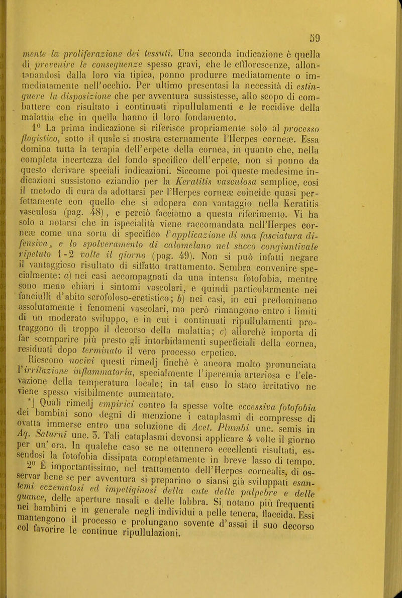 mente la proliferazione dei tessuti. Una seconda indicazione è quella di prevenire le conserjuenze spesso gravi, clic le d'Ilorescenze, allon- tnnandosi dalla loro via lipica, ponno produrre mcdialamente o im- mediaiamenie nell'occhio. Per ultimo presentasi la necessità di estin- guere la disposizione che per avventura sussistesse, allo scopo di com- battere con risultato i continuati ripullulamenti e le recidive della malattia che in quella hanno il loro fondamento. 1° La prima indicazione si riferisce propriamente solo al processo flofjisUco, sotto il quale si mostra esternamente l'Herpes eornea3. Essa domina tutta la terapia dell'erpete della cornea, in quanto che, nella completa incertezza del fondo specifico dell'erpete, non si ponno da questo derivare speciali indicazioni. Siccome poi queste medesime in- dicazioni sussistono eziandio per la Keratitis vasculosa semplice, cosi il metodo di cura da adottarsi per l'Herpes corneae coincide quasi per- fetiamenie con quello che si adopera con vantaggio nella Keratitis vaseidosa (pag. 48), e perciò facciamo a questa rilerimento. Vi ha solo a notarsi che in ispecialità viene raccomandata nell'Herpes cor- nea come una sorta di specifico l'applicazione di una fasciatura di- fensiva^ e lo spolveramenlo di calomelano nel sacco congiuntivale ripetuto 1-2 volte il giorno (pag. 49). Non si può infatti negare il vantaggioso risultato di siffatto trattamento. Sembra convenire spe- cialmente: a) nei casi accompagnati da una intensa fotofobia, mentre sono meno chiari i sintomi vascolari, e quindi particolarmente nei lanciulh d'abito scrofoloso-eretistico; Ä) nei casi, in cui predominano assolutamente i fenomeni vascolari, ma però rimangono entro i limiti di un moderato sviluppo, e in cui i continuati ripullulamenii pro- traggono di troppo il decorso della malattia; c) allorché imporla di tar scomparire più presto gli intorbidamenti superficiali della cornea residuali dopo terminato il vero processo erpetico. ' Riescono nocivi questi rimedj finché è ancora molto pronunciata l irritazione infiammatoria, specialmente l'iperemia arteriosa e l'ele- vazione della temperatura locale; in tal caso lo stalo irritativo ne viene spesso visibilmente aumentato. *] Quali rimedj empirici contro la spesse volte eccessiva fotofobia ilei bambini sono degni di menzione i cataplasmi di compresse di ovatta immerse entro una soluzione di Acet. Plumbi une. semis in Aq. ^ialurni une. 5. Tali cataplasmi devonsi applicare 4 volte il giorno L'nHo  . ottennero eccellenti risultati, es- sendosi la iotofohia dissipata compietamente in breve lasso di tempo «PP. . ''PO'''«l'Ssimo, nel trattamento dell'Herpes cornealis, di Umìor^rH,^ f preparino o siansi già sviluppati esan^ temi eczematosi ed impetiginosi della cute delle palpebre e delle guance, delle aperture nasali e delle labbra. Si. notano più frequenti m ' M ''^'^'^»i « l'elle tenera, fiacc da Es man erigono .1 processo e prolungano sovenle d'assai i suo decorso «Ol favorire le continue ripullulazioni.