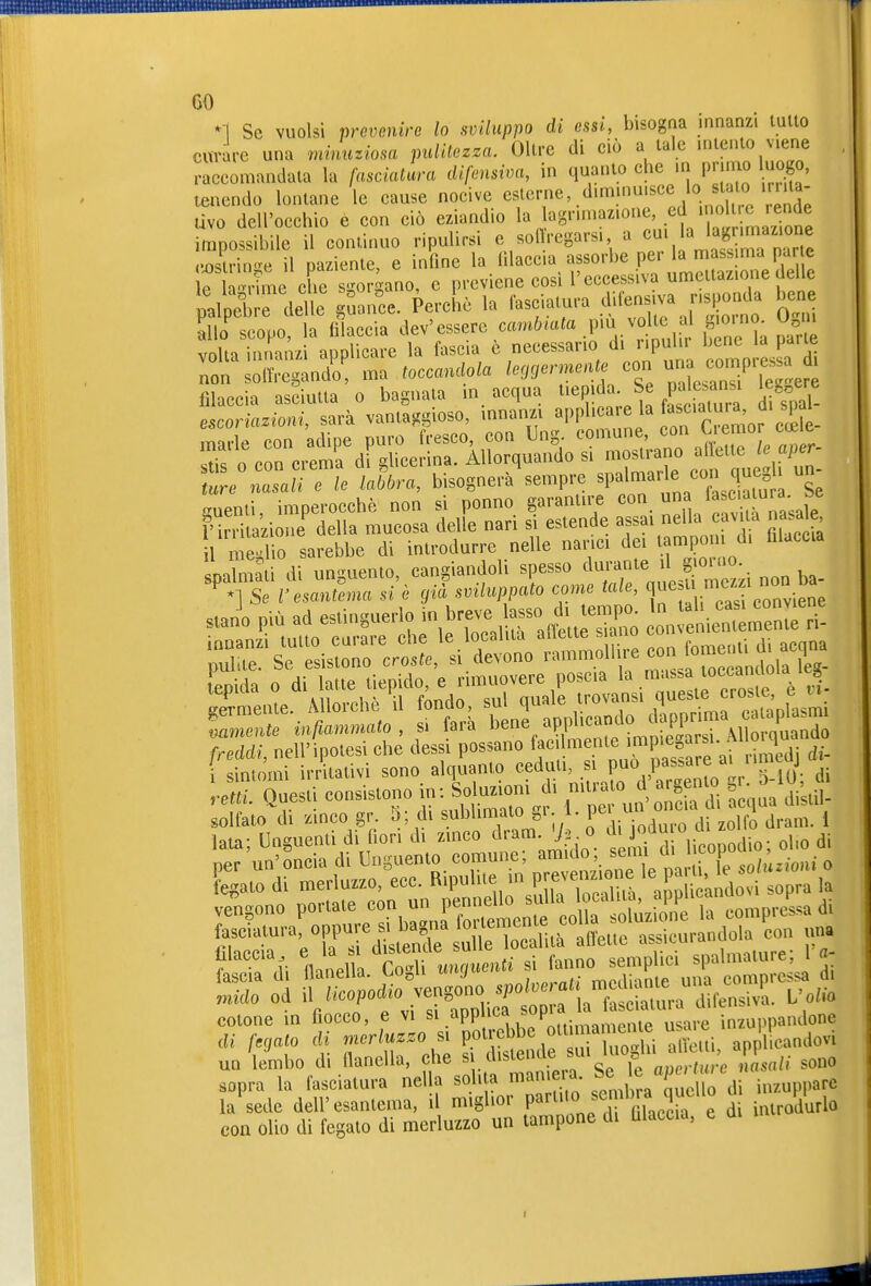 *1 Se vuoisi prevenire lo sviluppo di essi, bisogna innanzi tutto curare una minuziosa pulitezza. Olire di ciò a tale intento viene raccomandata la fasciatc^ra difensiva, in quanto che in prinio luogo, tenendo lontane le cause nocive esterne, diminuisce lo sta o m ùvo dell'occhio e con ciò eziandio la agrimaz.one, «noi ende impossibile il continuo ripulirsi e sonVegarsi a «u; a hg ™az.o^ ..^stringe il paziente, e infine 1^ ^l^eeia aporbe per a « 1p h^rime che soraano, e previene cosi l'eccessiva umettazione ueiie L' e 0 le Uhra, bisognerà^empre spalmale con qu g un- guenù, imperocché non si ponno garanln-e «™. '^/j ™^^t.ale l'irrilazione della mucosa delle nar. si estende assai nella ca% a na aie 1 n e'iio sarebbe di inlrodurre nelle nanci dei lamponi d, filaccia Limai di unguento, cangiandoli spesso durame il giorno, '•^fs 'rtaXa «'è ,iL.ilup^ato come tale, q-su me- non ba s Jo più ad -Unguerlo in breve lasso di em^^^^ „„ ',;i:mer„rri- freddi, nell'ipotesi che dessi possano >!'^^.^^^.;.'P'^^=^^^^^^^ rigidi di- sintomi irritativi sono alquanto ceduti, si P^» ,Pas.are ai iimtuj Questi consistono in: Soluzioni di --.^^ arge^U^ --10,^^. solfato di zinco gr. 5; di sublimato gr 1. ^^'J^^^^^ ^^„-^ j,^^,. i lata; Unguenti di fiori di zinco dram 7^ o ^Uodu o di z ^^^^ ^. per un'oncia di Unguento comune; ^' • 7e so/ù^ o Fegato di merluzzo, ecc. Ripulite uì P^f;« ^^, ;ido sopra la vengono portate con un pennello ^J^^^^^^^.^^^^^^/^^^' »^^^^ di fas^atura! oppure si bagna ^^r— ^eon una fTdi ^flila'cÄ^ spalmature; l'a- lascia di llaneua. yo^n j . .. jv,p(i;anie una compressa di mido od YTJTr^z^^^^^^^^^^^^^^ cotone in fiocco, e vi .»PP. inzuppandone äi f.jato di j.er s. Potr bb ^^^^ ^^^^^^^^^ ^..etti, apflllcandovi un lembo di flanella, che § /lisienuej=u ^ „,j,,,.fi(,.c nasali sono sopra la fasciatura nel a solita marnerà f é J^^^jj i,,„ppare la sede dell'esantema, il miglior P»'^^''« ^^.f ^Jf^^^^^^^^ di introdurlo con olio di fegato di merluzzo un tampone di Ulaccia, e