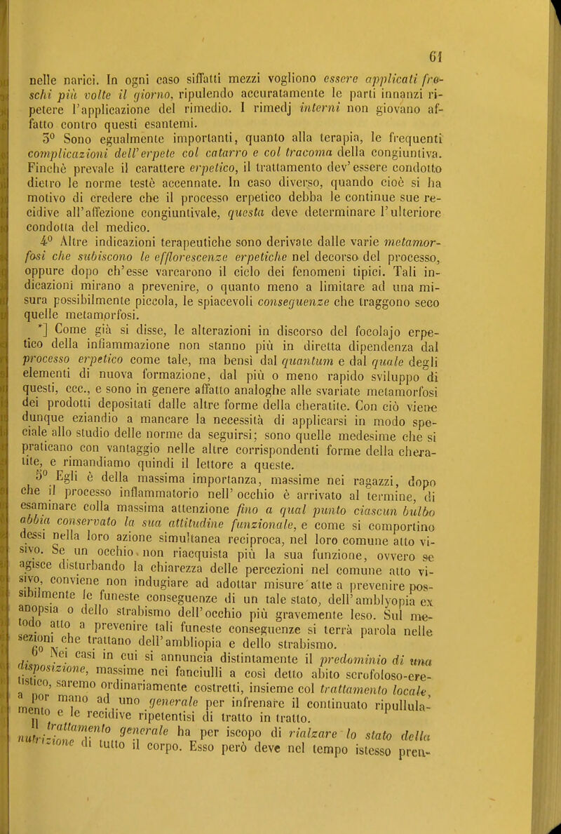 nelle narici. In ogni caso siffatti mezzi vogliono essere applicati fro- scht più volte il fjiorno, ripulendo accuratamente le parti innanzi ri- petere rapplicazione del rimedio. I rimedj interni non giovano af- fatto contro questi esantemi. 0° Sono egualmente importanti, quanto alla terapia, le frequenti complicazioni dell'erpete col catarro e col tracoma della congiuntiva. Finché prevale il carattere erpetico, il trattamento dev' essere condotto dietro le norme testò accennate. In caso diverso, quando cioè si ha motivo di credere che il processo erpetico debba le continue sue re- cidive all'affezione congiuntivale, questa deve determinare l'ulteriore condotta del medico. i*' Altre indicazioni terapeutiche sono derivate dalle varie metamor- fosi che subiscono le efflorescenze erpetiche nel decorso del proces&o, oppure dopo ch'esse varcarono il ciclo dei fenomeni tipici. Tali in- dicazioni mirano a prevenire, o quanto meno a limitare ad una mi- sura possibilmente piccola, le spiacevoli conseguenze che traggono seco quelle metamorfosi. *] Come già si disse, le alterazioni in discorso del focolajo erpe- tico della infiammazione non stanno più in diretta dipendenza dal processo erpetico come tale, ma bensì dal quantum e dal quale degli elementi di nuova formazione, dal più o meno rapido sviluppo di questi, ecc., e sono in genere affatto analoghe alle svariate metamorfosi dei prodotti depositati dalle altre forme della cheratite. Con ciò viene dunque eziandio a mancare la necessità di applicarsi in modo spe- ciale allo studio delle norme da seguirsi; sono quelle medesime che si praticano con vantaggio nelle altre corrispondenti forme della chera- tite, e rimandiamo quindi il lettore a queste. 5° Egli è della massima importanza, massime nei ragazzi, dopo che il processo infiammatorio nell' occhio è arrivato al termine, di esammare colla massima attenzione fino a qual punto ciascun bùlbf) abbia conservato la sua attitudine funzionale, e come si comportino dessi nella loro azione simultanea reciproca, nel loro comune atto vi- sivo. Se un occhio, non riacquista più la sua funzione, ovvero se agisce disturbando la chiarezza delle percezioni nel comune atto vi- sivo conviene non indugiare ad adottar misure'atte a prevenire pos- silDiJmente le funeste conseguenze di un tale stato, dell'amblyopia ex anopsia o dello strabismo dell'occhio più gravemente leso. Sul me- odo atto a prevenire tali funeste conseguenze si terrà parola nelle sezioni che trattano dell'ambliopia e dello strabismo. 0 Wei casi in cui si annuncia distintamente il predominio di ima apposizione, massime nei fanciulli a così detto abito scrofoloso-ere- snco, saremo ordinariamente costretti, insieme col trattamento locala mpml! ad uno generale per infrenare Ìl continuato ripullula- mento e le recidive ripetenlisi di tratto in tratto. nuW^oTdrf,.^'T'^' ^'.P' '''°P° riamare lo stato della ^^ruione di tutto il corpo. Esso però deve nel tempo istesso preii-