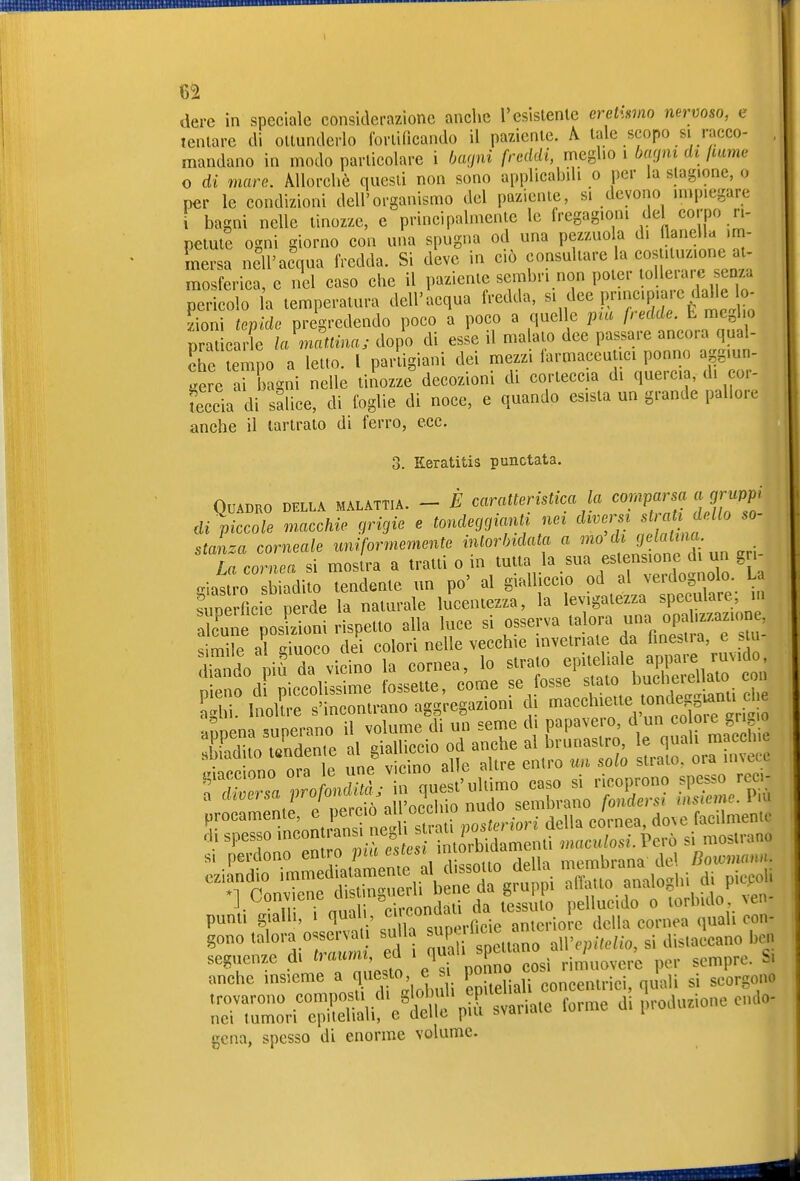 dere in speciale considerazione anche resistente eretii^mo nervoso, e Tentare di ottunderlo forlidcando il paziente. A tale scopo si racco- mandano in modo particolare i haoni freddi, meglio i bacini di ßume 0 di mare. Allorché questi non sono applicahili o per la stagione, o per le condizioni dell'organismo del paziente, si devono impiegare 1 bagni nelle tinozze, e principalmente le fregagioni del corpo ri- petute ogni giorno con una spugna od una pezzuola di ^^f«»« 'J mersa nell'acqua fredda. Si deve in ciò f^l^^'-^»^ ^j^^t^a i mosferica, e nel caso che il paziente sembri non poter loUeia. e enza pericolo la temperatura dell'acqua fredda, si dee principiare dalle lo- tepide prigredendo poco a poco a quelle ina fredde. E megho praticarle h mattina j dopo di esse il malato dee passare ancora qual- che Lmpo a letto, l partigiani dei mezzi iarmaceutici ponno aggiun- gere arLgni nelle tinozze decozioni di corteccia di quercia, di cor- teccia di salice, di foglie di noce, e quando esista un grande pallore anche il lartrato di ferro, ecc. Keratitis punctata. OuiDBO DELLA MALATTIA. - E caralteristica la comparsa ,j rW' di piccole .«ccAic grvjic e toHde<j,jim.ti nei ° staLa corneale uniformemente mlorlndata a '»» f 'J'?'^- La cornea si moslra a IratU o in lutlo la sua estensione d un gr, mastro sbiadilo tendente un po' al gialliccio od al vei-dogi olo. U fmerficie perde la naturale lucentezza, la levigatezza speculare m Zi posSoni rispetto alla luce si osserva »°P» .-^^^ SI perdono entro pia esicsi \myi^^ membrana de' Bowmami. pnnli^anU%u.i — gono l»lo™°;- ™ I S penano allV,»7c(io, si distaccano l.» seguenze di ed i ^ . rimuovere per sempre. Si anche insieme a ^o, e ponn» 1^,. „ rrZri-^pSif^S'pii; svariate forme d, produzione culo- gena, spesso di enorme volume.