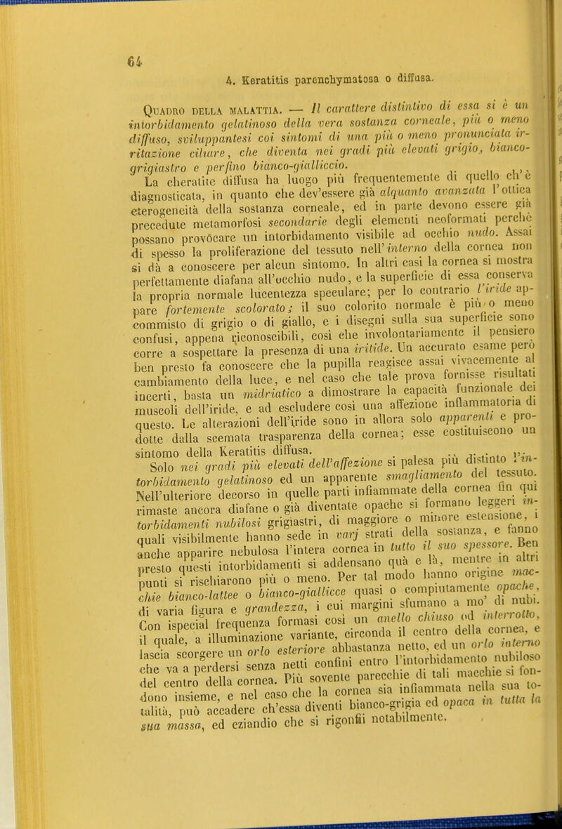 A. Keratitis parenchymatoaa o diffusa. Quadro della malattia. — Il carattere distiiilivo di essa si è un mlorbidamcnto rjelatinoso della vera sostanza corneale, pia o meno diffuso, svUuppantesi coi sintomi di una più o meno pronunciala ir- ritazione ciliare, che diventa nei (jradi pia elevali (jrKjio, bianco- grigiastro e perfino bianco-rjialliccio. La cheratite dill'usa ha luogo più frequentemenle di quello eh e diacnosticata, in quanto che dev'essere già alquanto avanzala 1 ottica eterogeneità della sostanza corneale, ed in parte devono essere già precedute metamorfosi secondarie degli elementi neoformaii perche possano provocare un intorbidamento visibile ad occhio nudo. Assai di spesso la proliferazione del tessuto iieW interno della cornea non si dà a conoscere per alcun sintomo, in altri casi la cornea si mostra perfettamente diafana all'occhio nudo, e la superficie di essa conserva la propria normale lucentezza speculare; per lo contrario Hrfcfe ap- pare fortemente scolorato; il suo colorito normale è pm^o meno commisto di grigio o di giallo, e i disegni sulla sua superficie sono confusi, appena Riconoscibili, così che involontariamente il pensiero corre a sospettare la presenza di una iritide. Un accurato esame pero ben presto fa conoscere che la pupilla reagisce ««^«^'''''''3,«t cambiamento della luce, e nel caso che tale P^'^^'a f^^^^^^f^, f .'^ lucerti basta un midriatico a dimostrare la capacita funzionale dei muscoli de l'iride, e ad escludere così una affezione innammatona di questo Le altera^ion dell'Iride sono in allora solo «i^P--!^^' « P'^ dolte dalla scemata trasparenza della cornea; esse costitmscono un sintomo della Keratitis diffusa. A\^ùntn ni- Solo nei gradi più elevati dell'affezione si palesa più di^tm o . tn torbidamenti gelatinoso ed un apparente «'««J/^'.^^^^^ J;;'^: Nell'ulteriore decorso in quelle parti mfiammate della co neaj n ^ rimaste ancora diafane o già diventate opache si f^^^;^ torbidamenti nubilosi grigiastri, di maggiore « ^fj^^^^^^'^f^^'„'„^ quali visibilmente hanno sede in varj strati della ^«-«^ ' ^ f anche apparire nebulosa l'intera cornea in ^«««J . f oresto questi intorbidamenti si addensano qua e la, mentre in auri Sund si ri hiarono più o meno. Per tal modo hanno or.gme mac- E^LÄe o lianco-giallicce quasi o compiutarneme apc.^ di varia fi-ura e grandezza, i cui margini sfumano a mo di num. Ton isDcc al frequenza formasi così un miello chiuso i^d interrotto, n rmTT il Sione variante, circonda il centro della cornea, e ma mlssa, ci eziandio clic si ngonfii notab.lmcnic.