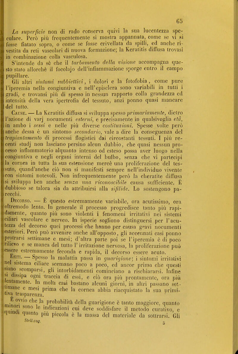 La superficie non di rado conserva quivi la sua lucentezza spe- culare. Però più frequentemente si mostra appannata, come se vi si fosse fiatato sopra, o come se fosse crivellata da spilli, ed anche ri- vestita da reti vascolari di nuova formazione; la Keratitis diffusa trovasi in combinazione colla vasculosa. S'intende da sè che il hirbarnento della visione accompagna que- sto stato allorché il focolajo dell'infiammazione sporge entro il campo pupillare. Gli altri sintomi subbiettivi, i dolori e la fotofobia , come pure l'iperemia nella congiuntiva e nell'episclera sono variabili in tutti i gradi, e trovansi più di spesso in nessun rapporto colla grandezza ed intensità della vera ipertrofia del tessuto, anzi ponno quasi mancare del tutto. Cause. — La Keratitis diffusa si sviluppa spesso primariamente, dietro l'azione di varj nocumenti esterni, e precisamente in qualsivoglia età, in ambo i sessi e nelle più diverse costituzioni. Spesse volte però anche dessa è un sintomo secondario, vale a dire la conseguenza del trapiantamento di processi flogistici dai circostanti tessuti. I più re- centi studj non lasciano persino alcun dubbio, che quasi nessun pro- cesso infiammatorio alquanto intenso od esteso possa aver luogo nella congiuntiva e negli organi interni del bulbo, senza che vi partecipi la cornea in tutta la sua estensione mercè una proliferazione del tes- suto, quand'anche ciò non si manifesti sempre nell'individuo vivente con sintomi notevoli. Non infrequentemente però la cheratite diffusa si sviluppa ben anche seìiza una riconoscibile causa sufficiente. È dubbioso se talora sia da attribuirsi alla sifilide. Lo sostengono pa- recchi. Decorso. — E questo estremamente variabile, ora acutissimo, ora oltremodo lento. In generale il processo progredisce tanto più rapi- damente, quanto più sono violenti i fenomeni irritativi nei sistemi ciliari vascolare e nerveo. In ispecie sogliono distinguersi per l'acu- tezza del decorso quei processi che hanno per causa g^avi nocumenti esteriori. Però può avvenire anche all'opposto, gli accennati casi ponno protrarsi settimane e mesi; d'altra parte poi se l'iperemia è di poco ruievo e se manca del tutto l'irritazione nervosa, la proliferazione può essere estremamente feconda e rapida, il decorso essere acuto. Esiti. — Spesso la malattia passa in rjuarigione; i sintomi irritativi nel sistema ciliare scemano poco a poco, ed ancor prima che questi siano scomparsi, gli intorbidamenti cominciano a rischiararsi. Infine SI dissipa ogni traccia di essi, e ciò ora più prontamente, ora più lentamente. In molti casi bastano alcuni giorni, in altri passano set- fiimane e mesi prima che la cornea abbia riacquistato la sua primi- 'tiva trasparenza. im n °™ ^'^^ probabilità della guarigione è tanto maggiore, quanto m non sono le indicazioni cui deve soddisfare Ìl metodo curativo, e 'H^mm quanto più piccola è la massa del materiale da sottrarsi. Gli Sltll.vag.