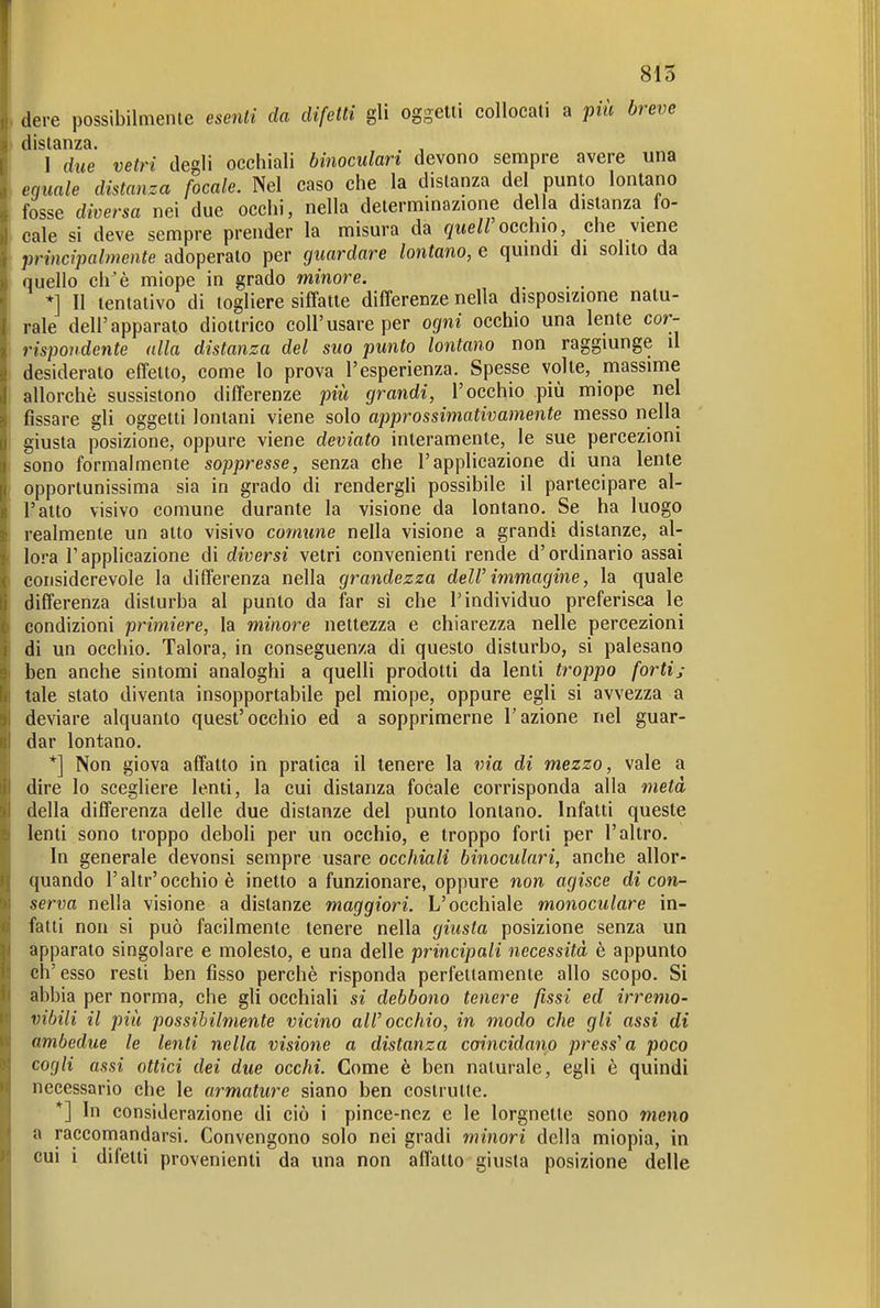 815 dere possibilmente esenti da difetti gli oggetti collocati a più breve I due vetri degli occhiali binoculari devono sempre avere una eguale distanza focale. Nel caso che la distanza del punto lontano fosse diversa nei due occhi, nella determinazione della distanza fo- cale si deve sempre prender la misura da </ite//occhio che viene principalmente adoperato per giiardare lontano, e quindi di solito da quello ch^è miope in grado minore. _ , *] Il tentativo di togliere siffatte differenze nella disposizione natu- rale dell'apparato diottrico coli'usare per ogni occhio una lente cor- rispondente alla distanza del suo punto lontano non raggiunge il desiderato effetto, come lo prova l'esperienza. Spesse volte, massime allorché sussistono differenze più grandi, l'occhio più miope nel fissare gli oggetti lontani viene solo approssimativamente messo nella giusta posizione, oppure viene deviato interamente, le sue percezioni sono formalmente soppresse, senza che l'applicazione di una lente opportunissima sia in grado di rendergH possibile il partecipare al- l'atto visivo comune durante la visione da lontano. Se ha luogo realmente un atto visivo comune nella visione a grandi distanze, al- lora l'applicazione di diversi vetri convenienti rende d'ordinario assai considerevole la differenza nella grandezza dell'immagine, la quale differenza disturba al punto da far si che l'individuo preferisca le condizioni primiere, la minore nettezza e chiarezza nelle percezioni di un occhio. Talora, in conseguenza di questo disturbo, si palesano ben anche sintomi analoghi a quelli prodotti da lenti troppo forti; tale stato diventa insopportabile pel miope, oppure egli si avvezza a deviare alquanto quest'occhio ed a sopprimerne l'azione nel guar- dar lontano. *] Non giova affatto in pratica il tenere la via di mezzo, vale a dire lo scegliere lenti, la cui distanza focale corrisponda alla metà della differenza delle due distanze del punto lontano. Infatti queste lenti sono troppo deboli per un occhio, e troppo forti per l'altro. In generale devonsi sempre usare occhiali binoculari, anche allor- quando l'altr'occhio è inetto a funzionare, oppure non agisce di con- serva nella visione a distanze maggiori. L'occhiale monoculare in- fatti non si può facilmente tenere nella giusta posizione senza un apparato singolare e molesto, e una delle principali necessità è appunto ch'esso resti ben fisso perchè risponda perfettamente allo scopo. Si abbia per norma, che gli occhiali si debbono tenere fissi ed irremo- vibili il più possibilmente vicino all'occhio, in modo che gli assi di ambedue le lenti nella visione a distanza coincidano pressen poco cogli assi ottici dei due occhi. Come è ben naturale, egli è quindi necessario che le armature siano ben costrutte. *] In considerazione di ciò i pince-nez e le lorgnette sono meno a raccomandarsi. Convengono solo nei gradi minori della miopia, in cui i difetti provenienti da una non allatto giusta posizione delle