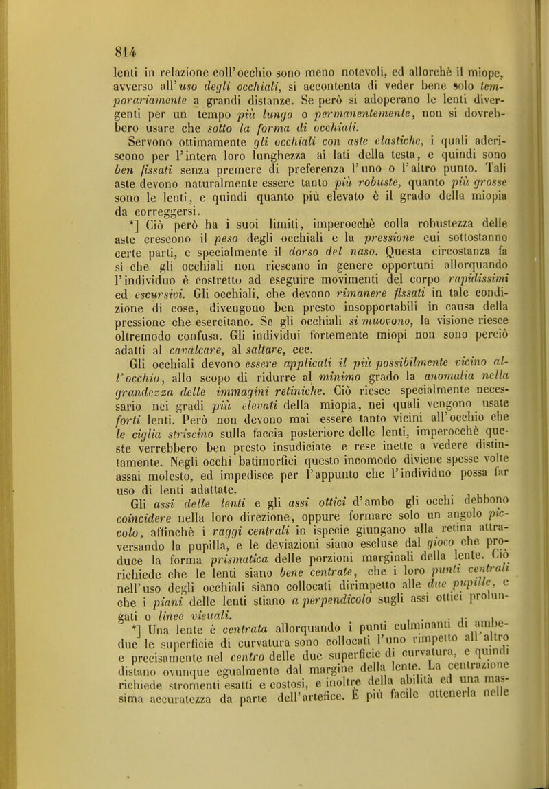 lenti in relazione coli'occhio sono meno notevoli, ed allorché il miope, avverso all'wso degli occhiali, si accontenta di veder bene solo tem- porariamonte a grandi distanze. Se però si adoperano le lenti diver- genti per un tempo più limgo o permanentemente, non si dovreb- bero usare che sotto la forma di occhiali. Servono ottimamente gli occhiali con aste elastiche, ì quali aderi- scono per l'intera loro lunghezza ai lati della testa, e quindi sono ben fissati senza premere di preferenza l'uno o l'altro punto. Tali aste devono naturalmente essere tanto più robuste, quanto più grosse sono le lenti, e quindi quanto più elevato è il grado della miopia da correggersi, *] Ciò però ha i suoi limiti, imperocché colla robustezza delle aste crescono il peso degli occhiali e la pressione cui sottostanno certe parli, e specialmente il dorso del naso. Questa circostanza fa si che gli occhiali non riescano in genere opportuni allorquando l'individuo è costretto ad eseguire movimenti del corpo rapidissimi ed escursivi. Gli occhiali, che devono rimanere fissati in tale condi- zione di cose, divengono ben presto insopportabili in causa della pressione che esercitano. Se gli occhiali si muovono, la visione riesce oltremodo confusa. Gli individui fortemente miopi non sono perciò adatti al cavalcare, al saltare, ecc. Gli occhiali devono essere applicati il più possibilmente vicino al- l'occhio, allo scopo di ridurre al minimo grado la anomalia nella grandezza delle immagini retiniche. Ciò riesce specialmente neces- sario nei gradi più elevati della miopia, nei quaU vengono usate forti lenti. Però non devono mai essere tanto vicini all'occhio che le ciglia striscino sulla faccia posteriore delle lenti, imperocché que- ste verrebbero ben presto insudiciate e rese inette a vedere disiin- tamente. Negli occhi batimorfìci questo incomodo diviene spesse volte assai molesto, ed impedisce per l'appunto che l'individuo possa far uso di lenti adattate. Gli assi delle lenti e gli assi ottici d'ambo gli occhi debbono coincidere nella loro direzione, oppure formare solo un angolo pìc- colo, affinchè i raggi centrali in ispecie giungano alla retina attra- versando la pupilla, e le deviazioni siano escluse dal gioco che pro- duce la forma prismatica delle porzioni marginali della lente. Ciò richiede che le lenti siano bene centrate, che i loro punti centrali nell'uso degli occhiali siano collocati dirimpetto alle due pupille e che i piani delle lenti stiano a perpendicolo sugli assi ottici prolun- gati 0 linee visuali. . , *1 Una lenle é centrata allorquando i punti culminanti di ambe- due le superficie di curvatura sono collocali l'uno rimpeiio ali altro e precisarnente nel centro delle due superficie di curvatura, e quindi disfano ovunque egnalmenle dal margine della lente La cenlrazione richiede stromenli esalti e costosi, e inoltre della abilita ed una mas- sima accuratezza da parte dell'artefice, h più facile ottenerla nelle