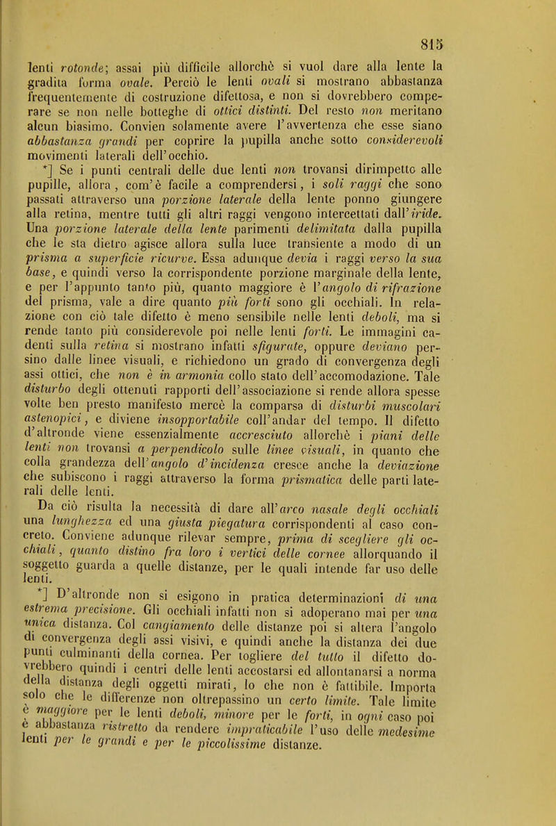 lenti rotonde; assai più difficile allorché si vuol dare alla lente la gradita forma ovale. Perciò le lenti ovali si mostrano abbasianza frequentemente di costruzione difettosa, e non si dovrebbero compe- rare se non nelle botteghe di ottici distinti. Del resto non meritano alcun biasimo. Convien solamente avere l'avvertenza che esse siano abbastanza grandi per coprire la jiupilla anche sotto comiderevoli movimenti laterali dell'occhio, *J Se i punti centrali delle due lenti non trovansi dirimpetto alle pupille, allora, com'è facile a comprendersi, i soli raggi che sono passati attraverso una porzione laterale della lente ponno giungere alla retina, mentre tutti gli altri raggi vengono intercettati àd\Viride. Una porzione laterale della lente parimenti delimitata dalla pupilla che le sta dietro agisce allora sulla luce transiente a modo di un prisma a superficie ricurve. Essa adunque devia i raggi verso la sua base, e quindi verso la corrispondente porzione marginale della lente, e per l'appunto tanto più, quanto maggiore è Vangolo di rifrazione del prisma, vale a dire quanto più forti sono gli occhiali. In rela- zione con ciò tale difetto è meno sensibile nelle lenti deboli, ma si rende tanto più considerevole poi nelle lenti forti. Le immagini ca- denti sulla retina si mostrano infatti sfigurate, oppure deviano per- sino dalle linee visuali, e richiedono un grado di convergenza degli assi ottici, che non è in armonia collo stato dell'accomodazione. Tale disturbo degli ottenuti rapporti dell'associazione si rende allora spesse volte ben presto manifesto mercè la comparsa di disturbi muscolari astenopici, e diviene insopportabile coli'andar del tempo. Il difetto d'altronde viene essenzialmente accresciuto allorché i piani delle lenti non trovansi a perpendicolo sulle linee visuali, in quanto che colla grandezza deWangolo d'incidenza cresce anche la deviazione che subiscono i raggi attraverso la forma prismatica delle parti late- rali delle lenti. Da ciò risulta la necessità di dare oiVarco nasale degli occhiali una lunghezza ed una giusta piegatura corrispondenti al caso con- creto. Conviene adunque rilevar sempre, prima di scegliere gli oc- chiali, quanto distino fra loro i vertici delle cornee allorquando il soggetto guarda a quelle distanze, per le quali intende far uso delle lenti. *] D'altronde non si esigono in pratica determinazioni di una estrema precisione. Gli occhiali infatti non si adoperano mai per wna umca distanza. Col cangiamento delle distanze poi si altera l'angolo di convergenza degli assi visivi, e quindi anche la distanza dei due punti culminanti della cornea. Per togliere del tutto il difetto do- vrebbero quindi i centri delle lenti accostarsi ed allontanarsi a norma delia distanza degli oggetti mirati, lo che non è faltibile. Imporla scio che le diflerenze non oltrepassino un certo limite. Tale limite t marjgtore per le lenti deboli, minore per le forti, in ogni caso poi e abbastanza ristretto da rendere impraticabile l'uso delle medesime lenti per le grandi e per le piccolissime distanze.
