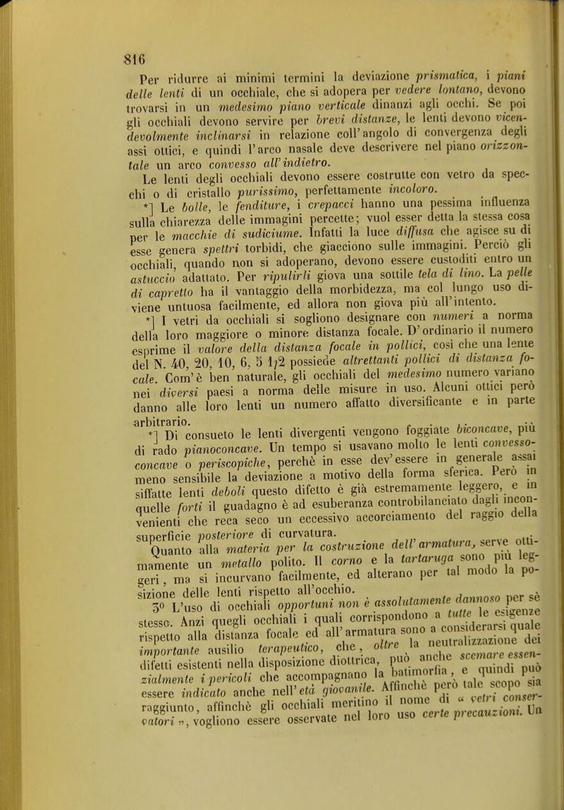 Per ridurre ai minimi termini la deviazione prismatica, i piani delle lenti di un occhiale, che si adopera per vedere lontano, devono trovarsi in un medesimo piano verticale dinanzi agli occhi. Se poi gli occhiali devono servire per brevi distanze, le lenti devono vicen- devolmente inclinarsi in relazione coli'angolo di convergenza degli assi ottici, e quindi l'arco nasale deve descrivere nel piano orizzon- tale un arco convesso all'indietro. Le lenti degli occhiali devono essere costrutte con vetro da spec- chi 0 di cristallo purissimo, perfettamente incoloro. *1 Le bolle, le fenditure, i crepacci hanno una pessima influenza sulla chiarezza delle immagini percette; vuol esser detta la stessa cosa per le macchie di sudiciume. Infatti la luce diffusa che agisce su di esse genera spettri torbidi, che giacciono sulle immagini. Perciò gli occhiali quando non si adoperano, devono essere custoditi entro un astuccio adattato. Per ripulirli giova una sottile tela di lino. La pelle di capretto ha il vantaggio della morbidezza, ma col lungo uso di- viene untuosa facilmente, ed allora non giova più all'intento. *] I vetri da occhiali si sogliono designare con numeri a norma della loro maggiore o minore distanza focale. D'ordinario il numero esprime il valore della distanza focale in pollici, cosi che una lente del N 40 20 10 6, 5 1/2 possiede altrettanti pollici di distanza fo- cale Com'è Ì3en'naturale, gli occhiali del w^edesimo numero variano nei 'di^>ersi paesi a norma delle misure in uso. Alcuni ottici pero danno alle loro lenti un numero affatto diversificante e in parte •ärbitrsrio • * *1 Di consueto le lenti divergenti vengono foggiate biconcave, più di rado pianoconcave. Un tempo si usavano molto le lenti convesso- concave o periscopiche, perchè in esse dev'essere ge^n^'-^l^^^^^^^^^ meno sensibile la deviazione a motivo della forma sferica. Pero m sifTatte lenti deboli questo difetto è già estremamente /egpro, e n quelle forti il guadagno è ad esuberanza ««^''^^^^.^^^^^ venienti che reca seco un eccessivo accorciamento del raggio della sunerficie posteriore di curvatura. . Cnto alla materia per la costruzione deW armatura, sevye otti- mamente un metallo polito. Il corno e la P^/^^; geri ma si incurvano facilmente, ed alterano per tal modo la po importante ausilio terapeutico, che o«/e la e ,,,„,are essen- difetti esistenti nella disposizione diottrica ««^^ f Idi può zialmente i pericoli che accompagnano »^„^'^ 2' ncVò tale s^^^^^ essere indicato anche nell'età giopam e. ^f^^ P.S'^j'' raggiunto, affinchè gli ^c^^^^^ Z:e^ <5cttón », vogliono essere osservate nei loiu uau /