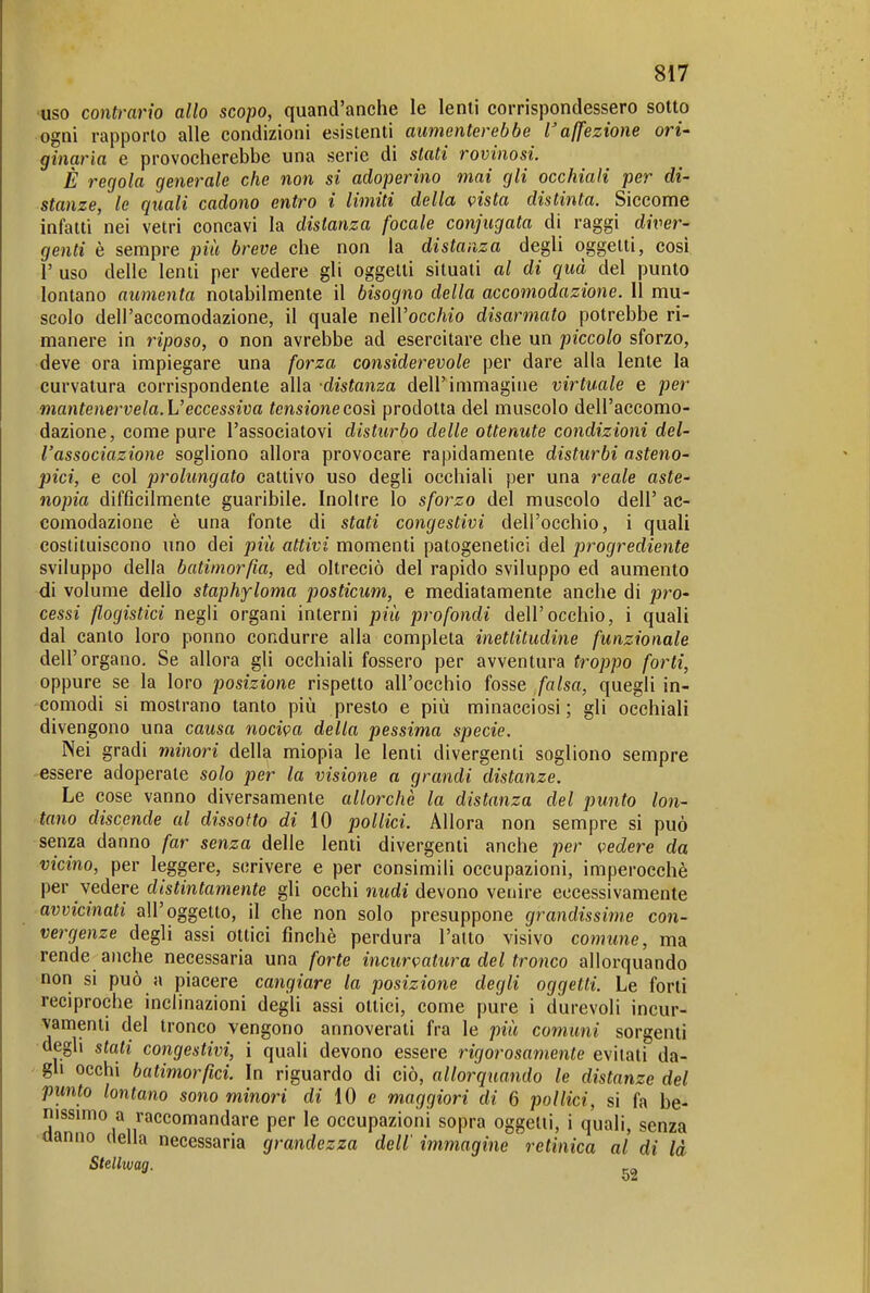 uso contrario allo scopo, quand'anche le lenti corrispondessero sotto ogni rapporto alle condizioni esistenti aumenterebbe l'affezione ori- ginaria e provocherebbe una serie di stati rovinosi. È regola generale che non si adoperino mai gli occhiali per di- stanze, le quali cadono entro i limiti della vista distinta. Siccome infatti nei vetri concavi la distanza focale conjiigata di raggi diver- genti è sempre più breve che non la distanza degli oggetti, cosi r uso delle lenti per vedere gli oggetti situati al di qua del punto lontano aumenta notabilmente il bisogno della accomodazione. Il mu- scolo dell'accomodazione, il quale nell'occ/wo disarmato potrebbe ri- manere in riposo, o non avrebbe ad esercitare che un piccolo sforzo, deve ora impiegare una forza considerevole per dare alla lente la curvatura corrispondente alla -distanza dell'immagine virtuale e per mantenervela. L'eccessiva tensione così prodotta del muscolo dell'accomo- dazione, come pure l'associatovi disturbo delle ottenute condizioni del- l'associazione sogliono allora provocare rapidamente disturbi asteno- pici, e col prolungato cattivo uso degli occhiali per una reale aste- nopia difficilmente guaribile. Inoltre lo sforzo del muscolo dell' ac- comodazione è una fonte di stati congestivi dell'occhio, i quali costituiscono uno dei più attivi momenti patogenetici del progrediente sviluppo della batimorßa, ed oltreciò del rapido sviluppo ed aumento di volume dello staphyloma posticum, e mediatamente anche di pro- cessi flogistici negli organi interni più profondi dell'occhio, i quali dal canto loro ponno condurre alla completa inettitudine funzionale dell'organo. Se allora gii occhiali fossero per avventura troppo forti, oppure se la loro posizione rispetto all'occhio fosse falsa, quegli in- comodi si mostrano tanto più presto e più minacciosi ; gli occhiali divengono una causa nociva della pessima specie. Nei gradi viinori della miopia le lenti divergenti sogliono sempre -essere adoperate solo per la visione a grandi distanze. Le cose vanno diversamente allorché la distanza del punto lon- tano discende al dissolto di 10 pollici. Allora non sempre si può senza danno far senza delle lenti divergenti anche per vedere da vicino, per leggere, scrivere e per consimili occupazioni, imperocché per vedere distintamente gli occhi nudi devono venire eccessivamente avvicinati all'oggetto, il che non solo presuppone grandissime con- vergenze degli assi ottici finché perdura l'alto visivo comune, ma rende anche necessaria una forte incurvatura del tronco allorquando non si può a piacere cangiare la posizione degli oggetti Le forti reciproche inclinazioni degli assi ottici, come pure i durevoli incur- vamenti del tronco vengono annoverati fra le più comuni sorgenti degli stati congestivi, i quali devono essere rigorosamente evitati da- gli occhi batimorfici. In riguardo di ciò, allorquando le distanze del punto lontano sono minori di 10 e maggiori di 6 pollici, si fa be- nissimo a raccomandare per le occupazioni sopra oggetti, i quali, senza danno della necessaria grandezza dell'immagine retinica al di là Stellwag.