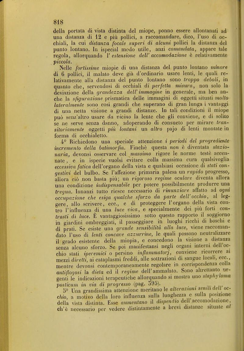 della portata di vista distinta del miope, ponno essere allontanati ad una distanza di 12 e più pollici, a raccomandare, dico, l'uso di oc- chiali, la cui distanza focale superi di alcuni pollici la distanza del punto lontano. In ispecial modo utile, anzi comandata, appare tale regola, allorquando l'estensione dell'accomodazione è relativamente piccola. Nelle fortissime miopie di una distanza del punto lontano minore di 6 pollici, il malato deve già d'ordinario usare lenti, le quali re- lativamente alla distanza del punto lontano sono troppo deboli, in quanto che, servendosi di occhiali di perfetta misura, non solo la deviazione della grandezza dell'immagine in generale, ma ben an- che la sfigurazione prismatica delle immagini di oggetti situati molto lateralmente sono così grandi che superano di gran lunga i vantaggi di una netta visione a grandi distanze. In tali condizioni il miope può senz'altro usare da vicino la lente che gli conviene, e di solilo se ne serve senza danno, adoperando di consueto per mirare tran- sitoriamente oggetti più lontani un altro pajo di lenti montate in forma di occhialetto. 4° Richiedono una speciale attenzione i periodi del progrediente incremento della batimorfia. Finché questa non è diventata stazio- naria^ devonsi osservare col massimo rigore le norme testé accen- nate , e in ispecie vuoisi evitare colla massima cura qualsivoglia eccessiva fatica dell'organo della vista e qualsiasi occasione di stati con- gestivi del bulbo. Se l'affezione primaria palesa un rapido progresso, allora ciò non basta più; un rigoroso regime oculare diventa allora una condizione indispensabile per potere possibilmente produrre una tregua. Innanzi tutto riesce necessario di rinunziare affatto ad ogni occupazione che esiga qualche sforzo da parte deWocchio, al leg- gere, allo scrivere, ecc., e di proteggere l'organo della vista con- tro l'influenza di una luce viipa, e specialmente dei più forti con- trasti di luce. È vantaggiosissimo sotto questo rapporto il soggiorno in giardini ombreggiati, il passeggiare in luoghi ricchi di boschi e di prati. Se esiste una grande sensibilità alla luce, viene raccoman- dato l'uso di lenti concave azzurrine, le quali possono neutralizzare il grado esistente della miopia, e concedono la visione a distanza senza alcuno sforzo. Se poi manifestansi negli organi interni dell'oc- chio stati iperemici o persino inßammatorj, conviene ricorrere ai mezzi diretti, ai cataplasmi freddi, alle sottrazioni di sangue locali, ecc., mentre devonsi contemporaneamente regolare in corrispondenza colla antißogosi la dieta ed il regime dell'ammalato. Sono alirettanto ur- genti le indicazioni terapeutiche allorquando si mostra uno staphyloma posticum in via di progresso (pag. 595). . 5° Una grandissima attenzione meritano le altcraztont semli dell oc- chio, a motivo della loro influenza sulla lunghezza e sulla posizione della vista distinta. Esse aumentano il dispendio Ae\\ accomodazione eh'è necessario per vedere distintamente a brevi distanze situate af