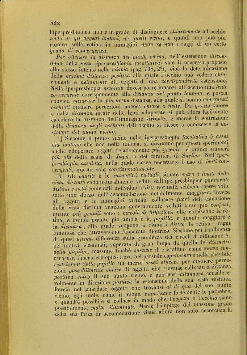 l'iperpresbiopico non è in grado di distinguere chiaramente ad occhio nudo nè gli oggetti lontani, nè quelli vicini, e quindi non può più riunire sulla relina in immagini nette se non i raggi di un certo grado di convergenza. Per ottenere la distanza del punto vicino, nell' estensione discon- tinua delia vista {iperpresbiopìa facoltativa) vale il processo proposto allo slesso intento nella miopm (pag. 798, 2°), cioè la determinazione della minima distanza positiva alla quale l'occhio può vedere chia- ramente e nettamente gli oggetti di una corrispondente estensione. Nella iperpresbiopìa assoluta devesi porre innanzi all' occhio una lente convergente corrispondente alla distanza del punto lontano, e poscia convien misurare la più breve distanza, alla quale si ponno con questi occhiali ottenere percezioni ancora chiare e nette. Da questo valore e dalla distanza focale delle lenti adoperate si può allora facilmente calcolare la distanza dell'immagine virtua'e, e mercè la sottrazione della distanza degli occhiali dall'occhio si riesce a conoscere la po- sizione del punto vicino. *] Siccome il punto vicino nella iperpresbiopìa facoltativa è assai più lontano che non nella miopia, si dovranno per questi sperimenti anche adoperare oggetti relativamente più grandi, e quindi numeri più alti della scala di Jäger o dei caratteri di Snellen. NelKiper- presbiopia assoluta, nella quale riesce necessario l'uso di lenti con- vergenti, questo vale condizionatamente. • • . ;i 5° Gli oggetti e le immagini virtuali situate entro i limiti della vista distinta sono naturalmente veduti dall'iperpresbiopico parimente distinti e netti come dall'individuo a vista normale, sebbene spesse volte sotto uno sforzo dell' accomodazione notabilmente maggiore. Invece gli oggetti e le immagini virtuah collocate fuori dell'estensione della vista distinta vengono generalmente veduti tanto più confusi, quanto più grandi sono i circoli di diffusione che colpiscono la re- tina, e quindi quanto più ampia è la pupilla, e quanto maggiore e la distanza , alla quale vengono a riunirsi dietro la retina i raggi luminosi che attraversano l'apparato diottrico. Siccome poi 1 inlluenza di miesl'uUima differenza sulla grandezza dei circoli di diHusione e, pei motivi accennali, superata di gran lunga da quella del diametr o della pupilla, massime finché sussiste il cristallino come mezzo co - i^erqente, l'iperpresbiopico trova nel parziale coprimento e nella possibile restrizione della pupilla un mezzo assai efficace Pe'', ottenere peice- zioni passabilmente chiare di oggetti che trovans. collocati a d .lanza positiva entro il suo punto vicino, e può 'fK^^^'^^ J'^^^ volmente in direzione positiva la estensione della . Perciò nel guardare oggetti che trovansi al i^^';^,, P^e vicino, egli suole, come il miope, «''^f'^,nlLffSno e quand'è possibile si colloca in modo che Voggetto e l occhio siano poSilmenfe mo/^o illuminati. Mercè 1''-P'^^^^.f ^'Tccrciala la della sua forza di accomodazione viene allora non solo acco.ciata la