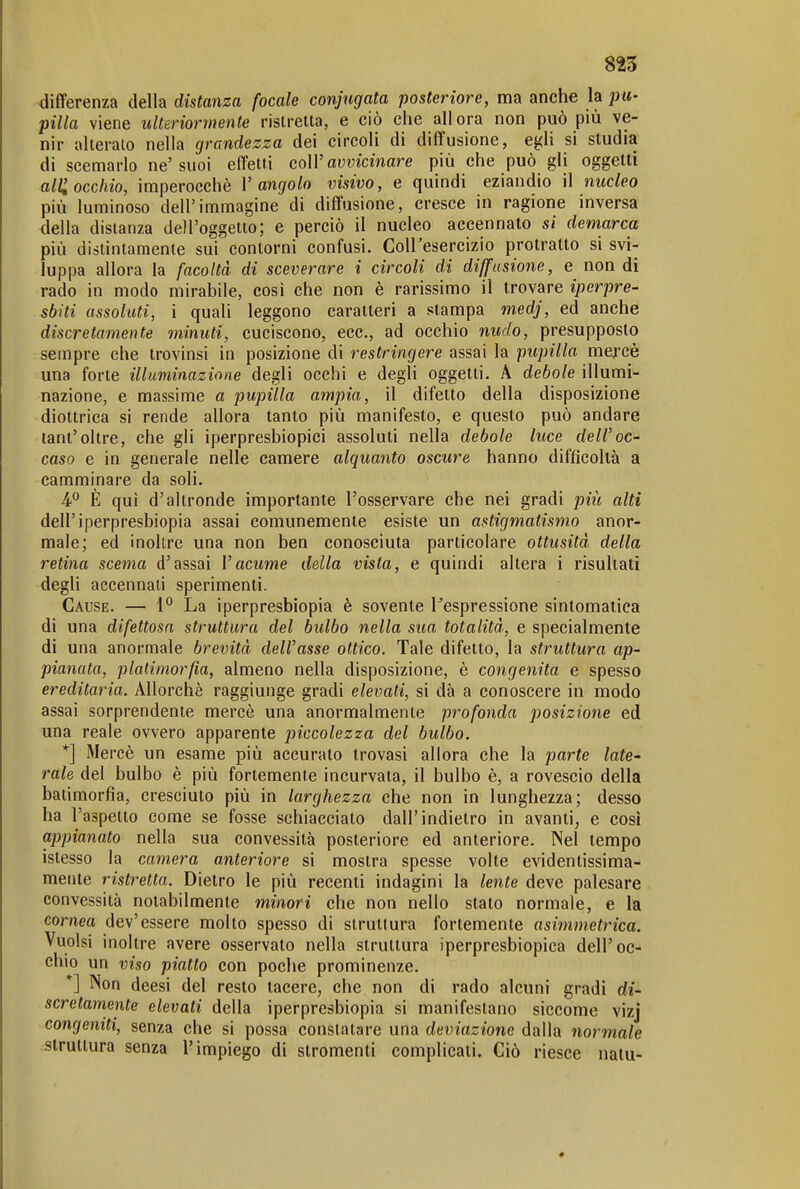 differenza della distanza focale conjugata posteriore, ma anche la pu- pilla viene ulteriormente ristretta, e ciò che allora non può più ve- nir alterato nella grandezza dei circoli di diffusione, egli si studia di scemarlo ne'suoi effetti coìV avvicinare più che può gli oggetti alli occhio, imperocché l'angolo visivo, e quindi eziandio il nucleo più luminoso dell'immagine di diffusione, cresce in ragione inversa della distanza dell'oggetto; e perciò il nucleo accennato si demarca più distintamente sui contorni confusi. Coll'esercizio protratto si svi- luppa allora la facoltà di sceverare i circoli di diffusione, e non di rado in modo mirabile, così che non è rarissimo il trovare iperpre- sbiti assoluti, ì quali leggono caratteri a stampa medj, ed anche discretamente minuti, cuciscono, ecc., ad occhio nudo, presupposto sempre che trovinsi in posizione di restringere assai la pupilla mercè una forte illuminazione degli occhi e degli oggetti. A debole illumi- nazione, e massime a pupilla ampia, il difetto della disposizione diottrica si rende allora tanto più manifesto, e questo può andare tant'oltre, che gli iperpresbiopici assoluti nella debole luce deiroc- caso e in generale nelle camere alquanto oscure hanno difficoltà a camminare da soli. 4 È qui d'altronde importante l'osservare che nei gradi più alti dell'iperpresbiopia assai comunemente esiste un astigmatismo anor- male; ed inoltre una non ben conosciuta particolare ottusità della retina scema d'assai Vacume della vista, e quindi altera i risultati degli accennali sperimenti. Cause. — 1° La iperpresbiopia è sovente l^espressione sintomatica di una difettosa struttura del bulbo nella sua totalità, e specialmente di una anormale brevità delVasse ottico. Tale difetto, la struttura ap- pianata, platimorfia, almeno nella disposizione, è congenita e spesso ereditaria. Allorché raggiunge gradi elevati, si dà a conoscere in modo assai sorprendente mercè una anormalmente profonda posizione ed una reale ovvero apparente piccolezza del bulbo. *] Mercè un esame più accurato trovasi allora che la parte late- rale del bulbo è più fortemente incurvala, il bulbo è, a rovescio della batimorfia, cresciuto più in larghezza che non in lunghezza; desso ha l'aspetto come se fosse schiacciato dall'indietro in avanti, e così appianato nella sua convessità posteriore ed anteriore. Nel tempo islesso la camera anteriore si mostra spesse volte evidentissima- mente ristretta. Dietro le più recenti indagini la lente deve palesare convessità notabilmente minori che non nello stato normale, e la cornea dev'essere molto spesso di struttura fortemente asimmetrica. Vuoisi inoltre avere osservato nella struttura iperpresbiopica dell'oc- chio un viso piatto con poche prominenze. *] Non deesi del resto tacere, che non di rado alcuni gradi di- scretamente elevati della iperpresbiopia si manifestano siccome vizj congeniti, senza che si possa constatare una deviazione dalla normale struttura senza l'impiego di strumenti complicati. Ciò riesce natu-